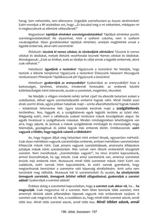 harag. Sem neheztelés, sem ellenszenv. Engedjük szertefoszlani az összes sérelmünket!
Ezért mondjuk a Mi atyánkban azt, hogy: „És bocsásd meg a mi vétkeinket, miképpen mi
is megbocsátunk az ellenünk vétkezőknek!”
       Negyedszer: tápláljuk elménket szeretetgondolatokkal! Tápláljuk elménket pozitív
szeretetgondolatokkal! Ne olyasmivel, mint a szellemi cukorka, nem is szellemi
vacakságokkal. Olyan gondolatokkal tápláljuk elménket, amelyek megfelelnek annak a
legjobb embernek, akivé válni szeretnénk!
       Ötödször: tűzzünk ki nemes célokat, és törekedjünk elérésükre! Tűzzünk ki nemes
célokat és ideálokat, melyek életünk vezérfonalai lesznek! Nemes célokat és ideálokat.
Mondogassuk: „Ezek az értékei, ezek az ideáljai és céljai annak a legjobb embernek, akivé
csak válhatok.”
       Hatodszor: ügyeljünk a testünkre! Vigyázzunk a testünkre! Ne feledjük, hogy
testünk a lelkünk temploma! Vigyázzunk a testünkre! Étkezzünk helyesen! Mozogjunk
rendszeresen! Pihenjünk! Táplálkozzunk jól! Vigyázzunk a testünkre!
      Hetedszer: gyakoroljuk az aranyszabályt! Gyakoroljuk az aranyszabályt! Azaz a
kedvességet, türelmet, elnézést, mindennél fontosabb: az emberek közötti
különbözőségek iránti toleranciát, azután a szeretetet, megértést, részvétet.
       Ne feledjék: a világon mindenki nehéz terhet cipel! Ha elkezdik betartani ezeket a
szabályokat, idővel egyre szeretetteljesebb emberré fognak válni. Minél inkább ezen
elvek szerint élnek, egyre jobban haladnak majd – szinte elkerülhetetlenül fognak haladni
– küldetésük felismerése felé. Egyre közelebb kerülnek majd a szolgálattevés
területéhez. Nos, higgyék el, a szolgálattevés egyik legjobb területe az üzleti élet.
Mégpedig azért, mert a vállalkozás szabad rendszere mások kiszolgálásán alapul. De
egyéb hivatással is szolgálhatunk másokat. Minden minőségünkben lehetőségünk van
arra, hogy adjunk, és javítsuk a mások szolgálatának minőségét és mennyiségét, hogy
felemeljük, gazdagítsuk és jobbá tegyük más emberek életét. Emlékezzenek: azért
vagyunk a földön, hogy tegyünk valamit a többiekért!
        Az, hogy hogyan álljuk meg helyünket mint emberi lények, egyszerűen mérhető.
Csak olyan mértékben vagyunk szeretetteljes emberek, amilyen mértékben szeretetünket
kifejezzük mások iránt. Csak annyira vagyunk szeretetteljesek, amennyire kifejezésre
juttatjuk mások iránti szeretetünket. Más szóval: nem létezik emberektől elszigetelt
szeretet. Nem mondhatjuk: „Szeretetteljes vagyok!”, ha nincs érzelmi kapcsolatunk,
amivel bizonyíthatjuk, ha úgy tetszik. Csak annyi szeretetünk van, amennyi szeretetet
érzünk más emberek iránt. Mutassunk minél több szeretetet mások iránt! Ezért van
családunk, ezért vannak intim kapcsolataink, és ezért vannak gyerekeink, hogy
megtanítsanak bennünket a szeretetre való képesség elmélyítésére. Amit soha nem
tanulnánk meg nélkülük. Mutassuk hát ki szeretetünket! És azután, ha elmélyítettük
önmagunk szeretetét, önmagunk feltétel nélküli elfogadásával, gyakoroljuk a szeretet
adását! Gyakoroljuk a szeretet adását!
       Érdekes dolog a szeretettel kapcsolatban, hogy a szeretet csak akkor nő, ha… ha
megosztják. Csak megosztva nő a szeretet. Nem lehet bennünk több szeretet, mint
amennyit életünk adott pillanatában képesek vagyunk más embereknek nyújtani. A
szeretet csak megosztva nő. Nos, a csodálatos az, hogy minél több szeretet adunk, annál
több lesz. Minél több szeretet adunk, annál több lesz. Minél többet adunk, annál


                               196. oldal, összesen: 197
 