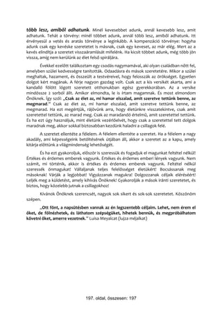 több lesz, amiből adhatunk. Minél kevesebbet adunk, annál kevesebb lesz, amit
adhatunk. Tehát a törvény: minél többet adunk, annál több lesz, amiből adhatunk. Itt
érvényesül a vetés és aratás törvénye a leginkább. A kompenzáció törvénye: hogyha
adunk csak egy kevéske szeretetet is másnak, csak egy keveset, az már elég. Mert az a
kevés elindítja a szeretet visszaáramlását mifelénk. Ha kicsit többet adunk, még több jön
vissza, amíg nem kerülünk az élet felső spiráljára.
       Évekkel ezelőtt találkoztam egy csodás nagymamával, aki olyan családban nőtt fel,
amelyben szülei kedvességre tanították. Odaadásra és mások szeretetére. Mikor a szülei
meghaltak, hazament, és összeült a testvéreivel, hogy felosszák az örökséget. Egyetlen
dolgot kért magának. A férje nagyon gazdag volt. Csak azt a kis versikét akarta, ami a
kandalló fölött lógott szeretett otthonukban egész gyerekkorában. Az a versike
mindössze 2 sorból állt. Amikor elmondta, le is írtam magamnak. És most elmondom
Önöknek. Így szól: „Csak az élet az, mi hamar elszalad, amit szeretve tettünk benne, az
megmarad.” Csak az élet az, mi hamar elszalad, amit szeretve tettünk benne, az
megmarad. Ha ezt megértjük, rájövünk arra, hogy életünkre visszatekintve, csak amit
szeretettel tettünk, az marad meg. Csak az maradandó értelmű, amit szeretettel tettünk.
És ha ezt úgy használjuk, mint életünk vezérlőelvét, hogy csak a szeretettel tett dolgok
maradnak meg, akkor sokkal biztosabban kezdünk haladni a csillagok felé.
        A szeretet ellentéte a félelem. A félelem ellentéte a szeretet. Ha a félelem a nagy
akadály, ami képességeink betöltésének útjában áll, akkor a szeretet az a kapu, amely
kitárja előttünk a világmindenség lehetőségét.
        És ha ezt gyakoroljuk, először is szeressük és fogadjuk el magunkat feltétel nélkül!
Értékes és érdemes emberek vagyunk. Értékes és érdemes emberi lények vagyunk. Nem
számít, mi történik, akkor is értékes és érdemes emberek vagyunk. Feltétel nélkül
szeressék önmagukat! Vállaljanak teljes felelősséget életükért! Bocsássanak meg
másoknak! Várják a legjobbat! Vigyázzanak magukra! Dolgozzanak céljaik eléréséért!
Leljék meg a küldetést, amely kihívás Önöknek! Gyakorolják a mások iránti szeretetet, és
biztos, hogy közelebb jutnak a csillagokhoz!
      Kívánok Önöknek szerencsét, nagyok sok sikert és sok-sok szeretetet. Köszönöm
szépen.
       „Ott fönt, a napsütésben vannak az én legszentebb céljaim. Lehet, nem érem el
őket, de fölnézhetek, és láthatom szépségüket, hihetek bennük, és megpróbálhatom
követni őket, amerre vezetnek.” Luisa Meyalcat (lujza méjalkat)




                                197. oldal, összesen: 197
 