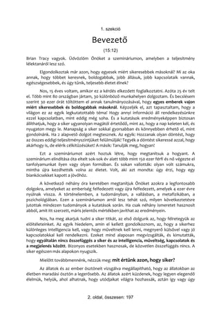 1. szekció

                                   Bevezető
                                          (15:12)
Brian Tracy vagyok. Üdvözlöm Önöket a szemináriumon, amelyben a teljesítmény
lélektanáról lesz szó.
      Elgondolkoztak már azon, hogy egyesek miért sikeresebbek másoknál? Mi az oka
annak, hogy többet keresnek, boldogabbak, jobb állásuk, jobb kapcsolataik vannak,
egészségesebbek, és úgy tűnik, teljesebb életet élnek?
        Nos, 15 éves voltam, amikor ez a kérdés elkezdett foglalkoztatni. Azóta 25 év telt
el. Több mint 80 országban jártam, 30 különböző munkahelyen dolgoztam. És becslésem
szerint 30 ezer órát töltöttem el annak tanulmányozásával, hogy egyes emberek vajon
miért sikeresebbek és boldogabbak másoknál. Képzeljék el, azt tapasztaltam, hogy a
világon ez az egyik legkutatottabb téma! Hogy annyi információ áll rendelkezésünkre
ezzel kapcsolatban, mint eddig még soha. És a kutatások eredményeképpen biztosan
állíthatjuk, hogy a siker ugyanolyan magától értetődő, mint az, hogy a nap keleten kél, és
nyugaton megy le. Manapság a siker sokkal gyorsabban és könnyebben érhető el, mint
gondolnánk. Ha 2 alapvető dolgot megtesznek. Az egyik: Hozzanak olyan döntést, hogy
az összes eddigi teljesítményszintjüket felülmúlják! Tegyék a döntést sikeressé azzal, hogy
akárhogy is, de elérik célkitűzésüket! A másik: Tanulják meg, hogyan!
       Ezt a szemináriumot azért hoztuk létre, hogy megtanítsuk a hogyant. A
szeminárium elindítása óta eltelt sok-sok év alatt több mint 150 ezer férfi és nő végezte el
tanfolyamunkat ilyen vagy olyan formában. És sokan vallották: olyan volt számukra,
mintha újra kezdhették volna az életet. Volt, aki azt mondta: úgy érzi, hogy egy
biankócsekket kapott a jövőhöz.
       A következő néhány óra keretében megtanítjuk Önöket azokra a legfontosabb
dolgokra, amelyeket az emberiség felfedezett vagy újra felfedezett, amelyek 4 ezer évre
nyúlnak vissza. A történelemben, a tudományban, a vallásban, a metafizikában, a
pszichológiában. Ezen a szemináriumon arról lesz tehát szó, milyen következtetésre
jutottak mindezen tudományok a kutatások során. Ha csak néhány ismeretet hasznosít
abból, amit itt szerzett, máris jelentős mértékben javíthat az eredményein.
        Nos, ha meg akarjuk tudni a siker titkát, az első dolgunk az, hogy félretegyük az
előítéleteinket. Az egyik hiedelem, amin el kellett gondolkoznom, az, hogy a sikerhez
különleges intelligencia kell, vagy hogy műveltnek kell lenni, megnyerő külsővel vagy jó
kapcsolatokkal kell rendelkezni. Ezeket mind alaposan megvizsgálták, és kimutatták,
hogy egyáltalán nincs összefüggés a siker és az intelligencia, műveltség, kapcsolatok és
a megjelenés között. Bizonyos esetekben hasznosak, de közvetlen összefüggés nincs. A
siker egészen más alapokon nyugszik.
       Mielőtt továbbmennénk, nézzük meg: mit értünk azon, hogy siker?
       Az állatok és az ember ösztöneit vizsgálva megállapítható, hogy az állatokban az
életben maradási ösztön a legerősebb. Az állatok azért küzdenek, hogy legyen elegendő
élelmük, helyük, ahol alhatnak, hogy utódjaikat világra hozhassák, aztán így vagy úgy



                                 2. oldal, összesen: 197
 