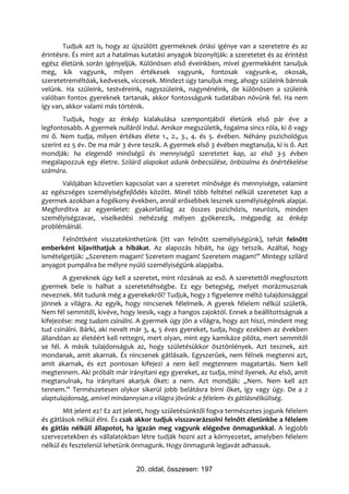 Tudjuk azt is, hogy az újszülött gyermeknek óriási igénye van a szeretetre és az
érintésre. És mint azt a hatalmas kutatási anyagok bizonyítják: a szeretetet és az érintést
egész életünk során igényeljük. Különösen első éveinkben, mivel gyermekként tanuljuk
meg, kik vagyunk, milyen értékesek vagyunk, fontosak vagyunk-e, okosak,
szeretetreméltóak, kedvesek, viccesek. Mindezt úgy tanuljuk meg, ahogy szüleink bánnak
velünk. Ha szüleink, testvéreink, nagyszüleink, nagynénéink, de különösen a szüleink
valóban fontos gyereknek tartanak, akkor fontosságunk tudatában növünk fel. Ha nem
így van, akkor valami más történik.
        Tudjuk, hogy az énkép kialakulása szempontjából életünk első pár éve a
legfontosabb. A gyermek nulláról indul. Amikor megszületik, fogalma sincs róla, ki ő vagy
mi ő. Nem tudja, milyen értékes élete 1., 2., 3., 4. és 5. évében. Néhány pszichológus
szerint ez 5 év. De ma már 3 évre teszik. A gyermek első 3 évében megtanulja, ki is ő. Azt
mondják: ha elegendő minőségű és mennyiségű szeretetet kap, az első 3-5 évben
megalapozzuk egy életre. Szilárd alapokat adunk önbecsülése, önbizalma és önértékelése
számára.
      Valójában közvetlen kapcsolat van a szeretet minősége és mennyisége, valamint
az egészséges személyiségfejlődés között. Minél több feltétel nélküli szeretetet kap a
gyermek azokban a fogékony években, annál erősebbek lesznek személyiségének alapjai.
Megfordítva az egyenletet: gyakorlatilag az összes pszichózis, neurózis, minden
személyiségzavar, viselkedési nehézség mélyen gyökerezik, mégpedig az énkép
problémáinál.
       Felnőttként visszatekinthetünk (itt van felnőtt személyiségünk), tehát felnőtt
emberként kijavíthatjuk a hibákat. Az alapozás hibáit, ha úgy tetszik. Azáltal, hogy
ismételgetjük: „Szeretem magam! Szeretem magam! Szeretem magam!” Mintegy szilárd
anyagot pumpálva be mélyre nyúló személyiségünk alapjaiba.
        A gyereknek úgy kell a szeretet, mint rózsának az eső. A szeretettől megfosztott
gyermek bele is halhat a szeretetéhségbe. Ez egy betegség, melyet morázmusznak
neveznek. Mit tudunk még a gyerekekről? Tudjuk, hogy 2 figyelemre méltó tulajdonsággal
jönnek a világra. Az egyik, hogy nincsenek félelmeik. A gyerek félelem nélkül születik.
Nem fél semmitől, kivéve, hogy leesik, vagy a hangos zajoktól. Ennek a beállítottságnak a
kifejezése: meg tudom csinálni. A gyermek úgy jön a világra, hogy azt hiszi, mindent meg
tud csinálni. Bárki, aki nevelt már 3, 4, 5 éves gyereket, tudja, hogy ezekben az években
állandóan az életéért kell rettegni, mert olyan, mint egy kamikáze pilóta, mert semmitől
se fél. A másik tulajdonságuk az, hogy születésükkor ösztönlények. Azt tesznek, azt
mondanak, amit akarnak. És nincsenek gátlásaik. Egyszerűek, nem félnek megtenni azt,
amit akarnak, és ezt pontosan kifejezi a nem kell megtennem magatartás. Nem kell
megtennem. Aki próbált már irányítani egy gyereket, az tudja, mind ilyenek. Az első, amit
megtanulnak, ha irányítani akarjuk őket: a nem. Azt mondják: „Nem. Nem kell azt
tennem.” Természetesen olykor sikerül jobb belátásra bírni őket, így vagy úgy. De a 2
alaptulajdonság, amivel mindannyian a világra jövünk: a félelem- és gátlásnélküliség.
       Mit jelent ez? Ez azt jelenti, hogy születésünktől fogva természetes jogunk félelem
és gátlások nélkül élni. És csak akkor tudjuk visszavarázsolni felnőtt életünkbe a félelem
és gátlás nélküli állapotot, ha igazán meg vagyunk elégedve önmagunkkal. A legjobb
szervezetekben és vállalatokban létre tudják hozni azt a környezetet, amelyben félelem
nélkül és fesztelenül lehetünk önmagunk. Hogy önmagunk legjavát adhassuk.


                                20. oldal, összesen: 197
 