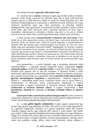 Nos, ahogy növekszik, a gyermek 2-féle módon tanul.
       Az 1. tanulási mód: az utánzás. Utánozza az egyik vagy mindkét szülőt, de inkább a
domináns szülőt. Ahogy a gyermek nő, előfordul, hogy csak az egyik szülő domináns
számára. Egyszer az apját utánozza, máskor az anyját. De mindig utánzással tanul. Sok
felnőttkori tulajdonságunkat és szokásunkat a szüleinktől tanultuk. Előfordult már, hogy
véletlenül ráordítottak egyik vagy másik gyerekükre, és elkezdtek kiabálni?
Megfigyelhették, hogy ugyanazokat a mondatokat mondják, amelyeket szüleik mondtak
annak idején. Igen, mert utánozunk. Néha a járásukat utánozzuk, de lehet, hogy a
beszédjüket. Utánozhatjuk az értékeiket, a hitüket, még akkor is, ha azok az értékek
semmit sem érnek. Miért? Mert a szüleink gyerekkorunkban istenek voltak számunkra.
        A másik tanulási mód: a kényelmetlenből a kényelmes felé való haladás. Freud
(frajd) ezt az öröm alapelvének nevezte. Azt jelenti, hogy a számunkra kényelmes felé
fordulunk. Afelé, ami örömöt okoz, amitől jól érezzük magunkat. A kényelmetlentől a
kényelem felé. Így tanuljuk meg a szobatisztaságot. Azt mondjuk: „Ez már nem vicces
többé, hogy pisis pelenkában futkossunk örökké.” Megfigyeljük, mit tesznek a szüleink,
mit tesznek a testvéreink. És azt mondjuk: „Jé, csak nem csinálunk ilyesmit!” Így tanulunk
meg járni, így tanulunk meg mindent. A kényelmetlenből a kényelmes felé haladunk. De
egész életünkben így tanulunk. Olvasunk, és utánozzuk azt, amit mások tettek. Könyvek
tanulmányozásával tanuljuk a munkánkat. Utánozunk az iskolában, és azt tesszük, ami
pozitív eredményt, tehát élvezetet nyújt. És kevéssé tesszük azt, ami kényelmetlen vagy
fájdalmas.
       Kora gyerekkorban – a szülők hibájából, vagy a nevelésben elkövetett hibák
eredményeképpen – a gyerekek elkezdik megtanulni negatív szokásainkat. Negatív
szokásaink gyökere rendszerint a destruktív kritika. A destruktív kritika. Nagyon korán
kezdetét veszi, gyakran már az első pár hónapban. A destruktív kritikát a szülők
alkalmazzák, hogy irányítsák és ellenőrizzék gyerekeiket. Meg kell mondanom, ennek igen-
igen veszélyes és ártó hatása van a gyerekekre. Mert a destruktív kritika elkezdi aláásni a
gyermek személyiségének integritását. A legtöbbünknek – beleértve magamat és
Önöket is – valószínűleg többet ártott a destruktív kritika, mint az összes háború a
történelemben. A destruktív kritika eredményeként kifejlesztjük a negatív
szokásmintákat. A negatív szokásminták az ösztönzés feltételes reflexei. A negatív
szokásminták az ösztönzés feltételes reflexei. A negatív szokásminták a kora
gyerekkorban alakulnak ki, mégpedig az állandóan ismétlődő félelem és fájdalom
hatására.
      A destruktív kritika a testi fenyítés eredményeképpen alakul ki. Ezért az élet korai
szakaszában kifejlesztünk 2 fontos megnyilvánulást, melyek életünk végéig elkísérnek, és
minden másnál jobban gátolják képességeink kibontakozását.
        Az 1. az ún. gátló negatív szokásminta. A gátló negatív szokásmintát úgy
tanulja meg a gyerek, hogy állandóan azt hallja: „Ne! Gyere el onnan! Elég! Hagyj békén!”
És a gyereket megbüntetik. Bármikor, ha a gyerek megpróbál valami újat, belenyúl
valamibe, megfog valamit, vagy véletlenül eltör valamit, a szülő robban, mert dühbe
gurul, kiabál. Tudják, a gyereket kielégíthetetlen kíváncsiság hajtja arra, hogy felfedezze a
világot. És mi történik vele, amikor éppen azt teszi, és közben véletlenül lever valamit? Ha
a szülő elveszti a fejét, és megüti a gyereket, az elkezd úgy gondolkozni: „Mindig, amikor
valami újat próbálok, mindig, amikor valami mást szeretnék, amikor átlépem a


                                 21. oldal, összesen: 197
 