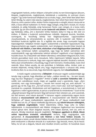 megengedett határait, amikor átlépem a kényelmi zónát, ha nem biztonságosan játszom,
kikapok, megbüntetnek, megbántanak, beküldenek a szobámba, és szörnyen érzem
magam.” Így aztán hamarosan kifejleszti azt az érzést, hogy: „Nem lehet! Nem lehet! Nem
lehet! Mindig, ha valami mást akarok, megbüntetnek. Nem lehet! Nem lehet! Nem lehet!”
Olyan ez, mint a pavlovi reflex. Amikor Pavlov megnyomja a csöngőt, leteszi a kutya elé az
ételt, a kutya elkezd nyáladzani. És Pavlov végig csönget, amíg eteti a kutyát, és a kutya
nyáladzik, és addig folytatják, amíg hamarosan Pavlov csak csönget, és a kutya máris
nyáladzik. Így jön létre felnőttkorban az ún. kudarctól való félelem. A félelem a kudarctól
egy feltételes reflex, ami a destruktív kritika hatására alakul ki még az élet első 5-6
évében. A félelem a kudarctól automatikusan működik. Idegesek leszünk, feszültek,
szorongunk, és feszültség bénítja hasi idegközpontunkat. Legszívesebben
visszahúzódnánk, és elmenekülnénk az esemény elől. A kudarctól való félelem a
felnőttkori kudarcok legfőbb oka. És a legfőbb oka annak, hogy szunnyadni hagyjuk
képességeinket. Valójában minden negatív szokásmintát a testünkön tapasztalunk meg.
Megnevezhetünk egy negatív szokásmintát, mert ténylegesen érezzük fizikai tüneteit. A
kudarctól való félelem, a nem lehet, elsősorban a hasi idegközpontban jelentkezik. Volt
már, hogy nyilvánosan kellett szerepelniük, vagy hogy be kellett számolniuk elért
eredményeikről, vagy egy kellemetlen telefont elintézni? Legelőször a hasi idegközpont
húzódik össze. Ha a helyzettől való félelem állandósul, nehezebben lélegzünk (huh, huh).
Szívünk gyorsabban kezd verni, leizzadunk. Néha migrénszerű fejfájást kapunk. Néha
annyira összeszorul a torkunk, hogy nem vagyunk képesek beszélni. Kiszárad a torkunk.
Néha olyan elviselhetetlen a feszültség, hogy ki kell mennünk a fürdőszobába. Ezek mind
reakciók. Nincs fizikai veszély, de van pszichikai. A feltételes reflex. Amikor ezek az
érzések előjönnek, mindig hajlunk arra, hogy megfutamodjunk a szituáció elől, amely
kiváltotta őket. Ez az oka annak, hogy sikertelenek vagyunk, mert visszahúzódunk.
         A másik negatív szokásminta: a kényszer. A kényszer negatív szokásmintáját úgy
tanulja meg a gyerek, hogy állandóan azt hallja: „Jobban tennéd, ha… Ha nem teszed,
nagy baj lesz! Megkapod a magadét!” Amikor a szülő a szeretetet feltételhez köti. A
szülők nem szándékosan teszik, mégis azt sugallják ezzel a gyereknek, hogy: „Nem
szeretünk, nem vagy biztonságban…, hacsak nem teszed meg azt, amit akarunk.” A
gyerek úgy nő fel, hogy érzi: „Azt kell tennem, amit a mami akar. Szót kell fogadnom a
mamának és a papának. Mindenkinek szót kell fogadnom, a testvéreimnek is. Szót kell
fogadnom a velem egykorúaknak, és persze a tanáraimnak és mindenkinek.” Ezzel nő fel:
„Meg kell tennem! Meg kell tennem! Meg kell tennem! Nem tehetem azt, amit szeretnék.
Azt kell tennem, amit mások akarnak!” A kényszer negatív szokásmintája nagyon korán
átalakul a visszautasítástól való félelemmé. A visszautasítástól való félelmet felnőtt
férfiakban „A” típusú viselkedésként regisztrálták. Az „A” típusú viselkedésről majd
később lesz szó. Az „A” típusú viselkedés egy kényszer, egy túlzott kényszer szükséglete,
hogy valakinek megfeleljünk. Valódi teljesítmény nélkül, hogy soha ne kelljen
teljesítenünk. A visszautasítástól való félelem túlságosan fogékonnyá tesz bennünket
mások igénye iránt. Olyan dolgokat teszünk, amit mások akarnak, nem azt, amit mi
akarunk. Mindig másoknak akarunk megfelelni. Túlságosan aggódunk és félünk. Mások
velünk kapcsolatos érzéseitől, véleményétől. Annyira, hogy megtagadjuk saját
igényeinket. A visszautasítástól való félelmet a test hátsó felében érezzük. Ha
kettéosztjuk a testet, annak hátulsó felében érezzük. A visszautasítástól való félelem első
jeleit rendszerint a vállunkon érezzük és a nyakunkon. Úgy érezzük, merev, fáj és feszül.
Néha, ha túl sok a dolgunk, hátunk alsó részében érzünk szorítást. Itt húzódnak össze


                                22. oldal, összesen: 197
 