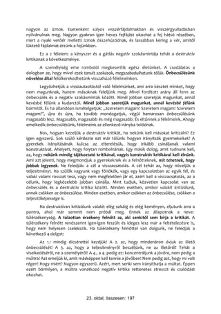 nagyon az izmok. Esetenként súlyos visszérfájdalmakban és visszérgyulladásban
nyilvánulnak meg. Nagyon gyakran igen heves fejfájást okozhat a fej hátsó részében,
mert a nyaki verőér melletti izmok összehúzódnak, és lassabban kering a vér, amitől
lüktető fájdalmat érzünk a fejünkben.
        Ez a 2 félelem: a kényszer és a gátlás negatív szokásmintája tehát a destruktív
kritikának a következménye.
      A személyiség eme rombolói megkeserítik egész életünket. A csodálatos a
dologban az, hogy mivel ezek tanult szokások, megszabadulhatunk tőlük. Önbecsülésünk
növelése által felülkerekedhetünk visszahúzó félelmeinken.
      Legyőzhetjük a visszautasítástól való félelmünket, ami arra késztet minket, hogy
nem magunknak, hanem másoknak feleljünk meg. Mivel fordított arány áll fenn az
önbecsülés és a negatív szokásminták között. Minél jobban szeretjük magunkat, annál
kevésbé félünk a kudarctól. Minél jobban szeretjük magunkat, annál kevésbé félünk
bármitől. És ha állandóan ismételgetjük: „Szeretem magam! Szeretem magam! Szeretem
magam!”, újra és újra, ha tovább mondogatjuk, végül hamarosan önbecsülésünk
magasabb lesz. Magasabb, magasabb és még magasabb. És eltűnnek a félelmeink. Ahogy
emelkedik önbecsülésünk, félelmeink az ellenkező irányba tolódnak.
        Nos, hogyan kezeljük a destruktív kritikát, ha nekünk kell másokat kritizálni? Ez
igen egyszerű. Sok szülő kérdezte ezt már tőlünk: hogyan irányítsák gyermekeiket? A
gyerekek irányításának kulcsa az elterelésük, hogy inkább csináljanak valami
konstruktívat. Ahelyett, hogy folytan rombolnának. Egy másik dolog, amit tudnunk kell,
az, hogy nekünk mindig tájékoztató kritikával, vagyis konstruktív kritikával kell élnünk.
Ami azt jelenti, hogy megmondjuk a gyerekeknek és a felnőtteknek, mit tehetnek, hogy
jobbak legyenek. Ne feledjük: a cél a visszacsatolás. A cél tehát az, hogy növeljük a
teljesítményt. Ha szülők vagyunk vagy főnökök, vagy egy kapcsolatban az egyik fél, és
valaki valami rosszat tesz, vagy nem megfelelően jár el, azért kell a visszacsatolás, az a
célunk, hogy legközelebb jobban csinálja. Mint tudjuk, közvetlen kapcsolat van az
önbecsülés és a destruktív kritika között. Minden esetben, amikor valakit kritizálunk,
annak csökken az önbecsülése. Minden esetben, amikor csökken az önbecsülése, csökken a
teljesítőképessége is.
       Ha destruktívan kritizálunk valakit elég sokáig és elég keményen, eljutunk arra a
pontra, ahol már semmit nem próbál meg. Ennek az állapotnak a neve:
túlérzékenység. A túlzottan érzékeny felnőtt az, aki senkitől sem bírja a kritikát. A
túlérzékeny felnőtt rendszerint igen-igen feszült és ideges lesz már a feltételezésre is,
hogy nem helyesen cselekszik. Ha túlérzékeny felnőttel van dolgunk, ne feledjük a
következő 4 dolgot:
       Az 1.: mindig dicsérettel kezdjük! A 2. az, hogy mindenáron óvjuk az illető
önbecsülését! A 3. az, hogy a teljesítményről beszéljünk, ne az illetőről! Tehát a
viselkedéséről, ne a személyéről! A 4., a 4. pedig ez: koncentráljunk a jövőre, nem pedig a
múltra! Azt emeljük ki, amit másképpen kell tennie a jövőben! Nem pedig azt, hogy mi volt
régen! Hogy miért? Nagyon egyszerű. Azért, mert senki sem irányíthatja a múltat. Éppen
ezért bármilyen, a múltra vonatkozó negatív kritika rettenetes stresszt és csalódást
okozhat.




                                23. oldal, összesen: 197
 