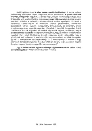 Hadd foglaljam össze! A siker kulcsa a pozitív beállítottság. A pozitív szellemi
beállítottság elvárásokon alapul, méghozzá pozitív elvárásokon. A pozitív elvárások
hitünkön, énképünkön alapulnak. Az énkép magja, melytől hatékonyságunk függ, az az
önbecsülés, amit azzal mérhetünk, hogy mennyire szeretjük magunkat. 2 dolog van, ami
visszahúz: a félelem a kudarctól, a visszautasítástól. A siker legmélyebb titka tehát a
következő: Gondoskodjunk az önbecsülés állandó gerjesztéséről, növeléséről!
Cselekedjünk folyton olyasmit önmagunkért, önmagunknak, az életünkért, amitől
tetszünk magunknak, szeretjük magunkat, elfogadjuk és tiszteljük önmagunkat! Amitől
csodálatosan érezzük magunkat. Ha főnökök vagy szülők vagyunk, ne feledjük, hogy a
csúcsteljesítmény kulcsa otthon vagy a munkahelyen az, hogy az emberek kiválóan érezzék
magukat. Mert minél kiválóbbnak érezzük magunkat, annál valószínűbb, hogy a
körülöttünk lévő embereket is arra késztetjük, hogy szeressék és becsüljék önmagukat.
Így lesz a környezetünk csúcsteljesítményű. Ez a kiindulópontja az életben a nagy
sikereknek és teljesítményeknek. Mondjuk tehát újra és újra, hogy: „Szeretem magam!
Szeretem magam! Szeretem magam! Én szeretem magam!”
      „Egy jó ember életének legszebb öröksége: rég feledésbe merült, kedves szavai,
tovatűnt cirógatásai.” William Waultvels (viliem vócvelsz)




                               24. oldal, összesen: 197
 