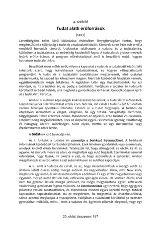 4. szekció
                           Tudat alatti erıforrások
                                          (14:23)
Lehetőségeink teljes körű kiaknázása érdekében lényegbevágóan fontos, hogy
megértsük, mi a különbség a tudat és a tudatalatti között. Könyvek ezreit írták már erről a
rendkívül bonyolult témáról. Utalásokat találhatunk a tudatra és a tudatalattira,
különösen a tudatalattira, az emberiség kezdetétől fogva. A tudatalattit gyakran nevezik
létünk erőforrásának. A program előrehaladtával arról is beszélünk majd, hogyan
hathatunk tudatalattinkra.
        Beszéljünk most előbb arról, milyen a kapcsolat a tudat és a tudatalatti között! Mit
tehetünk azért, hogy irányíthassuk tudatalattinkat, és hogyan változtathatunk
programján? A tudat és a tudatalatti csodálatosan megtervezett, első osztályú
mestermunka, ha szabad így kifejeznem magam. Mert bár különböző feladataik vannak,
együttműködésük mégis tökéletes. A legjobban talán úgy illusztrálhatnánk, ha azt
mondjuk, ez itt a tudatos én, ez pedig a tudatalatti. Valójában a tudatos én tudatunk
körülbelül 10 %-áért felelős, ami megfelel a gondolkodás 10 %-ának. Gondolkodásunk 90 %-
át a tudatalatti irányítja.
        Amikor a szellemi képességek kiaknázásáról beszélünk, a tudatalatti erőforrások
teljesítményének felszabadítását értjük ezen. Nézzük, mit csinál a tudatos én! A tudatnak
vannak bizonyos specifikus feladatai. Először is: a tudat tárgyilagos. A tudatos én
objektívan szemlélheti a világot, világosan, ha úgy tetszik. Vizsgálhatja elemzően,
tárgyilagosan, tehát érzelmek nélkül. Másodszor: az objektív, azaz tudatos én racionális.
Emellett pedig megkülönböztet. Ezek az alapvető jegyei. Felismeri az igazság, valótlanság
és hazugság közötti különbséget. Kicsit olyan, mintha az agy matematikai vagy
érzelemmentes része lenne.
       A tudatnak 4 fő funkciója van.
       Az 1. funkció: a tudatos én azonosítja a beérkező információkat. A beérkező
információk különböző forrásokból jöhetnek. Ezek lehetnek gondolatok vagy események,
amelyek kívülről érnek bennünket. Tételezzük fel, hogy átmegyünk az utcán. Ez itt az
agyunk. Át akarunk menni az úton, és meghalljuk egy autó búgását. Szemünkkel azonnal
odanézünk, hogy lássuk, mi okozta a zajt, és hogy azonosítsuk a zajforrást. Amikor
megpillantjuk az autót, akkor a zajt automatikusan az autóhoz kapcsoljuk.
        A 2., amit a tudatos én csinál, az az, hogy összehasonlítjuk a mozgó autót az
általunk látott összes eddigi mozgó autóval. Ha nagyvárosban élünk, mint New York,
meglátunk egy autót, és azt összehasonlítjuk a többivel. És egy efféle nagyvárosban vagy
egymillió mozgó autót láttunk már, reflexeink igen-igen élesek. Ha vidéken élünk, ahol
nem túl gyakran látunk mozgó járművet, ha mégis megpillantunk egyet, reflexeink
valószínűleg igen lassan fognak működni. Az összehasonlítás úgy történik, hogy egy gyors
pillantást vetünk tudatalattinkra, és ellenőrizzük minden egyes korábbi mozgó autóval
kapcsolatos tapasztalatunkat. Ha ez megtörtént, ha megtettük az összehasonlítást,
szinte azonnal megkapjuk a visszajelzést. Valójában a tudatalatti körülbelül 30 ezerszer
gyorsabban működik, mint… mint a tudatos én. Egyetlen pillantás elegendő, vagy egy



                                25. oldal, összesen: 197
 