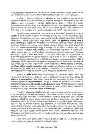 hang, vagy egy halvány gondolat a tudatunkban, amely azonnal elindítja ezt a reakciót. Ha
ez nem lenne, pusztán a tudatunkkal történő kiértékelés rettentő sok időt igényelne.
        A tudat 3., lényeges feladata: az elemzés. Ha már megvan a visszajelzés az
összehasonlításról, akkor a tudat elemzi a helyzetet. Átmegyünk az úttesten. Halljuk egy
közeledő autó motorjának a hangját. Odafordulunk, látjuk a felénk jövő autót.
Összehasonlításunk közli, hogy az autó óránként 80 km-es sebességgel közeledik, és egy
pillanat múlva ott lesz, ahol állunk, hacsak vissza nem lépünk. Tehát elemezzük a
helyzetet, és azt mondjuk: „Mit tegyek: visszalépjek vagy ne?” A válasz persze: igen.
        Természetesen visszalépünk, ami tudatunk 4. feladatából következik, és ez a
döntés. A tudat, miután elvégezte az elemzést, eldönti, mi a teendő. Azt mondja: igen
vagy nem. A tudat olyan, mint a 2-es számrendszer alapján működő számítógép. A bejövő
információra mindig vagy igent, vagy nemet mond. És egyszerre mindig csak 1
gondolattal képes foglalkozni. Meglátják, mennyire bámulatos. Ez valóban egy briliáns
szerkezet. Tehát átmegyünk az utcán. Halljuk a hangot. Odanézünk, látjuk a közeledő
autót. A… az összehasonlítás jelzi, hogy az autó gyorsan jön felénk, az elemzés jelzi, hogy
ki kell térnünk az útjából. Azt kérdezzük: „Mozduljak? Igen vagy nem?” A válasz: igen.
„Előre menjek? Igen vagy nem?” A válasz: nem. „Hátra menjek? Igen vagy nem?” És ahogy
kimondjuk: „Igen.”, hátra kell menni. Ezt az igent továbbítjuk a tudatalattinak. A
tudatalatti pedig azonnal mozgósítja az összes ideget, az összes izmot és az összes sejtet,
hogy elmozduljunk hátrafelé. Nem kell ott állnunk, és azon töprengenünk, hogy előbb a
jobb vagy a bal lábunkat mozdítsuk. Egyetlen dolgot teszünk: jelzést adunk a tudatnak, ha
úgy tetszik, egy lökéssel, vagy inkább érzelmi robbanással. Minél erősebb az érzelem,
annál gyorsabban reagál a tudatalatti a tudat jelzésére. A tudatalatti működése ugyanis az
érzelmektől függ. Olyanoktól, mint a félelem, a túlélési ösztön, a vágy ösztöne vagy a
szeretet ösztöne. Mindig egy érzelem az, ami mozgósítja a tudatalattit. Helyes.
       Melyek a tudatalatti főbb tulajdonságai? A tudatalatti olyan, mint egy
megbízható adatbank. Az adatbank, vagyis a tudatalatti feladata az, hogy tárolja és
előhozza az információkat. Más szóval: a tudatalatti az a szubjektív én, ami… az az én,
amelyik egyszerűen engedelmeskedik. Ahogy a tudatos én parancsba ad valamit. A
tudatalatti engedelmeskedik, önálló gondolata ugyanis nincs. Apropó, a tudatnak viszont
emlékezete nincs. Az emlékezet tára a tudatalatti. A tudat egyszerre csak 1 gondolattal
tud foglalkozni, míg a tudatalatti tények billióit tárolja.
       A tudat és a tudatalatti közötti kapcsolat olyan, mintha a tudat lenne a kertész, a
tudatalatti pedig a kert. Akármilyen magot ültetünk el a tudatalattiba, a tudatalatti egész
biztosan meg fogja növeszteni. Tudatalattinkban különböző programok egész sorozata
található. Először is énkép, amely tartalmazza az összes információt mindenről, ami
számunkra fontos. Az összes korábbi tapasztalatunkat és az ezekre adott válaszainkat.
Így, ha egy új helyzet hasonlít egy régebbire, a tudatalatti feladata az, hogy
viselkedésünket korábbi viselkedésünkkel összhangban tartsa. Ha tehát egy helyzet
mindig félelemmel töltött el minket, s újra ilyenbe kerülünk, gondolkodás nélkül félni
kezdünk. Egy olyan helyzet, amiről semmit nem tudunk, számunkra nem lesz sem
félelmetes, sem félelemmentes, mert nem tudunk róla eleget, amíg fel nem építünk egy
tapasztalati bankot.
      És itt elérkeztünk 3 fontos törvényhez. A 3 legfontosabb lelki törvényhez, amiről
már beszéltünk is, hogy mennyire befolyásolják életünket.


                                26. oldal, összesen: 197
 