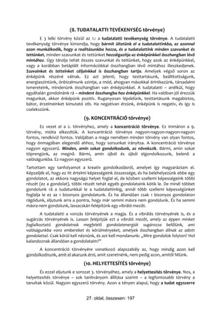 (8. TUDATALATTI TEVÉKENYSÉG törvénye)
       E 3 lelki törvény közül az 1.: a tudatalatti tevékenység törvénye. A tudatalatti
tevékenység törvénye kimondja, hogy bármit ültetünk el a tudatalattinkba, az azonnal
azon munkálkodik, hogy a realitásunkba hozza, és a tudatalattink minden szavunkat és
tettünket, minden szavunkat és tettünket hozzáigazítja az énképünkkel összhangban lévő
mintához. Úgy tárolja tehát összes szavunkat és tettünket, hogy azok az énképünkkel,
vagy a korábban betáplált információkkal összhangban lévő mintához illeszkedjenek.
Szavainkat és tetteinket céljainkkal is összhangban tartja. Amelyek végső soron az
énképünk részévé válnak. Ez azt jelenti, hogy testtartásunk, beállítottságunk,
energiaszintünk, önbizalmunk szintje, a mód, ahogyan másokkal érintkezünk, társadalmi
ismereteink, mindenünk összhangban van énképünkkel. A tudatalatti – anélkül, hogy
egyáltalán gondolnánk rá – mindent összhangba hoz énképünkkel. Ha valóban jól érezzük
magunkat, akkor énképünk pozitív. Ruganyosan lépdelünk, testtartásunk magabiztos,
bátor, érzelmeinket kimutató stb. Ha negatívan érzünk, énképünk is negatív, és így is
cselekszünk.
                              (9. KONCENTRÁCIÓ törvénye)
       Ez vezet el a 2. törvényhez, amely a koncentráció törvénye. Ez immáron a 9.
törvény, mióta elkezdtük. A koncentráció törvénye nagyon-nagyon-nagyon-nagyon
fontos, rendkívül fontos. Valójában a maga nemében minden törvény van olyan fontos,
hogy önmagában elegendő ahhoz, hogy sorsunkat irányítsa. A koncentráció törvénye
nagyon egyszerű. Minden, amin sokat gondolkodunk, az növekszik. Bármi, amin sokat
töprengünk, az megnő. Bármi, amin újból és újból elgondolkozunk, belenő a
valóságunkba. Ez nagyon egyszerű.
Tartottam egy tanfolyamot a kreatív gondolkodásról, amelyet így magyaráztam el.
Képzeljék el, hogy ez itt értelmi képességeink összessége, és ha belehelyezünk ebbe egy
gondolatot, az ekkora nagyságú helyet foglal el, de közben szellemi képességeink többi
részét (ez a gondolat), többi részét tehát egyéb gondolataink kötik le. De minél többet
gondolunk rá a tudatunkkal le a tudatalattinkig, annál több szellemi képességünket
foglalja le ez az 1 bizonyos gondolatunk. És ha állandóan csak 1 bizonyos gondolaton
rágódunk, eljutunk arra a pontra, hogy már semmi másra nem gondolunk. És ha semmi
másra nem gondolunk, lassacskán felépítünk egy vibráló mezőt.
       A tudatalatti a vonzás törvényének a magja. És a vibrálás törvényének is, és a
sugárzás törvényének is. Lassan felépítjük ezt a vibráló mezőt, amely az éppen minket
foglalkoztató gondolatnak megfelelő gondolatenergiát sugározza belőlünk, ami
valóságunkba vonz embereket és körülményeket, amelyek összhangban állnak az adott
gondolattal. Csak körül kell néznünk, és azt kell mondanunk: „Mire gondolok folyton? Hol
kalandoznak állandóan a gondolataim?”
      A koncentráció törvényére vonatkozó alapszabály az, hogy mindig azon kell
gondolkodnunk, amit el akarunk érni, amit szeretnénk, nem pedig azon, amitől félünk.
                              (10. HELYETTESÍTÉS törvénye)
       És ezzel eljutunk e sorozat 3. törvényéhez, amely a helyettesítés törvénye. Nos, a
helyettesítés törvénye – sok tanítványom állítása szerint – a legfontosabb törvény a
tanultak közül. Nagyon egyszerű törvény. Azon a tényen alapul, hogy a tudat egyszerre


                               27. oldal, összesen: 197
 