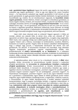 csak 1 gondolattal képes foglalkozni, legyen bár pozitív vagy negatív. Ha meg akarunk
szabadulni egy negatív gondolattól – mivel az agy nem légüres tér, sosem maradhat
üresen –, ha meg akarunk szabadulni egy negatív gondolattól, ki kell ütnünk azt egy
pozitív gondolattal. Az egyik gondolat helyébe másikat ültethetünk. Az egyik gondolatot
lecserélhetjük egy másikra. Ha ezt következetesen végezzük, ha lecserélünk minden
negatív gondolatot, minden félelmet, minden szorongást és önkorlátozó gondolatot, az
összes negatív elvárást, mindent, ami visszatart minket, a kudarctól való félelmet, hiányt,
szükséget, elutasítást, bármit, és ha ezt egy vágygondolattal helyettesítjük – és ez a kulcs:
félelem kontra vágy –, ha arra gondolunk, amit akarunk, és nem arra, amit nem akarunk,
ha folyton a vágyainkra gondolunk, félelmeink csökkennek, lassan eltűnnek. Ha mindig
arra gondolunk, amit akarunk, a helyettesítés törvényéből következően egyre kevesebb
időnk és egyre kevesebb energiánk marad, hogy arra gondoljunk, amit nem akarunk.
       Vajon miért olyan sikeresek ezek az emberek? Nagyon egyszerű. A Biblia azt
mondja: „Akinek van, adassék több, és akinek nincs, amije van, vétessék el!” Ami
egyszerűen azt jelenti, hogy a gazdag még gazdagabb lesz, a szegény még szegényebb.
Miért? Azért, mert a gazdag mindig csak a jólétre gondol, újra és újra. És mire gondol a
szegény? Folyton csak a hiányra, veszteségre és korlátozásokra, veszélyre, félelemre,
kockázatra és kudarcra gondol. Hogyha tehát fel akarjuk szabadítani lehetőségeinket,
hogy a csillagos égig jussunk, a helyettesítés törvényével kell élnünk. Arra kell
gondolnunk, mit akarunk. A koncentráció törvényét arra használjuk, hogy állandóan
vágyaink eredményére gondoljunk! Legyünk megoldáskeresők inkább, mint
problémakeresők! A célokra koncentráljunk, ne az akadályokra! És a tudatalatti
tevékenység törvénye megváltoztatja szavainkat, tetteinket, érzéseinket és érzelmeinket és
mindent, addig a pontig, melyen elkezdjük életünkbe vonzani a vágyainknak megfelelő
embereket és körülményeket.
        A leghatékonyabban akkor járunk el, ha a következőt tesszük. A siker akkor
kezdődik, amikor tervszerűen és szisztematikusan kezdjük irányítani a tudatunkat
elfoglaló gondolatokat. Ha tervszerűen és szisztematikusan irányítjuk a tudatunkat
elfoglaló gondolatokat. Minden visszavezethető az irányítás törvényére, amiről a
tanfolyam elején beszéltünk. A tervszerű és szisztematikus irányítást úgy tudjuk a
legjobban átvenni, ha állandóan mondogatjuk: „Szeretem magam! Én szeretem magam!
Szeretem magam! Szeretem magam!” Ha ezt ismételgetjük: „Szeretem magam!”, ha
folyamatosan mondogatjuk: „Szeretem magam!”, újra és újra, egyre mélyebbre visszük
ezt a gondolatot a tudatalattinkba. Egyre többet és többet gondolunk pozitív módon
magunkra, egyre inkább kilökjük a kisebbségi érzést, a negativitást, a félelmet, kudarcot,
a visszautasítást. És egyre inkább átprogramozzuk a korábbi adatokat tudatalatti
komputerünkben, hogy a program összhangba kerüljön a nagyfokú önbecsüléssel. A
személyes hatékonysággal és a kitűnő teljesítménnyel. Mert életünkben a siker titka az,
hogy tudatalattink erejét olyan program írására használjuk fel, melyben gondolataink,
szavaink, elképzeléseink és érzéseink összhangban állnak a csúcsteljesítménnyel. És
gondolatainkat a vágyainkra tereljük, ne a félelmeinkre! Ne feledjék: egyetlen dolog
irányítható: a gondolkodásunk! Az egyetlen, amit irányíthatunk: a tudati
gondolkodásunk, és ha ezt megtesszük, minden lehetségessé válik számunkra.
       „Életünk nagymértékben attól függ, hogy mi magunk milyenné tesszük.” Samuel
Smais (szemüel szmájsz)



                                 28. oldal, összesen: 197
 