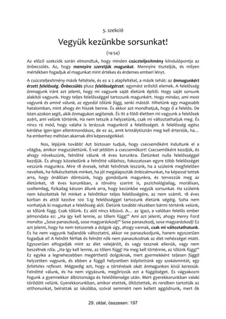 5. szekció

                Vegyük kezünkbe sorsunkat!
                                          (14:54)
Az előző szekciók során elmondtuk, hogy minden csúcsteljesítmény kiindulópontja az
önbecsülés. Az, hogy mennyire szeretjük magunkat. Mennyire tiszteljük, és milyen
mértékben fogadjuk el magunkat mint értékes és érdemes emberi lényt.
A csúcsteljesítmény másik feltétele, és ez a 2 alapfeltétel, a másik tehát: az önmagunkért
érzett felelősség. Önbecsülés plusz felelősségérzet: egymást erősítő elemek. A felelősség
önmagunk iránt azt jelenti, hogy mi vagyunk saját életünk építői. Hogy saját sorsunk
alakítói vagyunk. Hogy teljes felelősséggel tartozunk magunkért. Hogy mindaz, ami most
vagyunk és amivé válunk, az egyedül tőlünk függ, senki mástól. Hihetünk egy magasabb
hatalomban, mint ahogy én hiszek benne. És akkor azt mondhatjuk, hogy ő a felelős. De
Isten azokon segít, akik önmagukon segítenek. És itt a földi életben mi vagyunk a felelősek
azért, ami velünk történik. Ha nem tetszik a helyzetünk, csak mi változtathatjuk meg. És
nincs rá mód, hogy valaha is lerázzuk magunkról a felelősséget. A felelősség egész
kérdése igen-igen ellentmondásos, de ez az, amit kristálytisztán meg kell érteniük, ha…
ha emberhez méltóan akarnak élni képességeikkel.
        Nos, lépjünk tovább! Azt biztosan tudjuk, hogy csecsemőként indultunk el a
világba, amikor megszülettünk. É-vel jelölöm a csecsemőkort! Csecsemőként kezdjük, és
ahogy növekszünk, felnőtté válunk 18 éves korunkra. Életünket nulla felelősséggel
kezdjük. És ahogy közeledünk a felnőtté váláshoz, fokozatosan egyre több felelősséget
veszünk magunkra. Mire 18 évesek, tehát felnőttek leszünk, ha a szüleink megfelelően
neveltek, ha felkészítettek minket, ha jól megalapozták önbizalmunkat, ha képessé tettek
arra, hogy önállóan döntsünk, hogy gondoljunk magunkra, és tervezzük meg az
életünket, 18 éves korunkban, a törvény szerint is, pszichológiailag, morálisan,
szellemileg, fizikailag készen állunk arra, hogy kezünkbe vegyük sorsunkat. Ha szüleink
nem készítettek fel minket a felnőttkor teljes felelősségére, az nem számít. 18 éves
korban és attól kezdve 100 %-ig felelősséggel tartozunk életünk végéig. Soha nem
vonhatjuk ki magunkat a felelősség alól. Életünk további részében bármi történik velünk,
az tőlünk függ. Csak tőlünk. Ez alól nincs kibúvó. A… az igazi, a valóban felelős ember
jelmondata ez: „Ha így kell lennie, az tőlem függ!” Ami azt jelenti, ahogy Henry Ford
mondta: „Sose panaszkodj, sose magyarázkodj!” Sose panaszkodj, sose magyarázkodj! Ez
azt jelenti, hogy ha nem tetszenek a dolgok úgy, ahogy vannak, csak mi változtathatunk.
És ha nem vagyunk hajlandók változtatni, akkor ne panaszkodjunk, hanem egyszerűen
fogadjuk el! A felnőtt férfiak és felnőtt nők nem panaszkodnak az élet nehézségei miatt.
Egyszerűen elfogadják mint az élet velejáróit, és vagy tesznek ellenük, vagy nem
beszélnek róla. „Ha így kell lennie, az tőlem függ! Ha meg kell történnie, az tőlünk függ!”
Ez egyike a legnehezebben megérthető dolgoknak, mert gyermekként teljesen függő
helyzetben vagyunk, és ebben a függő helyzetben kiépítettünk egy szokásmintát, egy
feltételes reflexet. Mégpedig azt, hogy a történések okát önmagunkon kívül keressük.
Felnőtté válunk, és ha nem vigyázunk, megőrizzük ezt a függőséget. És vágyakozni
fogunk a gyermekkor álbiztonsága és felelőtlensége után. Mert gyerekkorunkban valaki
törődött velünk. Gyerekkorunkban, amikor etettek, öltöztettek, és rendben tartották az
otthonunkat, beírattak az iskolába, szóval semmiért nem kellett aggódnunk, mert ők


                                29. oldal, összesen: 197
 