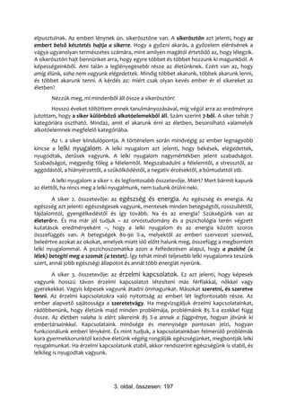 elpusztulnak. Az emberi lénynek ún. sikerösztöne van. A sikerösztön azt jelenti, hogy az
embert belső késztetés hajtja a sikerre. Hogy a győzni akarás, a győzelem elérésének a
vágya ugyanolyan természetes számára, mint amilyen magától értetődő az, hogy lélegzik.
A sikerösztön hajt bennünket arra, hogy egyre többet és többet hozzunk ki magunkból. A
képességeinkből. Ami talán a leglényegesebb része az életünknek. Ezért van az, hogy
amíg élünk, soha nem vagyunk elégedettek. Mindig többet akarunk, többek akarunk lenni,
és többet akarunk tenni. A kérdés az: miért csak olyan kevés ember ér el sikereket az
életben?
       Nézzük meg, mi mindenből áll össze a sikerösztön!
       Hosszú éveket töltöttem ennek tanulmányozásával, míg végül arra az eredményre
jutottam, hogy a siker különböző alkotóelemekből áll. Szám szerint 7-ből. A siker tehát 7
kategóriára osztható. Mindaz, amit el akarunk érni az életben, besorolható valamelyik
alkotóelemnek megfelelő kategóriába.
       Az 1. a siker kiindulópontja. A történelem során mindvégig az ember legnagyobb
kincse a lelki nyugalom. A lelki nyugalom azt jelenti, hogy békések, elégedettek,
nyugodtak, derűsek vagyunk. A lelki nyugalom nagymértékben jelent szabadságot.
Szabadságot, mégpedig főleg a félelemtől. Megszabadulni a félelemtől, a stressztől, az
aggódástól, a hiányérzettől, a szűkölködéstől, a negatív érzésektől, a bűntudattól stb.
        A lelki nyugalom a siker 1. és legfontosabb összetevője. Miért? Mert bármit kapunk
az élettől, ha nincs meg a lelki nyugalmunk, nem tudunk örülni neki.
        A siker 2. összetevője: az egészség és energia. Az egészség és energia. Az
egészség azt jelenti: egészségesek vagyunk, mentesek minden betegségtől, rosszulléttől,
fájdalomtól, gyengélkedéstől és így tovább. Na és az energia? Szükségünk van az
életerőre. És ma már jól tudjuk – az orvostudomány és a pszichológia terén végzett
kutatások eredményeként –, hogy a lelki nyugalom és az energia között szoros
összefüggés van. A betegségek 80-90 %-a, melyektől az emberi szervezet szenved,
beleértve azokat az okokat, amelyek miatt idő előtt halunk meg, összefügg a megbomlott
lelki nyugalommal. A pszichoszomatika azon a felfedezésen alapul, hogy a psziché (a
lélek) betegíti meg a szomát (a testet). Így tehát minél teljesebb lelki nyugalomra teszünk
szert, annál jobb egészségi állapotot és annál több energiát nyerünk.
        A siker 3. összetevője: az érzelmi kapcsolatok. Ez azt jelenti, hogy képesek
vagyunk hosszú távon érzelmi kapcsolatot létesíteni más férfiakkal, nőkkel vagy
gyerekekkel. Vagyis képesek vagyunk átadni önmagunkat. Másokat szeretni, és szeretve
lenni. Az érzelmi kapcsolatokra való nyitottság az emberi lét legfontosabb része. Az
ember alapvető sajátossága a szeretetvágy. Ha megvizsgáljuk érzelmi kapcsolatainkat,
rádöbbenünk, hogy életünk majd minden problémája, problémáink 85 %-a ezekkel függ
össze. Az életben valaha is elért sikereink 85 %-a annak a függvénye, hogyan jövünk ki
embertársainkkal. Kapcsolataink minősége és mennyisége pontosan jelzi, hogyan
funkcionálunk emberi lényként. És mint tudjuk, a kapcsolatainkban felmerülő problémák
kora gyermekkorunktól kezdve életünk végéig rongálják egészségünket, megbontják lelki
nyugalmunkat. Ha érzelmi kapcsolatunk stabil, akkor rendszerint egészségünk is stabil, és
lelkileg is nyugodtak vagyunk.




                                 3. oldal, összesen: 197
 