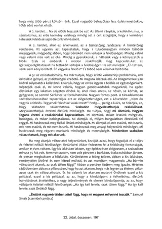 hogy még több pénzt költsön ránk. Ezzel nagyobb beleszólása lesz üzletmenetünkbe,
több adót vonhat el stb.
        A 2. terület… Na de előbb fejezzük be ezt! Az állami irányítás, a kollektivizmus, a
szocializmus, az erős kormány valahogy mindig azt a célt szolgálják, hogy a kormányt
tehessük felelőssé saját életünk kihívásaiért.
       A 2. terület, ahol ez érvényesül, az a büntetőjog rendszere. A büntetőjog
rendszere. Itt ugyanis azt tapasztaljuk, hogy 1 tulajdonságban minden bűnöző
megegyezik, mégpedig abban, hogy bűnükért nem vállalják a felelősséget. Mindig valaki
vagy valami más volt az oka. Mindig a gyerekkoruk, a hátterük vagy a környezetük a
hibás. Ezek az emberek 1 módon szakíthatják meg kapcsolatukat az
igazságszolgáltatással: ha tettükért vállalják a felelősséget. Ha azt mondják: „Én tettem,
senki nem kényszerített. Én vagyok a felelős!” És többé nem kerülnek börtönbe.
        A 3.: az orvostudomány. Ma már tudjuk, hogy szinte valamennyi problémánk, ami
orvoslást igényel, az pszichológiai eredetű. Mi magunk idézzük elő. Az átlagamerikai 5-10
kilóval súlyosabb a kelleténél. Elvárjuk, hogy az orvos legyen a felelős az egészségünkért.
Képzeljék csak el, mi lenne velünk, hogyan gondoskodnánk magunkról, ha egész
életünket egy lakatlan szigeten élnénk le, ahol nincs orvos, se nővér, se kórház, se
gyógyszer, se semmi! Senkihez se fordulhatnánk. Nagyon fontos pont. A társadalomban
széltében-hosszában tapasztaljuk ezt az elégedetlenséget, ezt a követelést: „Nem én
vagyok a felelős. Tegyenek felelőssé valaki mást!” Pedig…, pedig a kulcs, ne feledjék, az,
hogy      szabadon      választhatnak.     Szabadon      megválaszthatjuk      reakcióinkat.
Megválaszthatjuk érzelmi életünk minőségét. Ha tudjuk, hogy mi döntünk, hogyan
fogunk érezni a reakciónkkal kapcsolatban. Mi döntünk, mikor leszünk mérgesek,
boldogok, és mikor boldogtalanok. Mi döntjük el, milyen hangulatban ébredünk fel
reggel. Mi határozzuk meg fizikai létünk minőségét. Mi döntjük el, mit eszünk, mit iszunk,
mit nem eszünk, és mit nem iszunk. Mi határozzuk meg anyagi helyzetünk minőségét. Mi
határozzuk meg végzett munkánk minőségét és mennyiségét. Mindenben szabadon
választhatunk, hogy mit akarunk.
        Ha meg akarjuk változtatni helyzetünket, kezdjük azzal, hogy fogadjuk el a teljes
és feltétel nélküli felelősséget életünkért! Akkor fedeztem fel a felelősség fontosságát,
amikor 21 éves voltam. Egy kis lakásban laktam, egy építkezésen dolgoztam, a szabadban
mínusz 35 fok volt. Nem volt autóm, nem volt pénzem a bankban, ócska ruhákban jártam,
és persze megbuktam a főiskolán. Körülnéztem a hideg télben, abban a kis lakásban,
reménytelen jövővel és nem létező múlttal, és azt mondtam magamnak: „Ha bármin
változtatni akarok, az csak tőlem függ!” Abban a percben ijedtem meg igazán. Hirtelen
rádöbbentem abban a pillanatban, hogy ha azt akarom, hogy más legyen az életem, akkor
azon csak én változtathatok. És ha valamit be akartam mutatni Önöknek ezzel a kis
példával, ezzel a kis példával, az az, hogy a kiindulópont a felíveléshez, életünk
irányításának átvételéhez, a nagy teljesítmények és sikerek kiindulópontja, az az, hogy
vállaljunk feltétel nélküli felelősséget: „Ha így kell lennie, csak tőlem függ.” Ha így kell
lennie, csak Önöktől függ.
       „Életünk nagymértékben attól függ, hogy mi magunk milyenné tesszük.” Samuel
Smais (szemüel szmájsz)




                                32. oldal, összesen: 197
 