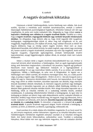 6. szekció

               A negatív érzelmek kiiktatása
                                         (29:30)
        Folytassuk a témát! Felelősségvállalás, kontra felelősség nem vállalás. Sok évvel
ezelőtt, 1972-ben a metafizika azon területét tanulmányoztam, amelyik a szellemi
képességek fejlődésének pszichológiájával foglalkozik. Hihetetlen hatással volt rám egy
megállapítás, és azóta sem tudok szabadulni tőle. Mégpedig az, hogy milyen szoros a
kapcsolat a felelősség nem vállalása és a negatív érzelmek között. Továbbá az a tény,
hogy a negatív érzelmek a legnagyobb blokkoló vagy romboló tényezők mindannyiunk
életében. Ha elfogadjuk, hogy életünk célja az, hogy minél nagyobb lelki nyugalmat,
boldogságot, megelégedettséget érjünk el, akkor meg kell vizsgálnunk: mi az, ami
meggátolja, megakadályozza, ami útjában áll annak, hogy valóban élvezzük az életet? Rá
fogunk döbbenni, hogy ez mindig valami negatív érzelem. Most nem az olyan
fájdalmakról beszélek, amit afölött érzünk, ha valaki meghalt, vagy valami nagy veszteség
ért, hanem azokról a negatív érzelmekről, amelyeket nap mint nap megélünk. Amik nem
hagynak nyugodni, megrontják egészségünket, amelyek befolyásolják érzelmi
kapcsolatainkat, anyagi függetlenségünk útjában állnak, és amelyek miatt nem tudunk
kiteljesedni.
       Ebben a részben tehát a negatív érzelmek kiküszöböléséről lesz szó. Amikor is
vissza kell térnünk előző témánkhoz: a felelősséghez. Mert az egyik legeslegfontosabb
dolog, amit életemben megtanultam, a következő. Azt javaslom, vegyünk egy grafikont!
Készítsünk most közösen egy táblázatot! Induljunk el a legmagasabbtól a
legalacsonyabbig! Itt van egy maximálisan felelős személy. Ő az az ember, aki rendkívül
magabiztos. Vállalja a felelősséget, és soha nem él kifogásokkal. Itt legalul van a
felelősséget nem vállaló személy, aki mindenre mentséget keres. Nos, ez a skála pozitív
vége, ez pedig a negatív vége. Mindegyikünk – Önök is és én is – ide-oda mozgunk ezen a
skálán fel vagy le. Valamennyi döntésünkkel, amit hozunk. Azt tapasztaltuk, és ez fogott
meg, hogy amint az előbb mondtam, közvetlen kapcsolat van aközött, hogy mennyire
érezzük kezünkben életünk irányítását, és mennyire vagyunk pozitívak vagy boldogok.
Mert nagyon is közvetlen kapcsolat van az általunk vállalt felelősség mértéke és az
életünk felett gyakorolt irányítás mértéke között. Mint ahogy közvetlen kapcsolat van a
felelősség, tehát az irányítás mértéke és a szabadság mértéke között, amellyel
rendelkezünk. A szabadság nélkülözhetetlen feltétele a boldogságnak. Az igazi siker és
boldogság az életben azt jelenti, hogy saját elképzeléseink szerint, szabadon élhetjük az
életünket. Anélkül, hogy mások mondanák meg, mit tegyünk. Hogy úgy élhessünk, mint a
madár. Szabadon azt tehessük, amit akarunk. Közvetlen kapcsolat van tehát a felelősség,
az irányítás és a szabadság között. És közvetlen a kapcsolat e 3 tényező és a pozitív
érzelmek között. A pozitív érzelmek nagyszerű dolgok. Pozitív érzelmek a boldogság, a
szeretet, az öröm, az életöröm, az életerő, a gazdagság, a lelkesedés stb.
        Ezzel szemben itt a másik oldalon áll a felelőtlen magatartás. És az hová vezet? Ez
az, ami annyira megrázott, amikor felismertem. Ugyanis ez az irányítás hiányához vezet.
Felelőtlenségünk mértékének megfelelő arányban veszítjük el az irányítást önmagunk
felett. Ami belső énünk felborulásához, széteséséhez vezet. Továbbá a szabadság
hiányához. Mivel többé már nem úgy tekintünk magunkra, mint aki szabadon dönthet


                                33. oldal, összesen: 197
 