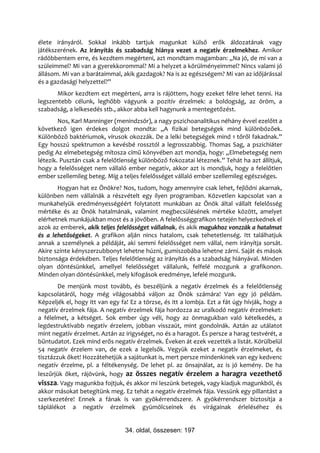 élete irányáról. Sokkal inkább tartjuk magunkat külső erők áldozatának vagy
játékszerének. Az irányítás és szabadság hiánya vezet a negatív érzelmekhez. Amikor
rádöbbentem erre, és kezdtem megérteni, azt mondtam magamban: „Na jó, de mi van a
szüleimmel? Mi van a gyerekkorommal? Mi a helyzet a körülményeimmel? Nincs valami jó
állásom. Mi van a barátaimmal, akik gazdagok? Na is az egészségem? Mi van az időjárással
és a gazdasági helyzettel?”
       Mikor kezdtem ezt megérteni, arra is rájöttem, hogy ezeket félre lehet tenni. Ha
legszentebb célunk, leghőbb vágyunk a pozitív érzelmek: a boldogság, az öröm, a
szabadság, a lelkesedés stb., akkor abba kell hagynunk a mentegetőzést.
        Nos, Karl Manninger (menindzsör), a nagy pszichoanalitikus néhány évvel ezelőtt a
következő igen érdekes dolgot mondta: „A fizikai betegségek mind különbözőek.
Különböző baktériumok, vírusok okozzák. De a lelki betegségek mind 1 tőről fakadnak.”
Egy hosszú spektrumon a kevésbé rossztól a legrosszabbig. Thomas Sag, a pszichiáter
pedig Az elmebetegség mítosza című könyvében azt mondja, hogy: „Elmebetegség nem
létezik. Pusztán csak a felelőtlenség különböző fokozatai léteznek.” Tehát ha azt állítjuk,
hogy a felelősséget nem vállaló ember negatív, akkor azt is mondjuk, hogy a felelőtlen
ember szellemileg beteg. Míg a teljes felelősséget vállaló ember szellemileg egészséges.
       Hogyan hat ez Önökre? Nos, tudom, hogy amennyire csak lehet, fejlődni akarnak,
különben nem vállalnák a részvételt egy ilyen programban. Közvetlen kapcsolat van a
munkahelyük eredményességéért folytatott munkában az Önök által vállalt felelősség
mértéke és az Önök hatalmának, valamint megbecsülésének mértéke között, amelyet
elérhetnek munkájukban most és a jövőben. A felelősséggrafikon tetején helyezkednek el
azok az emberek, akik teljes felelősséget vállalnak, és akik magukhoz vonzzák a hatalmat
és a lehetőségeket. A grafikon alján nincs hatalom, csak tehetetlenség. Itt találhatjuk
annak a személynek a példáját, aki semmi felelősséget nem vállal, nem irányítja sorsát.
Akire szinte kényszerzubbonyt lehetne húzni, gumiszobába lehetne zárni. Saját és mások
biztonsága érdekében. Teljes felelőtlenség az irányítás és a szabadság hiányával. Minden
olyan döntésünkkel, amellyel felelősséget vállalunk, felfelé mozgunk a grafikonon.
Minden olyan döntésünkkel, mely kifogások eredménye, lefelé mozgunk.
        De menjünk most tovább, és beszéljünk a negatív érzelmek és a felelőtlenség
kapcsolatáról, hogy még világosabbá váljon az Önök számára! Van egy jó példám.
Képzeljék el, hogy itt van egy fa! Ez a törzse, és itt a lombja. Ezt a fát úgy hívják, hogy a
negatív érzelmek fája. A negatív érzelmek fája hordozza az uralkodó negatív érzelmeket:
a félelmet, a kétséget. Sok ember úgy véli, hogy az önmagukban való kételkedés, a
legdestruktívabb negatív érzelem, jobban visszaüt, mint gondolnák. Aztán az utálatot
mint negatív érzelmet. Aztán az irigységet, no és a haragot. És persze a harag testvérét, a
bűntudatot. Ezek mind erős negatív érzelmek. Éveken át ezek vezették a listát. Körülbelül
54 negatív érzelem van, de ezek a legelsők. Vegyük ezeket a negatív érzelmeket, és
tisztázzuk őket! Hozzátehetjük a sajátunkat is, mert persze mindenkinek van egy kedvenc
negatív érzelme, pl. a féltékenység. De lehet pl. az önsajnálat, az is jó kemény. De ha
leszűrjük őket, rájövünk, hogy az összes negatív érzelem a haragra vezethető
vissza. Vagy magunkba fojtjuk, és akkor mi leszünk betegek, vagy kiadjuk magunkból, és
akkor másokat betegítünk meg. Ez tehát a negatív érzelmek fája. Vessünk egy pillantást a
szerkezetére! Ennek a fának is van gyökérrendszere. A gyökérrendszer biztosítja a
táplálékot a negatív érzelmek gyümölcseinek és virágainak érleléséhez és


                                 34. oldal, összesen: 197
 