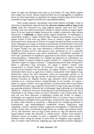 napon. Az egyik nap dühöngeni kezd: lapos az autó kereke. Fél, hogy elkésik, dugóba
kerül, ideges lesz, feszült. Másnap sokkal korábban kel, jól megreggelizik a családjával,
bőven van ideje, hogy beérjen, és egyáltalán nem izgatja a forgalmi dugó. Mind a két eset
azt példázza, hogy a negatív érzelmek nem a helyzetekből adódnak.
        Tehát mindig szabadon választhatjuk meg érzelmi életünk minőségét. Tehát mi
választjuk az idegeskedést. Meg kell értenünk: soha nem másokon múlik az, hogy mi mit
érzünk. Senki nem kényszerít arra, hogy idegesek legyünk. Senki nem tesz minket
feszültté, senki nem zaklat fel bennünket. Mindig mi magunk döntjük el, hogyan fogunk
érezni. És ha nem vigyázunk eléggé, felvesszük azt a negatív szokásunkat, hogy másokat
hibáztatunk. A vádaskodás az alapja minden negatív érzelemnek. Ha abbahagyjuk a
vádaskodást, kivágtuk a negatív érzelmek fáját. Kivágtuk, elpusztítottuk, és az összes
negatív érzelem is kihal ezzel egy időben. Olyan ez, mintha a negatív érzelmek fája
karácsonyfa lenne, rákapcsolva az áramra. És a negatív érzelmek lennének a karácsonyfa
fényei. Megfogjuk ezt a dugót, és kirántjuk a konnektorból. Mi történik akkor? Csak annyi
történik, hogy a negatív érzelmek, a fények kialszanak. Egy pillanat alatt, egy mozdulatra.
És hogyan csináljuk ezt? Úgy, hogy alkalmazzuk a helyettesítés törvényét. Tudjuk, a
helyettesítés törvénye szerint a tudat egyszerre csak 1 gondolatot tart. Ez a tudatunkat
elfoglaló gondolat határozza meg érzelmi reakcióinkat, a tudatalattink reakcióját. És
mivel csak 1 gondolattal tud foglalkozni, egyszerűen ki kell ütnünk a negatív érzelmeket
okozó gondolatot, a vádaskodásét. És a helyébe kell ültetnünk ezt a gondolatot: „Én
vagyok a felelős! Én vagyok a felelős! Én vagyok a felelős!” Ez – kiegészítve azzal, hogy a
„Szeretem magam! Én vagyok a felelős4” – a leghatásosabb pozitív állítás önmagunkról.
Abban a pillanatban, hogy kimondjuk: „Én vagyok a felelős!”, hirtelen ismét
visszakerülünk az irányítói székbe. Ha kimondjuk: „Én vagyok a felelős!”, kezünkbe
vesszük sorsunk irányítását. Nem mondhatjuk: „Én vagyok a felelős!”, és közben negatív
érzelmekkel élünk, hiszen az egyik kiüti a másikat a tudatunkból. Hadd világítsam meg!
Mindannyian voltunk már olyan helyzetben, amely sok bosszúságot okozott. Az ok
lehetett egy körülmény vagy egy személy. De akármikor eszünkbe jut, dühösek leszünk,
bármikor eszünkbe jut, idegesek leszünk, vagy zaklatottá válunk. Bármikor, amikor
eszünkbe jut az a bizonyos helyzet, semlegesíthetjük, ha azt mondjuk: „Én vagyok a
felelős. Én vagyok a felelős.” Ha ez egy kapcsolat: „Ki kényszerített ebbe a kapcsolatba?
Valaki belekényszerített, vagy magamtól mentem bele?” Ez egy munka, egy beruházás, ez
egy egészségi probléma? Vállalnunk kell a felelősséget! Nagy különbség van a felelősség
vállalása és… Hadd írjam csak ide le: felelősség kontra vád! Felelősség kontra vád. Mi is a
vádaskodás? A vád mindig a múltra vet vissza. Hátratekint. A vád a múltra tekint. Afelé,
amin már nem lehet változtatni. A felelősség a jövőbe néz. Kérdés: ha vállaljuk a
felelősséget, nem magunkat tesszük vádolhatóvá? Nem. Ez azt jelenti, hogy mi felelünk
gondolkodásunk minőségéért ettől a perctől fogva. Tételezzük fel, hogy a parkolóba érve
azt látjuk: valaki nekiment az autónknak. 2 választásunk van: méregbe gurulhatunk és
üvöltözhetünk, vagy felelősségteljesen viselkedünk: mindent megteszünk, hogy
megtaláljuk a tettest. Optimális esetben megőrizzük érettségünket. A felelősség tehát
mindig a jövőbe tekint. A felelősség mindig felteszi azt a kérdést egy probléma esetén:
„Mi az, amit tehetünk?” Nem az, hogy ki tette, hanem az, hogy mit tehetünk ezután.
Hogyan lépjünk tovább? Mit tehetünk? Ez a felelős ember 1. kérdése. Nem kezdünk el
siránkozni, hanem azt kutatjuk: mi lehet a megoldás? És minden mehet tovább. A
felelőtlen ember mindig azt kérdezi: Ki tette? Azzal van elfoglalva, hogy megtudja, ki
tette. És minden vádat felhasznál, mégpedig úgy, hogy lehetőleg mindenki megkapja a


                                36. oldal, összesen: 197
 