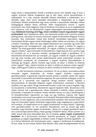 maga részét a vádaskodásból. Amitől a probléma persze nem oldódik meg. A kulcs a
negatív érzelmek fájának kivágásához egy jó éles balta, amivel kipusztíthatjuk a
vádaskodást. Az a nap, amelyen elkezdjük kiiktatni életünkből a vádaskodást, az a
felszállás napja. Mert amint elkezdjük kiküszöbölni a vádaskodást és a negatív
érzelmeket, hirtelen problémáink nagy része, azoknak a tényezőknek többsége, melyek
boldogságunk útjában állnak, eltűnnek. Miért hangsúlyozom annyira a negatív
érzelmeket? Nos, hadd világítsam meg ezt Önöknek! Arra jöttem rá, és ez megdöbbentő
volt számomra, mert én elköteleztem magam képességeim kibontakoztatása mellett,
hogy fejlődésünk kizárólag attól függ, milyen mértékben tudunk megszabadulni negatív
érzelmeinktől. Nem haladhatunk előre, nem léphetünk tovább arról a pontról, amelyen
jelenleg állunk, csak akkor és annyira, amennyire negatív érzelmeinket elhagyjuk. Erről jut
eszembe. Más emberekkel, mások által kiváltott helyzetekkel kapcsolatos negatív
érzelmeinket illetően nagyon nehéz felelősséget vállalni. Nehéz azt mondani: „Én vagyok
a felelős!” Eredetileg. Mert már olyan régóta hibáztatom azt a személyt. Így aztán néha
fogcsikorgatva kell mondogatnunk: „Egy pillanat, én vagyok a felelős! Én vagyok a
felelős!” De minél gyakrabban elmondjuk: „Én vagyok a felelős4 Én vagyok a felelős! Én
vagyok a felelős!”, egyre könnyebb és könnyebb lesz. Végül eljutunk arra a pontra, hogy
ha eszünkbe jut az a bizonyos személy, semlegesíteni tudjuk a gondolatot. És a
helyettesítés törvényével élve azt mondjuk: „Én vagyok a felelős! Én vagyok a felelős!”
Van egy szép mondás, amit szintén alkalmazhatunk nehéz emberekkel szemben. Az
önbecsülésre vonatkozik, de vonatkozhat a negatív érzelmek kiküszöbölésére is.
Valahogy így hangzik: „Bármit mondok vagy teszek, én akkor is értékes és érdemes
ember vagyok!” Vagy: „Akármi történik, én akkor is értékes és érdemes ember vagyok!”
Vagy: „Akárhogyan is alakul ez a helyzet, én akkor is értékes és érdemes ember vagyok!”
        Az élet természetes folyamata a következő. Itt van az életút. Gyermekkorunkban
nincsenek negatív érzelmeink, de minden negatív érzelmet megtanulunk
gyerekkorunkban. A gyereknek meg kell tanulnia azokat a szüleitől. Láttak már negatív
csecsemőt? A csecsemők nem lehetnek negatívak. Ők csak nevetnek, boldogok, sírnak, ha
éhesek, de a csecsemők nem negatívak. Ahogy azonban növünk, figyeljük a
környezetünket, és elkezdjük felépíteni negatív érzelmeinket, amelyeket a hátunkon
cipelünk, mint egy zsákot. Ahogy tizenévesek leszünk, a zsák már annyira megtelik, hogy
ha összejövünk a barátainkkal, kénytelenek vagyunk kipakolni nekik. Beszámolva arról,
milyen szörnyű volt a gyerekkorunk, milyen szemetek a szüleink, milyen szemetek a
testvéreink, a tanáraink és mindenki. Amikor felnőtté válunk, mi a jele a felnőttségnek a
mi társadalmunkban? Egyszerűen az, hogy van egy hatalmas zsákunk, tele negatív
érzelmekkel, mert annyit szenvedtünk. És mi történik? Másokkal töltött időnk legnagyobb
részében, ha nem vigyázunk, csak a szenvedéseinkről mesélünk. Nem teszünk mást, mint
hogy arra használjuk negatív érzelmeink megosztását, hogy megalapozza a kapcsolatot.
Azt mondjuk: „Én megmutatom az én negatív érzelmeimet, te meg a tieidet.” Ugyanúgy,
mint gyerekkorunkban. És mit csinálunk? Összejövünk, mint az árusok egy keleti
bazárban, hogy kiterítsük negatív érzelmeinket. „Nézze ezt a rohadt gyerekkort! Nézze
ezt a szörnyű kapcsolatot! Nézze, milyen gazdag a főnököm! Nézze, milyen szemét!” és a
többi. Szóval oda-vissza kibeszéljük őket. De mi történik, amikor negatív érzelmeinkről
beszélünk? Mi a koncentráció törvénye? Akármire gondolunk, az megnő. Akármire
gondolunk, az megnő, megerősödik, és életben marad. A negatív érzelmek egyébként – és
ez is fontos felismerés volt tanulmányaim során – nagyon is törékenyek és múlékonyak.
Mi lesz velük, ha nem tartjuk életben őket állandó, róluk szóló beszélgetésekkel? Mi lesz


                                37. oldal, összesen: 197
 