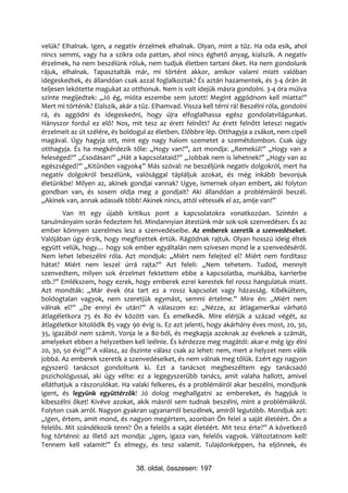 velük? Elhalnak. Igen, a negatív érzelmek elhalnak. Olyan, mint a tűz. Ha oda esik, ahol
nincs semmi, vagy ha a szikra oda pattan, ahol nincs éghető anyag, kialszik. A negatív
érzelmek, ha nem beszélünk róluk, nem tudjuk életben tartani őket. Ha nem gondolunk
rájuk, elhalnak. Tapasztalták már, mi történt akkor, amikor valami miatt valóban
idegeskedtek, és állandóan csak azzal foglalkoztak? És aztán hazamentek, és 3-4 órán át
teljesen lekötette magukat az otthonuk. Nem is volt idejük másra gondolni. 3-4 óra múlva
szinte megijedtek: „Jó ég, mióta eszembe sem jutott! Megint aggódnom kell miatta!”
Mert mi történik? Elalszik, akár a tűz. Elhamvad. Vissza kell térni rá! Beszélni róla, gondolni
rá, és aggódni és idegeskedni, hogy újra elfoglalhassa egész gondolatvilágunkat.
Hányszor fordul ez elő? Nos, mit tesz az érett felnőtt? Az érett felnőtt leteszi negatív
érzelmeit az út szélére, és boldogul az életben. Előbbre lép. Otthagyja a zsákot, nem cipeli
magával. Úgy hagyja ott, mint egy nagy halom szemetet a szemétdombon. Csak úgy
otthagyja. És ha megkérdezik tőle: „Hogy van?”, azt mondja: „Remekül!” „Hogy van a
feleséged?” „Csodásan!” „Hát a kapcsolataid?” „Jobbak nem is lehetnek!” „Hogy van az
egészséged?” „Kitűnően vagyok4” Más szóval: ne beszéljünk negatív dolgokról, mert ha
negatív dolgokról beszélünk, valósággal tápláljuk azokat, és még inkább bevonjuk
életünkbe! Milyen az, akinek gondjai vannak? Ugye, ismernek olyan embert, aki folyton
gondban van, és sosem oldja meg a gondjait? Aki állandóan a problémáiról beszél.
„Akinek van, annak adassék több! Akinek nincs, attól vétessék el az, amije van!”
        Van itt egy újabb kritikus pont a kapcsolatokra vonatkozóan. Szintén a
tanulmányaim során fedeztem fel. Mindannyian átestünk már sok-sok szenvedésen. És az
ember könnyen szerelmes lesz a szenvedéseibe. Az emberek szeretik a szenvedéseket.
Valójában úgy érzik, hogy megfizettek értük. Rágódnak rajtuk. Olyan hosszú ideig éltek
együtt velük, hogy… hogy sok ember egyáltalán nem szívesen mond le a szenvedéséről.
Nem lehet lebeszélni róla. Azt mondjuk: „Miért nem felejted el? Miért nem fordítasz
hátat? Miért nem leszel úrrá rajta?” Azt feleli: „Nem tehetem. Tudod, mennyit
szenvedtem, milyen sok érzelmet fektettem ebbe a kapcsolatba, munkába, karrierbe
stb.?” Emlékszem, hogy ezrek, hogy emberek ezrei kerestek fel rossz hangulatuk miatt.
Azt mondták: „Már évek óta tart ez a rossz kapcsolat vagy házasság. Kibékültem,
boldogtalan vagyok, nem szeretjük egymást, semmi értelme.” Mire én: „Miért nem
válnak el?” „De ennyi év után?” A válaszom ez: „Nézze, az átlagamerikai várható
átlagéletkora 75 és 80 év között van. És emelkedik. Mire elérjük a század végét, az
átlagéletkor kitolódik 85 vagy 90 évig is. Ez azt jelenti, hogy akárhány éves most, 20, 30,
35, igazából nem számít. Vonja le a 80-ból, és megkapja azoknak az éveknek a számát,
amelyeket ebben a helyzetben kell leélnie. És kérdezze meg magától: akar-e még így élni
20, 30, 50 évig?” A válasz, az őszinte válasz csak az lehet: nem, mert a helyzet nem válik
jobbá. Az emberek szeretik a szenvedéseiket, és nem válnak meg tőlük. Ezért egy nagyon
egyszerű tanácsot gondoltunk ki. Ezt a tanácsot megbeszéltem egy tanácsadó
pszichológussal, aki úgy vélte: ez a legegyszerűbb tanács, amit valaha hallott, amivel
elláthatjuk a rászorulókat. Ha valaki felkeres, és a problémáiról akar beszélni, mondjunk
igent, és legyünk együttérzők! Jó dolog meghallgatni az embereket, és hagyjuk is
kibeszélni őket! Kivéve azokat, akik másról sem tudnak beszélni, mint a problémáikról.
Folyton csak arról. Nagyon gyakran ugyanarról beszélnek, amiről legutóbb. Mondjuk azt:
„Igen, értem, amit mond, és nagyon megértem, azonban Ön felel a saját életéért. Ön a
felelős. Mit szándékozik tenni? Ön a felelős a saját életéért. Mit tesz érte?” A következő
fog történni: az illető azt mondja: „Igen, igaza van, felelős vagyok. Változtatnom kell!
Tennem kell valamit!” És elmegy, és tesz valamit. Tulajdonképpen, ha eljönnek, és


                                 38. oldal, összesen: 197
 
