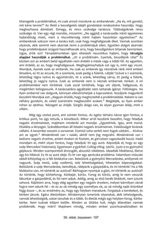 kiteregetik a problémáikat, mi csak annyit mondunk az embereknek: „Na és, mit gondol,
mit kéne tennie?” Az illető a beszélgetés idejét gondolatai rendezésére használja. Hogy
meghozhassa döntését. Elmegy, és nincs szüksége tanácsra. Többségüknek nincs
szüksége rá. Van egy régi mondás, miszerint: „Ne aggódj a tanácsadás iránti egyetemes
hajlandóság miatt, mert a részvétlenség iránti hajlam hasonlóan egyetemes!” Az
embereknek sokszor nem a tanács kell, csak hogy meghallgassák őket. Vannak azonban
olyanok, akik semmit nem akarnak tenni a problémájuk ellen. Egyetlen dolgot akarnak:
hogy problémájukat ürügyül használhassák arra, hogy beszélgetésre bírjanak bennünket.
Ugye, értik ezt? Társadalmunkban igen elterjedt neurotikus hajlam, hogy társalgás
alapjául használják a problémáikat. „Itt a problémám. Gyertek, beszéljünk róla!” És
közben ezt az embert belül egyáltalán nem érdekli a másik vagy a többi fél. Az egyetlen,
ami érdekli, az az, hogy meghallgassuk. Megfogalmazhatjuk ezt úgy is, mint egy viccet.
Mondjuk, ilyenek ezek az emberek. Ha csak az emberek így néznének ránk mint emberi
lényekre, ez itt az arcunk, itt a szemünk, ezek pedig a füleink. Látják? Szóval a 2 szemünk,
lehetőleg tágra nyitva és együttérzőn, itt a szánk, lehetőleg zárva, itt pedig a fülünk,
lehetőleg jó nagyra nyitva. Ezek az emberek nem is néznek embernek minket. A mi
problémáinkkal nem törődnek. Csak azzal törődnek, hogy ott üljünk, hallgassuk, és
megértően bólogassunk. A tanácsainkra egyáltalán nem tartanak igényt. Fölösleges. Ha
ilyen emberrel van dolgunk, könnyen ellenőrizhetjük a kapcsolatot. Kezdjünk magunkról
beszélni! Mondjuk ezt: „Nagyon örülök, hogy megtiszteltél a problémáiddal. Nekem is van
néhány gondom, és veled szeretném megbeszélni ezeket.” Meglátják, az ilyen ember
rohan az ajtóhoz. Nézegeti az óráját. Sürgős dolga van, és olyan gyorsan lelép, mint a
villám.
        Még egy utolsó pont, ami szintén fontos. Az egész témára nézve igen fontos, a
kritikus pont, ha úgy tetszik, a következő. Mikor arról kezdünk beszélni, hogy feladjuk
negatív érzelmeinket, majdnem mindenki azt mondja: „Egyetértek. Igaz, amit mond.
Eltalálta a lényeget. Szándékomban áll feladni negatív érzelmeimet. Felelősséget kívánok
vállalni. A kezembe veszem a sorsomat. Ezentúl soha senkit nem fogok vádolni… Kivéve:
azt az egyet.” Mindenkinek van 1 valaki, akitől nem fog megválni. Mindenkinek van 1
kedvenc negatív érzelme, amiért éveken át fizetett, és görcsösen ragaszkodik hozzá. Hadd
mondjam el, miért olyan fontos, hogy feladjuk! Itt egy autó. Képzeljük el, hogy ez egy
szép Mercedes! Vadonatúj. Egyenesen a gyárból. Csillog-villog. 560SL. 5500 $-os gyönyörű
gépkocsi. Minden szempontból átvizsgált, abszolút tökéletes. Ideadták hibátlanul, illetve
egy kis hibával. Ez itt az autó eleje. És itt van egy aprócska probléma. Valamilyen műszaki
okból kifolyólag ez a fék blokkolva van. Beleülünk a gyönyörű Mercedesbe, amilyenek mi
vagyunk. Szép testű, szép szellemű, tele lehetőségekkel, hihetetlen képességekkel.
Beleülünk a szép Mercedesbe, beindítjuk, rálépünk a gázpedálra, és mi történik? Ha a fék
blokkolva van, mi történik az autóval? Bárhogyan nyomjuk a gázt, mi történik az autóval?
Az történik, hogy körbeforog. Körbejár, köröz. Forog és köröz, amíg le nem vesszük
lábunkat a gázpedálról, és fel nem adjuk. Addig, amíg az első kerék blokkolt, nem jutunk
sehová. Rájöttem arra, hogy elég egyetlen egy negatív érzelem, melyet bármilyen oknál
fogva nem adunk fel – és ez az ok mindig egy személyes ok, az ok mindig saját énünkkel
függ össze –, és az eredmény az, hogy egy helyben maradunk. Forgatjuk a kerekeket, és
körben járunk. Egész életünkben. Mindannyian ismerünk olyanokat, akik tehetségesek,
vannak lehetőségeik, sokat tanultak és a többi. És életük mégis egy helyben forog. Körbe-
körbe. Nem tudnak kilépni belőle. Minden az ölükbe hull, mégis állandóan vannak
problémáik. Hogy miért? Majdnem mindig, minden ember pszichoanalízisében és


                                39. oldal, összesen: 197
 