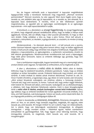 No, de hogyan mérhetők ezek a kapcsolatok? A kapcsolat megítélésének
legegyszerűbb módja a következő: Kérdezzük meg magunktól: „Mennyit nevetünk
partnerünkkel?” Mennyit nevetünk, ha vele vagyunk? Mert észre fogják venni, hogy a
nevetés az, ami elsőként jelez egy jó kapcsolatot, és a nevetés az, ami elmarad, ha a
kapcsolat kezd tönkremenni. A nevetés, mivel az élet tökéletesen spontán
megnyilvánulása, az egyedüli jele az egészséges személyiségnek és az egészséges
kapcsolatnak – mint saját tapasztalataikból is tudják.
        A következő, a 4. alkotóelem: az anyagi függetlenség. Az anyagi függetlenség
azt jelenti, hogy elegendő pénzzel rendelkezünk ahhoz, hogy ne kelljen a hiánya miatt
aggódnunk. Vannak, akik azt állítják, hogy a siker pusztán pénzkérdés. És hogy az őket
nem érdekli. Pedig valójában a tény az, hogy a pénz fontos. Pénzt kell adnunk a
ruháinkért, a könyvekért, az iskoláért, a gyógyszerekért, az utazásért, és minden jó dolog
pénzbe kerül.
        Mindannyiunknak – ha sikeresek akarunk lenni – el kell jutnunk arra a pontra,
amikor biztosan képesek vagyunk elég pénzt keresni ahhoz, hogy ne kelljen aggódnunk
miatta. El kell jutnunk odáig, hogy elménket más dolgokra fordíthassuk. Magasabb rendű
dolgokra: a kapcsolatainkra, az egészségünkre, a szellemünk nemesítésére, érzelmi és
lelki életünk gazdagítására. Mindannyiunknak rendelkeznünk kell azzal a képességgel,
hogy több pénzt keressünk. Sajnos az emberek többsége úgy gondolja, hogy nem
rendelkezik vele.
      Ezen a tanfolyamon megtanulják, hogyan kereshetik meg azt a mennyiségű pénzt,
amelyre életük során vágynak. Ha hajlandók az erőfeszítésre, és ha megfizetik az árát.
        A siker 5. alkotóeleme: a méltó célok és ideálok. Méltó célok és ideálok.
Előfordul, hogy ha ideálokról beszélünk, értékekre gondolunk. Tudjuk, hogy az értékek
valójában az ember bensejében vannak. Értékeink határozzák meg mindazt, ami velünk
történik. A méltó értékek és ideálok adnak értelmet életünknek. Értelmet és célt. Dr.
Victor Franklin (frenklin), a logoterápia atyja, egy életen át tartó kutatás után kimutatta:
„Mint emberi lényeknek szükségünk van értelmes célokra, a fontosság érzésére.”
Tudnunk kell, hogy amit teszünk, az fontos. Tudnunk kell, hogy amikor reggel felkelünk,
miért kelünk fel. Hinnünk kell abban, amit teszünk. Szükségünk van az elkötelezettségre,
a vállalásra. Kell, hogy életünket feltehessük valamire. Ezért is olyan lényegbevágóak
tehát a méltó célok és ideálok, amelyek összhangban vannak belső értékeinkkel. Sajnos,
úgy találtuk, hogy az emberek körülbelül 80 %-ának egyáltalán nincsenek értékeik, nincs
irány, ami felé haladnak, csak bolyonganak. Folyton azt teszik, amire mások kérik őket. És
ez a legnagyobb probléma, ami boldogságuk útjában áll.
       A siker 6. összetevője: az önismeret, önmegértés. Önismeret, önmegértés. Mit
jelent ez? Nos, ez azt jelenti, hogy ismerjük magunkat, megértjük, kik vagyunk, miért
tesszük azt, amit teszünk. Mi mozgat minket? Ez azt is jelenti, hogy van önbecsülésünk.
Azt is jelenti, hogy van bátorságunk szembenézni önmagunkkal, és elfogadni
önmagunkat – ahogy mondani szokás – hibáinkkal együtt. Nyíltan szembenézni
erényeinkkel és gyarlóságainkkal. Kell, hogy legyen annyi bátorság bennünk, hogy
önmagunkba nézzünk, és megértsük, miért tesszük azt, amit teszünk. Mi a
mozgatórugója?




                                 4. oldal, összesen: 197
 