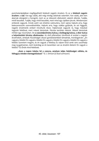 pszichoterápiájában megfigyelhető blokkolt negatív érzelem. És ez a blokkolt negatív
érzelem: a vád. Van egy valaki, akit még mindig vádolnak valamiért. Van valaki, akit nem
akarnak elengedni a horogról, mert az az átkozott elkövetett valamit ellenük. Tudják,
miről beszélek. Tudják, hogy miről beszélek, mert mind egy cipőben járunk. Mindannyian
emberek vagyunk. Ennek azért van értelme számunkra, mert sajnos hajlunk arra, hogy
beleszeressünk szenvedéseinkbe. Hajlunk arra, hogy zsákba gyűjtsük, és azt higgyük,
negatív érzelmeink emberi mivoltunk része. Hajlamosak vagyunk rá, hogy másokat
tegyünk felelőssé, mert mások bántottak. Pénzbe kerültek nekünk. Mások bántottak
minket egy viszonyban. De a csúcsteljesítmény kulcsa, a boldogság kulcsa, a siker kulcsa
a helyettesítési törvény alkalmazása. Az első pillanatban távolítsuk el azokat a negatív
érzelmeket, amelyek feszültséget okozó gondolatainkból támadnak, mondogatván: „Én
vagyok a felelős! Én vagyok a felelős! Én vagyok a felelős! Én vagyok a felelős! Én vagyok a
felelős! Szeretem magam, és én vagyok a felelős4 És rajtam kívül senki sem zavarhatja
meg nyugalmamat, mert kizárólag az én kezemben van az érzelmi életem! Én vagyok a
felelős!” És Önök mind felelősek.
       „Azon a napon indulsz fel a csúcsra, amelyen teljes felelősséget vállalsz, és
felhagysz minden mentegetőzéssel.” O. J. Simson (ó dszé szimszon)




                                40. oldal, összesen: 197
 