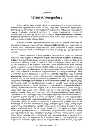 7. szekció

                         Fékjeink kiengedése
                                           (29:18)
       Amikor néhány évvel ezelőtt elkezdtem tanulmányozni a negatív érzelmeket,
felfedezésem legjelentősebb pontja az volt, hogy nem fejlődhetünk egészségben,
boldogságban, szeretetben és lehetőségeinket megvalósítva addig, amíg ragaszkodunk
negatív érzelmeink érinthetetlenségéhez. A negatív érzelmeknek egyetlen jó
tulajdonságuk – ha lehet így fogalmazni – az, hogy a negatív érzelmek nem állandóak.
Még Freud szerint sem. A negatív érzelmeknek nincs állandó helye a tudatunkban. Más
szóval: olyanok, mint a hívatlan vendégek.
        A negatív érzelmek negatív szokásminták vagy reflexek, amelyek kiiktathatók. És
kiiktatásuk 1. lépése az, hogy megértsük, honnan is származnak. Hogy megértsük, mik
a kiváltó okaik, visszanyúlva kisgyermekkorba, amik elindították a negatív érzelmek
fejlődését, és amik felnőtt korunkra hajlamossá tettek arra, hogy így vagy úgy negatívak
legyünk.
        Ez elvezet bennünket a kora gyerekkori beállítódáshoz. Ugye, azt mondtuk
korábban, hogy a gátló és kényszerítő negatív szokásminták előidézője a destruktív
kritika. A destruktív kritika, a nagy romboló. A destruktív kritika az emberi belsőt pusztítja
alattomosan, a külvilág számára észrevétlenül. Több személyiséget ástak alá, pusztítottak
el, több önbecsülés esett áldozatul a destruktív kritika eredményeként, mint amennyit
valaha el tudnánk képzelni. A destruktív kritika tehát a nagy gyilkos. Miért olyan rossz ez?
Nos, tudjuk, hogy a gyerekeknek csecsemőkorukban növekedésük során elemi szükségük
van a szülői szeretetre és elismerésre. Sok pszichiáter és pszichológus véleménye szerint
a felnőttkori szellemi betegségek 1. számú oka a szeretet megvonása vagy a szeretet
visszatartása. Tudjuk, hogy minden értékes személy, mindazok, akik fontosak a gyermek
számára, nagy hatással vannak a gyermekre. A gyermek 6 éves korig… 6 éves korig nem
nagyon tud különbséget tenni indokolt és indokolatlan kritika között. Ez azt jelenti, hogy
bármit, amit a szülő vagy az idősebb testvér, vagy egy idősebb rokon, bármit, amit egy
nagy tekintélyű, értékes és fontos személy mond a gyereknek, azt ő igaznak fogadja el. A
valóság tényszerű értékelésének fogadja el. Ha a mama azt mondja: „Rossz fiú vagy.”,
vagy a papa, hogy: „Lusta vagy.”, vagy ha valaki azt mondja: „Nem vagy megbízható.”,
valaki azt mondja: „Hülye vagy.”, vagy hogy: „Ügyetlen vagy és utálatos.” A gyermek nem
rendelkezik azzal a képességgel, hogy különbséget tegyen igaz és valótlan állítás között.
A gyermek igaznak fogadja el. Számára valóságnak. A kritika a tudat megkerülésével
egyenesen a tudatalattiba kerül, ahol elraktározódik. Sok felnőtt még mindig azon negatív
információk alapján él, amelyek tudatalattiját beprogramozták gyerekkorában. Na és
felnőttfejjel mit mondunk erre? Olyasmit, hogy: „Hát ilyen vagyok.” Vagy: „Mindig is ilyen
voltam.” Van, aki így fogalmaz: „Családi vonás. Apánk is ilyen volt, a gyerekei is ilyenek.
Vagy az anyánk volt ilyen?” De hát honnan jönnek ezek? Ezek egyike sem lehet családi
vonás. Az én gyerekkoromban pl. a szüleim nehéz anyagi helyzetbe kerültek. Ez a válság
igen nagy hatással volt rájuk. Ha szóba került, hogy venni kéne valamit, szüleim idegesek
lettek, és azt mondták: „Nem engedhetjük meg magunknak. Nincs rá pénzünk. Nem
engedhetjük meg.” És megmaradt ez a nincs-mentalitás, a „nem engedhetjük meg
magunknak” mentalitás egész életükre. Én meg felnőttem annak ellenére, hogy soha


                                 41. oldal, összesen: 197
 