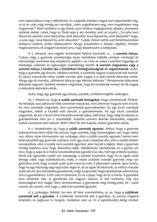 nem tapasztaltam meg a nélkülözést. És a legtöbb esetben maguk sem tapasztalták meg.
10-20 év után még mindig azt mondjuk: „Nem engedhetem meg, nem engedhetem meg
magamnak.” Mert továbbra is úgy élünk, azon kritikus megjegyzések alapján, amelyeket
szüleink tettek. Lehet, hogy az Önök apja is azt mondta, amit az enyém: „Te soha nem
fejezel be semmit. Sose fejezed be, amit elkezdtél. Sose fejezed be, amit elkezdtél!” Vagy:
„Lusta vagy. Sose fejezed be, amit elkezdtél.” Tudják, milyen nehéz volt felnőttkoromban
befejezni valamit, amibe belekezdtem? Ahogy közeledtem a feladat végéhez, hirtelen
megtorpantam, és ürügyet kerestem arra, hogy késleltessem a befejezést.
        A 2. tényező, ami negatív érzelmeket fejleszt bennünk: a… a szeretet hiánya.
Tudjuk, hogy a gyermek személyisége olyan mértékben fejlődik, amilyen minőségű és
mennyiségű szeretetet kap anyjától és apjától. 1 az 1-hez az arány a szeretet nagysága és
minősége, valamint az egészséges személyiség között. A szeretet megvonása vagy a
szeretet hiánya a kiváltó oka a felnőttkori boldogtalanságnak és negativitásnak. Azért,
hogy a gyermek úgy érezze, valóban szeretik, a szüleinek nagyon tudatosnak kell lenniük.
És sajnos sokunknak olyan szüleik vannak, akik maguk is a saját szüleik áldozatai voltak.
Ahogy egy író mondta: „Mindenki áldozat, egy áldozat áldozata.” Mindannyian áldozatok
áldozatai vagyunk. Szüleink mindent megtettek, hogy jól neveljenek minket. De ők maguk
is áldozatok áldozatai voltak.
       Azért, hogy egy gyermek úgy érezze, szeretik, 3 feltétel megléte szükséges.
       Az 1. feltétel az, hogy a szülők szeressék önmagukat. Hogy szerethessék Önöket.
Ne feledjük, sose adhatunk több szeretetet másoknak, mint amennyit magunk iránt érzünk.
Ha nem szeretjük magunkat, nem szerethetjük gyermekeinket. Ha egy kicsit szeretjük
magunkat, ebből a kicsiből kell adnunk a gyerekeinknek. Ha egy kicsit szeretjük
magunkat, de ezt a kicsit mind házastársunknak adjuk, előfordul, hogy még ha akarjuk is,
gyerekeinknek nem jut a szeretetből. Szüleink szeretni akartak bennünket, mégsem
tudtak szeretetet adni nekünk. Miért? Mert ők sem kaptak, amikor gyerekek voltak.
        A 2. követelmény az, hogy a szülők szeressék egymást. Ahhoz, hogy a gyermek
önbizalommal telve nőjön fel, érezze, hogy szeretik, hogy biztonságban van, hogy védve
van, ahhoz olyan környezetre van szüksége, ahol a szülők szeretik egymást. Semmi nem
lehet ijesztőbb egy gyermek számára, mint egy olyan családban élni, ahol a szülők folyton
veszekednek, ahol a szülők nem szeretik egymást, ahol feszült a légkör. Mert a gyermek
mindig hajlamos arra, hogy áldozattá váljék. Rákiabálnak, ráüvöltenek, és a gyerek azt
hiszi, hogy a papa és a mama veszekedésének egyedül ő az oka. Volt egy érdekes kutatás.
Mivel sok egyszülős család van manapság, a kutatás kimutatta, hogy ha az egyik szülő
elmegy válás vagy különköltözés miatt, a másik szülőnél maradó gyermek meg van
győződve arról, hogy a másik szülő azért ment el, mert ő elkövetett valamit. Igen fontos,
hogy ha egy házasság vagy kapcsolat véget ér, és az egyik fél eltávozik, az otthon maradó
szülő újra és újra elismételje gyerekeinek, hogy a kapcsolat megszakadásának semmi köze
sincs a gyerekekhez. Erről csak mi tehetünk. Én és a papa. Vagy én és a mama. A gyerekek
nem tehetnek róla. A gyereknek ezt nagyon sokszor el kell ismételni, míg újra
biztonságban érzi magát. Mert természetesen a gyereknek még mindig jobb, ha 1 szülő
szereti, aki szereti, mint hogy 2, akik nem szeretik egymást.
       A 3. szükséges feltétel, ha nem áll fenn szeretethiány, az az, hogy a szülőknek
szeretniük kell a gyereket. A szülőknek szeretniük kell a gyereket. Ez persze magától
értetődő, és logikusan is hangzik. Valójában nem az. És a legnehezebb dolog minden


                                42. oldal, összesen: 197
 