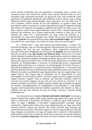 ember számára felnőttfejjel még csak elgondolni is: lehetséges, hogy a szüleink nem
szeretnek minket. Nem mintha nem akartak volna. Szeretni akartak minket, az volt a
szándékuk, hogy szeressenek bennünket. De egyszerűen azért, mert problémáik voltak
egymással, és megoldatlan problémáik saját szüleikkel, és jött a háború, aztán a válság,
dolgozniuk kellett, egyéb kötelezettségeik voltak, egyszerűen nem volt idejük ránk. Ez
volt a probléma. Szeretni akartak, de nem állt módjukban. Az egyetlen módja, hogy
gyermekünk valóban szeressük, ha a számára elegendő mennyiségű és megfelelő minőségű
időt töltünk vele. Elegendő mennyiségű és megfelelő időt töltünk vele. Napi 10 perc nem
elég. A gyerek annyira tartja magát értékesnek, amennyi időt a számára legfontosabb
emberek vele eltöltenek. Ha a számára legfontosabb emberek, a szülei csak kis időt
töltenek vele, akkor arra a következtetésre jut, hogy ennek oka kizárólag az ő
személyében van, hogy valami lényeges nincs rendjén vele, és ezért nem töltenek több
időt vele. A gyerek nem gondolkodik ésszerűen, csak az érzelmeire hallgat. Azt gondolja:
ha a szülő itt van, szeret engem. Ha a szülő nincs velem, akkor nem szeret engem.
       Ha 3 feltétel közül 1 vagy több teljesült gyermekkorunkban, a szüleink nem
szerették önmagukat, vagy nem szerették egymást, vagy bennünket nem szerettek, mert
nem hagytak időt ránk, bár nem szándékosan, akkor meghatározó élményünk a
destruktív kritikával összefüggésben az, amit úgy hívnak: bűntudat. Nos, mi a bűntudat? A
bűntudat azt jelenti, hogy úgy érezzük, nem érünk túl sokat. Honnan jön ez az érzés?
Amikor állandóan kritizálnak bennünket a nekünk legfontosabb emberek, és közben nem
kapjuk meg a számunkra szükséges mennyiségű szeretetet, úgy érezzük, nem sokat érünk.
Úgy érezzük, egyre kevesebbet érünk. A bűntudat érzése pedig elvezet az értéktelenség
érzéséhez. Az értéktelenséghez. A bűntudat, az értéktelenség érzése a legsúlyosabb,
legalapvetőbb problémája a 20. századnak. Az elmebetegségek fő forrása. Fő forrása a
kapcsolatok problémáinak és a pszichoszomatikus betegségeknek is. A társadalmunkat
gyötrő problémák fő forrása az értéktelenség mélyen gyökerező érzése, mely rendszerint
kifejezést nyer abban a gondolatban vagy magatartásban, hogy nem vagyok elég jó. Nem
vagyok elég jó. Nem vagyok elég jó. Beszéltünk már az önbecsülésről és annak
fontosságáról. Az önbecsülés azt jelenti: „Szeretem magam! Szeretem magam! Szeretem
magam! Szeretem magam!” Azok az emberek, akik destruktív kritikában nőttek fel,
nemcsak nem szeretik magukat, de úgy érzik, nem jók senkinek és semminek. És sok
esetben önutálattól szenvednek. Gyűlölik magukat. Gyűlölik vagy elutasítják önmagukat,
ami látható a beszélgetéseikben, és megfigyelhető a kapcsolataikban is. Akik gyűlölik
magukat, bár jó kapcsolatokat akarnak másokkal, egyszerűen nem képesek rá. Azok az
emberek, akik úgy érzik, semmire sem jók, ezt mindig a felszínre is hozzák. Mindig
problémájuk lesz.
       Mi a bűntudat fő oka? Valójában honnan származik a bűntudat? A bűntudat 3
negatív forrásból ered: negatív szülők, negatív hatások vagy negatív vallás. Egyik a 3 közül.
Mind a 3 felhasználja a bűntudatot, de eltérően. A szülők és egyes vallási hatalmak 2
okból. Az egyik a büntetés. A bűntudatot megbüntetésünkre használják. Ahogy
növekszünk, a legkönnyebb módja annak, hogy megbüntessenek, az, hogy rossz érzést
keltenek bennünk. Szüleink úgy keltenek rossz érzést bennünk, hogy fizikailag vagy
szóban bántalmaznak minket. A büntetés nagyon jó mód arra, hogy elérjük, amit akarunk.
Hogy rávegyük az embereket arra, hogy azt tegyék, amit mi akarunk. A bűntudatkeltés
alkalmazásának másik oka, ha tudatosan élnek vele, és bizonyos szervezetek tudatosan
élnek vele: az irányítás megszerzése. Különösen az érzelmi irányításé. Mert ha érzelmileg


                                 43. oldal, összesen: 197
 