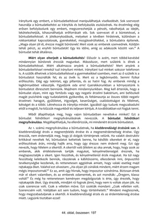 irányítunk egy embert, a bűntudatkeltéssel manipulálhatjuk viselkedését. Sok szervezet
használja a bűntudatkeltést az irányítás és befolyásolás eszközének. Ha érzelmileg elég
erősen befolyásolunk egy embert, megszerezhetjük a pénzét, rabolhatjuk az idejét,
lekötelezhetjük, kihasználhatjuk erőforrásait stb. Sok szervezet él a büntetéssel, a
bűntudatkeltéssel. A jótékonykodások, melyeket a tévében hirdetnek, különösen a
rokkantakkal kapcsolatosak, gyerekekkel, mozgássérültekkel, a bűntudatra építenek.
„Maga olyan jól él, érezze magát bűnösnek! Mert ezek az emberek szenvednek. Küldjön
tehát pénzt, az enyhíti bűntudatát! Egy kis időre, amíg az adakozók között van.” A
bűntudat tehát általános.
        Miért olyan elterjedt a bűntudatkeltés? Először is azért, mert többé-kevésbé
mindannyian bűnösnek érezzük magunkat. Másodszor, mert szüleink is élnek a
bűntudatkeltéssel. Miért alkalmazza anyánk a bűntudatkeltést? Mert anyánk a
bűntudatkeltéssel remekül tud irányítani minket. Irányítani tud minket sokszor telefonon
is. A szülők élhetnek a bűntudatkeltéssel a gyermekeikkel szemben, mert az ő szüleik is a
bűntudatot használták fel, és az övék is. Mert ez a legkönnyebb. Semmi fizikai
erőfeszítés. Elég egy tekintet, egy pillantás, és az hatni fog. Az emberek mindig a
legkönnyebbet választják. Figyeljünk oda erre! Gyerekkorunkban a környezetünk is
bűntudatot ébresztett bennünk. Majdnem mindannyiunkban. Meg kell érteniük, hogy a
bűntudat olyan, mint egy fertőzés vagy egy negatív érzelmi baktérium, ami befészkeli
magát pszichénk vagy tudatalattink gyökerébe, és feltámasztja az összes többi negatív
érzelmet: haragot, gyűlöletet, irigységet, keserűséget, csalódottságot és félelmet,
kétséget és a többi. Létrehozza és irányítja mindet. Igazából úgy tudunk megszabadulni
ettől a magtól, ha kiűzzük magunkból és teljesen kiirtjuk. A továbbiakban ezt fogjuk tenni.
      Miből állapíthatjuk meg, hogy vajon bűntudatban neveltek-e minket? Ezt a
bűntudat felnőttkori megnyilvánulásának nevezzük. A bűntudat felnőttkori
megnyilvánulása. Megállapíthatjuk, ha ellenőrizzük, mi mindenért érzünk bűntudatot.
        Az 1. számú megnyilvánulása a bűntudatnak, ha kisebbrendűségi érzésünk van. A
kisebbrendűségi érzés a megnemfelelés érzése és a megnemérdemeltség érzése. Úgy
érezzük, nem érdemeljük meg, hogy jó dolgok történjenek velünk. Ha valakit destruktív
kritikával neveltek fel, bűntudatot keltettek benne, ha később sikereket ér el, nagy
erőfeszítések árán, mindig hajlik arra, hogy úgy érezze: nem érdemli meg. Ezt úgy
nevezik, hogy félelem a sikertől. A sikertől való félelem az oka annak, hogy, hogy azok az
emberek, akik értéktelennek tartják magukat, kényelmetlenséget éreznek, ha
megtapasztalják a sikert. Igen feszültek, és kényelmetlenül érzik magukat. Ha túl nagy
feszültség keletkezik bennük, rászoknak a kábítószerre, elkezdenek inni, önpusztító
tevékenységbe kezdenek, és rettenetesen aggódnak amiatt, hogy valaki esetleg majd
rajtakapja őket. Valahol ezt olvastam: „Ha olyan jól csinálok mindent, miért érzem magam
mégis imposztornak?” Ez az, amit úgy hívnak, hogy imposztor szindróma. Biztosan értek
már el sikert valamiben, és az emberek odamentek, és azt mondták: „Öregem, klassz
voltál!” És még ha rettenetesen keményen megdolgoztak is érte, úgy érezték, hogy
rajtakapták őket. Úgy érezték, mindjárt rá fognak jönni, hogy nem is voltak olyan jók. Az
csak szerencse volt. Csak a véletlen műve. Ezt szokták mondani: „Csak véletlen volt.
Szerencsém volt. Valójában azt sem tudom, hogy történhetett.” Mindent megtesznek,
hogy megszabaduljanak a sikertől. A kisebbrendűségi érzés és az érdemtelenség érzése
miatt. Legyünk tisztában ezzel!



                                44. oldal, összesen: 197
 