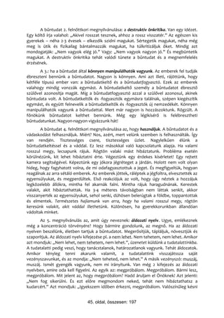 A bűntudat 2. felnőttkori megnyilvánulása: a destruktív önkritika. Van egy idézet.
Egy költő írja valahol: „Akivel rosszat tesznek, ahhoz a rossz visszatér.” Az egészen kis
gyerekek – néha 2-3 évesek – elkezdik szidni magukat. Sértegetik magukat, néha még
meg is ütik és fizikailag bántalmazzák magukat, ha túlkritizáljuk őket. Mindig azt
mondogatják: „Nem vagyok elég jó.” Vagy: „Nem vagyok nagyon jó.” És megbüntetik
magukat. A destruktív önkritika tehát valódi tünete a bűntudat és a megnemfelelés
érzésének.
       A 3.: ha a bűntudat által könnyen manipulálhatók vagyunk. Az emberek fel tudják
ébreszteni bennünk a bűntudatot. Nagyon is könnyen. Ami azt illeti, rájöttünk, hogy
kétféle típusú ember van: a bűntudatkeltő és a bűntudatfogyasztó. Ezek az emberek
valahogy mindig vonzzák egymást. A bűntudatkeltő személy a bűntudatot ébresztő
szülővel azonosítja magát. Míg a bűntudatfogyasztó azzal a szülővel azonosul, akinek
bűntudata volt. A bűntudatkeltők és -fogyasztók egymásra találnak, szépen kiegészítik
egymást, és együtt felnevelik a bűntudatkeltők és -fogyasztók új nemzedékét. Könnyen
manipulálhatók vagyunk a bűntudattal. Mert már nagyon is hozzászoktunk. Rögzült. A
főnökünk bűntudatot kelthet bennünk. Még egy légikísérő is felébresztheti
bűntudatunkat. Nagyon-nagyon vigyázzunk hát!
        A bűntudat 4. felnőttkori megnyilvánulása az, hogy használjuk. A bűntudatot és a
vádaskodást felhasználjuk. Miért? Nos, azért, mert velünk szemben is felhasználták. Így
van rendjén. Tisztességes csere, tisztességes üzlet. Nagylelkűen élünk a
bűntudatkeltéssel és a váddal. Ez lesz másokkal való kapcsolatunk alapja. Ha valami
rosszul megy, lecsapunk rájuk. Rögtön valaki mást hibáztatunk. Probléma esetén
körülnézünk, kit lehet hibáztatni érte. Végeztünk egy érdekes kísérletet! Egy rejtett
kamera segítségével. Képeztünk egy jókora jégréteget a járdán. Holott nem volt olyan
hideg, hogy fagyhatott volna, de mi odafagyasztottuk a jeget. És megfigyeltük, hogyan
reagálnak az arra sétáló emberek. Az emberek jöttek, ráléptek a jégfoltra, elvesztették az
egyensúlyukat, és megperdültek. Első reakciójuk az volt, hogy úgy néztek a hozzájuk
legközelebb állókra, mintha fel akarnák falni. Mintha rájuk haragudnának. Kerestek
valakit, akit hibáztathattak. Ha 3-4 méteres távolságban nem láttak senkit, akkor
visszanyerték az egyensúlyukat, sehol senki, dühösen belerúgtak a földbe, toppantottak
és elmentek. Természetes hajlamunk van arra, hogy ha valami rosszul megy, rögtön
keresünk valakit, akit váddal illethetünk. Különösen, ha gyerekkorunkban állandóan
vádoltak minket.
       Az 5. megnyilvánulás az, amit úgy neveznek: áldozati nyelv. Ugye, emlékeznek
még a koncentráció törvényére? Hogy bármire gondolunk, az megnő. Ha az áldozati
nyelven beszélünk, életben tartjuk a bűntudatot. Megerősítjük, tápláljuk, növesztjük és
szaporítjuk. Az áldozati nyelv kifejezése pl. a nem lehet. Nem tehetem, nem lehet. Amikor
azt mondjuk: „Nem lehet, nem tehetem, nem lehet.”, üzenetet küldünk a tudatalattinkba.
A tudatalatti pedig veszi, hogy tanácstalanok, határozatlanok vagyunk. Tehát áldozatok.
Amikor tényleg tenni akarunk valamit, a tudatalattink visszajátssza saját
vezényszavunkat, és az mondja: „Nem teheted, nem lehet.” A másik vezényszó: muszáj,
muszáj. Ismét gyengék vagyunk, nem mi irányítunk. Van még 2 kifejezés az áldozati
nyelvben, amire oda kell figyelni. Az egyik az: megpróbálom. Megpróbálom. Bármi lesz,
megpróbálom. Mit jelent az, hogy megpróbálom? Hadd áruljam el Önöknek! Azt jelenti:
„Nem fog sikerülni. És ezt előre megmondom neked, tehát nem hibáztathatsz a
kudarcért.” Azt mondjuk: „Igyekszem időben érkezni, megpróbálom. Valószínűleg késni


                                45. oldal, összesen: 197
 