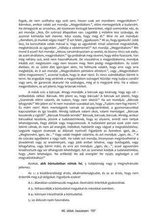 fogok, de nem szólhatsz egy szót sem, hiszen csak azt mondtam: megpróbálom.”
Bármikor, amikor valaki azt mondja: „Megpróbálom.”, előre mentegetőzik a kudarcért.
Ha elmegyünk az orvoshoz, aki tüzetesen kivizsgál bennünket, végül szemünkbe néz, és
azt mondja: „Nos, Ön szörnyű állapotban van. Legalább 3 műtétre lesz szüksége, de
azonnal kórházba kell mennie. Kész csoda, hogy még él.” Mire mi azt mondjuk:
„Remélem, jó munkát végez majd!” Ő azt feleli: „Igyekszem.” Mi az, hogy igyekszik? Jobb
lesz, ha konzultálok valaki mással is. Vagy az ügyvédnél: mivel valamivel megvádoltak,
megkérdezzük az ügyvédet: „Vállalja a védelmemet?” Azt mondja: „Megpróbálom.” Mit
mond ő ezzel? Azt mondja: „Nézze, tanulmányoztam az esetet, és bizony nincs sok esély,
de azért elvállalom, megpróbálom.” Így próbálnak meg rávenni, hogy előre fizessünk. Van
még néhány szó, amit nem használhatunk. De visszatérve a megpróbálomra, mondjuk
inkább ezt: megteszem vagy nem teszem meg. Nem pedig: megpróbálom. Az üzleti
életben, és az üzleti élet igen-igen aktív, ha felhívunk valakit, hogy erre vagy arra
megkérjük, és ő azt mondja: „Megpróbálom péntekre elintézni.”, vagy „Megpróbálom
időre megszerezni.”, azonnal tudjuk, hogy le akar rázni. És nincs szándékában bármit is
tenni. Ne engedjük meg senkinek a megpróbálom szöveget! Közölje: meg tudja-e csinálni
vagy sem, de garanciát akarunk! Ha szükséges, még el is megyünk érte. Ha a válasz:
megpróbálom, az azt jelenti, hogy leráznak minket.
        A másik szó: a bárcsak. Ahogy mondják: a bárcsak egy kívánság. Vagy egy cél –
erőbedobás nélkül. Bárcsak. Mit jelent az, hogy bárcsak? A bárcsak azt jelenti, hogy
„Szeretnék elérni valamit, de tudom, hogy nem sikerül.” Ha azt mondjuk: „Bárcsak
lefogynék!” Mit jelent ez? Ki nem mondott szavakkal azt, hogy „Tudom: nem fog menni.”
És miért nem? Mert mentségeink vannak az anyagcserénkkel, a gyomorsavunkkal
kapcsolatban és így tovább. Mindig találunk valami okot, valami mentséget. „Bárcsak
leszoknék a cigiről!” „Bárcsak frissebb lennék!” Bárcsak, bárcsak, bárcsak. Mindig, amikor
bárcsakkal kezdünk, jelzünk a tudatalattinknak, hogy ez olyasmi, amiről nem tartjuk
lehetségesnek, hogy elérjük vagy megszerezzük. A tudatalatti persze ezek után nem
tekinti célnak, és nem ad energiát, indítékot, hajtóerőt vagy vágyat a megvalósításhoz.
Legyünk nagyon óvatosak az áldozati nyelvvel! Figyeljünk az ilyenekre: igen, de…
„Megtenném, igen, de…” Vagy valaki megkér valamire, és azt mondjuk: „Igen, de…” A
de szócska egyébként a nagy radír. Ha valaki azt mondja, bizonyosan megnövelhetné a
jövedelmét vagy az eredményeit, vagy jobb ember lehetne, vagy boldogabb, vagy
lefogyhatna, vagy bármi mást, és erre azt mondjuk: „Igen, de…”, ezzel egyszerűen
kiradíroztunk egy sor elhangzott lehetőséget. Azt az üzenetet küldjük a tudatalattinkba,
hogy „Nem lehetséges. Ne erőlködj! Ne adj energiát! Ne nyújts segítséget a cél
megvalósításához!”
       Azokat, akik bűntudatban nőttek fel, 5 tulajdonság vagy 5 megnyilvánulás
jellemez.
      Az 1.: a kisebbrendűségi érzés, alkalmatlanságtudat, és az az érzés, hogy nem
érdemlik meg a jó dolgokat. Figyeljünk ezekre!
       A 2.: állandóan szidalmazzák magukat. Destruktív önkritikát gyakorolnak.
       A 3.: felhasználják a bűntudatot magukkal és másokkal szemben.
       A 4.: könnyen irányíthatók a bűntudattal.
       5.: az áldozati nyelv használata.


                                 46. oldal, összesen: 197
 