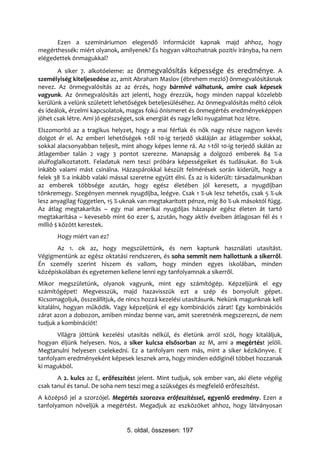 Ezen a szemináriumon elegendő információt kapnak majd ahhoz, hogy
megérthessék: miért olyanok, amilyenek? És hogyan változhatnak pozitív irányba, ha nem
elégedettek önmagukkal?
       A siker 7. alkotóeleme: az önmegvalósítás képessége és eredménye. A
személyiség kiteljesedése az, amit Abraham Maslov (ébrehem mezló) önmegvalósításnak
nevez. Az önmegvalósítás az az érzés, hogy bármivé válhatunk, amire csak képesek
vagyunk. Az önmegvalósítás azt jelenti, hogy érezzük, hogy minden nappal közelebb
kerülünk a velünk született lehetőségek beteljesüléséhez. Az önmegvalósítás méltó célok
és ideálok, érzelmi kapcsolatok, magas fokú önismeret és önmegértés eredményeképpen
jöhet csak létre. Ami jó egészséget, sok energiát és nagy lelki nyugalmat hoz létre.
Elszomorító az a tragikus helyzet, hogy a mai férfiak és nők nagy része nagyon kevés
dolgot ér el. Az emberi lehetőségek 1-től 10-ig terjedő skáláján az átlagember sokkal,
sokkal alacsonyabban teljesít, mint ahogy képes lenne rá. Az 1-től 10-ig terjedő skálán az
átlagember talán 2 vagy 3 pontot szerezne. Manapság a dolgozó emberek 84 %-a
alulfoglalkoztatott. Feladatuk nem teszi próbára képességeiket és tudásukat. 80 %-uk
inkább valami mást csinálna. Házaspárokkal készült felmérések során kiderült, hogy a
felek 38 %-a inkább valaki mással szeretne együtt élni. És az is kiderült: társadalmunkban
az emberek többsége azután, hogy egész életében jól keresett, a nyugdíjban
tönkremegy. Szegényen mennek nyugdíjba, leégve. Csak 1 %-uk lesz tehetős, csak 5 %-uk
lesz anyagilag független, 15 %-uknak van megtakarított pénze, míg 80 %-uk másoktól függ.
Az átlag megtakarítás – egy mai amerikai nyugdíjas házaspár egész életen át tartó
megtakarítása – kevesebb mint 60 ezer $, azután, hogy aktív éveiben átlagosan fél és 1
millió $ között kerestek.
       Hogy miért van ez?
      Az 1. ok az, hogy megszülettünk, és nem kaptunk használati utasítást.
Végigmentünk az egész oktatási rendszeren, és soha semmit nem hallottunk a sikerről.
Én személy szerint hiszem és vallom, hogy minden egyes iskolában, minden
középiskolában és egyetemen kellene lenni egy tanfolyamnak a sikerről.
Mikor megszületünk, olyanok vagyunk, mint egy számítógép. Képzeljünk el egy
számítógépet! Megvesszük, majd hazavisszük ezt a szép és bonyolult gépet.
Kicsomagoljuk, összeállítjuk, de nincs hozzá kezelési utasításunk. Nekünk magunknak kell
kitalálni, hogyan működik. Vagy képzeljünk el egy kombinációs zárat! Egy kombinációs
zárat azon a dobozon, amiben mindaz benne van, amit szeretnénk megszerezni, de nem
tudjuk a kombinációt!
       Világra jöttünk kezelési utasítás nélkül, és életünk arról szól, hogy kitaláljuk,
hogyan éljünk helyesen. Nos, a siker kulcsa elsősorban az M, ami a megértést jelöli.
Megtanulni helyesen cselekedni. Ez a tanfolyam nem más, mint a siker kézikönyve. E
tanfolyam eredményeként képesek lesznek arra, hogy minden eddiginél többet hozzanak
ki magukból.
       A 2. kulcs az E, erőfeszítést jelent. Mint tudjuk, sok ember van, aki élete végéig
csak tanul és tanul. De soha nem teszi meg a szükséges és megfelelő erőfeszítést.
A középső jel a szorzójel. Megértés szorozva erőfeszítéssel, egyenlő eredmény. Ezen a
tanfolyamon növeljük a megértést. Megadjuk az eszközöket ahhoz, hogy látványosan


                                5. oldal, összesen: 197
 