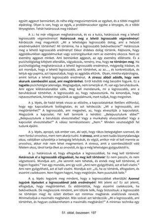 együtt aggaszt bennünket, és néha elég megszüntetnünk az egyiket, és a többi magától
elpárolog. Olyan is van, hogy az egyik, a problémacsokor egyike a lényeges, és a többi
lényegtelen. Tehát határozzuk meg írásban!
        A 2.: ha már világosan meghatároztuk, és ez a kulcs, határozzuk meg a lehető
legrosszabb végeredményt! Határozzuk meg a lehető legrosszabb végeredményt!
Kérdezzük meg magunktól: „Mi a lehetséges legrosszabb dolog, ami a helyzet
eredményeként történhet? Mi történne, ha a legrosszabb bekövetkezne?” Határozzuk
meg a lehető legrosszabb eredményt! Ekkor érdekes dolog történik. Rájövünk, hogy
aggódásunkban aggodalmunkat vagy szorongásunkat nem az esemény okozza. Nem az
esemény aggaszt minket. Ami bennünket aggaszt, az egy esemény előérzete. És a
pszichológiailag kifejtett ellenállás, vágyakozás, remény, ima, hogy ne történjen meg. Ha
pszichológiailag meghatározzuk a lehető legrosszabb eredményt, mégpedig írásban, és
azt mondjuk, hogy a lehető legrosszabb, ami történhet, az az…, és konkretizáljuk, és
leírjuk egy papírra, azt tapasztaljuk, hogy az aggódás eltűnik. Olyan, mintha elpárologna,
amint leírtuk a lehető legrosszabb eredményt. A stressz abból adódik, hogy nem
akarunk szembesülni azzal, ami megtörténhet. Erről később még beszélni fogunk. Ez a
tagadás pszichológiai jelensége. Megtagadjuk, nem ismerjük el. Pl. van egy beruházásunk.
Ami egyre kilátástalanabbá válik. Meg kell mondanunk, mi a legrosszabb, ami a
beruházással történhet. A legrosszabb az, hogy rajtavesztünk. Ha kimondjuk, hogy
rajtaveszthetünk, hirtelen megszűnik az aggodalmunk, mert tudjuk, hogy megeshet.
      A 3. lépés, de hadd térjek vissza az előzőre, a kapcsolatainkat illetően: előfordul,
hogy egy kapcsolatunk boldogtalan, és azt kérdezzük: „Mi a legrosszabb, ami
megtörténhet?” A legrosszabb, ami megeshet, az, hogy elveszítjük a kapcsolatot.
Megszűnik a kapcsolat. Fel kell tennünk a kérdést: „Belepusztulunk ebbe?”
„Belepusztulunk a beruházás elvesztésébe? Vagy a munkahely elvesztésébe? Vagy a
kapcsolat elvesztésébe?” A válasz természetesen: „Nem.” Minden veszteségből fel
tudunk épülni.
       A 3. lépés, apropó, sok ember van, aki sejti, hogy rákos betegségben szenved, de
nem fordul orvoshoz, mert nem akarja tudni. A stressz, amit a nem tudás bizonytalansága
okoz, valójában súlyosbítja a betegség lefolyását, és végül, amikor már el kell mennie az
orvoshoz, akkor már nem lehet megmenteni. A stressz, amit a szembesüléstől való
félelem okoz, távol tartja őket az orvostól, és így a még lehetséges gyógyulástól is.
       A 3.: határozzuk el, hogy elfogadjuk a legrosszabbat, ha meg kell történnie!
Határozzuk el a legrosszabb elfogadását, ha meg kell történnie! Ez nem passzív, és nem
végzetszerű. Mondjuk azt: „Ha semmit nem tehetek, és ennek meg kell történnie, el
fogom fogadni.” Van egy mondás, ami így szól: „Ami nem gyógyítható, azt el kell viselni.”
Ami nem gyógyítható, azt el kell viselni. Mondjuk ezt: „Jó, ha ez történik, elfogadom, és
eszerint cselekszem. Nem fogom hagyni, hogy megtörjön. Nem pusztulok bele.”
       A 4. lépés: tegyünk meg mindent, hogy a legrosszabbat elkerüljük! Azonnal
tegyünk lépéseket a legrosszabbnál jobb eredményért! Mit jelent ez? Ez azt jelenti,
elfogadjuk, hogy megtörténhet. És eldöntöttük, hogy eszerint cselekszünk, ha
bekövetkezik. De megteszünk mindent, ami tőlünk telik, hogy biztosítsuk: a legrosszabb
ne történjen meg! Az üzleti életben ezt minimax magbánás analízisnek nevezik.
Minimalizáljuk a maximális megbánást. Más szóval: azt kérdezzük: „Mi a legrosszabb, ami
történhet, és hogyan csökkenthetem a maximális megbánást?” A minimax technika egy


                                51. oldal, összesen: 197
 