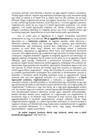 szenzációs technika, mivel kitisztítja a fejünket. Az egyik legjobb módszer a következő.
Tényleg ügyes módszer. Vegyünk egy papírlapot! Hosszában egy vonal, keresztben pedig
egy másik. És töltsük ki az oldalt! Erre az oldalra írjuk fel: LRE, elnézést, ide azt írjuk:
definíció! Világos meghatározása annak, ami aggaszt bennünket. Erre az oldalra írjuk fel
az LRE-t, lehető legrosszabb eredmény. Aztán írjuk ide az 1.-t! Emiatt aggódom: pontosan
meghatározom. Aztán ide azt, hogy mi a lehető legrosszabb eredménye. 2-es: emiatt
aggódom, 2-es: lehető legrosszabb eredmény stb. Minden alkalommal, amikor ezt
elvégzik, a probléma elpárolog. És a legtöbb, persze, nem mind, a legtöbb stressz vagy
feszültség megszűnik, fejünk kitisztul, és tiszta fejjel hatékonyabb a gondolkodás.
        Nos, az utolsó pont az aggódással és a negatív érzelmekkel kapcsolatos
kérdéskörben az, hogy mi az ellenszer. Mi az aggódás ellenszere? Na, mit gondolnak?
Egyszerűen ez: a határozott cselekvés. Az aggódás egyetlen valódi ellenszere a
határozott cselekvés. Mindaz, ami hozzásegít ahhoz a ponthoz, ahol határozottan
cselekedhetünk, vagy Shakespeare szavával élve: „Fegyverkezz fel a bajok árjával
szemben, és ezzel állítsd meg!” Minden, ami hozzásegít minket a határozott
cselekvéshez, megszünteti az aggodalmat. Miért? Azért, amit helyettesítési törvénynek
nevezünk. Nem foglalkozhatunk egy problémával vagy helyzettel, ha közben határozottan
cselekszünk a megoldás érdekében. Aggódás és megoldás egyszerre nem lehetséges. Az
aggódás majdnem mindig akkor lép fel, amikor túl sok időnk van rá. Az aggódás a negatív
célkitűzés egyik formája. Emlékeznek a koncentráció törvényére? Mindaz, amire
gondolunk, megnő. Minden alkalommal, amikor aggódunk, voltaképpen mit csinálunk? Azt
tapasztaljuk, hogy gondolkozunk, beszélünk, töprengünk, fantáziálunk éppen arról, amit
nem akarunk. Az elvárás törvénye azt mondja, hogy amit elvárunk, az megvalósul. „Az,
amitől nagyon féltem, megvalósult” – ahogy Jób könyvében áll. A vonzás törvénye szerint
az uralkodó gondolatainkkal összhangban lévő embereket és körülményeket vonzzuk az
életünkbe. A következő okból kifolyólag beszélünk annyit az aggodalomról. Vannak
emberek, akik soha nem aggódnak semmiért. Ez a módszer egyébként – a lehető
legrosszabb eredmény meghatározásának a módszere, az aggodalomrombolás –
szenzációs módszer a döntéshozatalban is. Ha belekerülünk egy szituációba, és így vagy
úgy döntenünk kell felőle, az első kérdés a helyzet felmérése után: „Mi a legrosszabb, ami
megtörténhet?” Emlékszem a nagy Paul Getire, aki a világ egyik leggazdagabb embere
volt. Azt mondta, hogy ezt a módszert, a lehető legrosszabb lehetőség meghatározását ő
mint döntéshozatali módszert alkalmazta minden egyes üzletének lebonyolításában.
Mielőtt bármiben döntött volna, megnézte, mi a legrosszabb, ami megtörténhet, és
biztosította, hogy az ne történjen meg. Határozzák el most azonnal, hogy kiirtják az
aggodalmaskodást! A fantáziált tapasztalatokat, amelyek valódinak tűnnek. Hogy
megtörténhetőnek fogadják el a lehető legrosszabb eredményt, és azonnal kezdjék el
megtenni mindazt, ami Önöktől telik, hogy határozottan cselekedhessenek! Az aggódást
okozó szituációk kiiktatására. Ez a módja annak, hogy végleg kiküszöböljük –
legrosszabbként – negatív érzelmeinket.
      „Az ember magával hordozza sikerét vagy kudarcát, amely nem a külső
körülmények függvénye.” Ralf Vald Train




                                52. oldal, összesen: 197
 