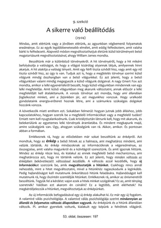 9. szekció

                     A sikerre való beállítódás
                                           (29:04)
Mindaz, amit elértünk vagy a jövőben elérünk, az agyunkban végbemenő folyamatok
eredménye. Ez az egyik legdöbbenetesebb elmélet, amit eddig felfedeztem, amit valaha
bárki is felfedezett. Alapvető módon megváltoztathatjuk életünk külső körülményeit belső
magatartásunk megváltoztatásával, ahogy William James mondta.
        Beszéltünk már a különböző törvényekről. A hit törvényéről, hogy a hit miként
befolyásolja a valóságot, és hogy a világot kizárólag olyannak látjuk, amilyennek hinni
akarjuk. A hit alakítja a valóság tényeit. Amit egy férfi tiszta szívből hisz, vagy amit egy nő
tiszta szívből hisz, az úgy is van. Tudjuk azt is, hogy a megfelelés törvénye szerint külső
világunk mindig összhangban van a belső világunkkal. Ez azt jelenti, hogy a belső
világunkban valami mindig megegyezik a külső világunk dolgaival. A nagy Emert Fox azt
mondta, amikor a lelki egyenértékről beszélt, hogy külső világunkban mindennek van egy
lelki megfelelője. Amit külső világunkban meg akarunk változtatni, annak először a lelki
megfelelőjét kell átalakítanunk. A vonzás törvénye azt mondja, hogy ami állandóan
foglalkoztat minket, ami a fejünkben jár, azt magunkhoz vonzzuk. Hogy uralkodó
gondolataink energia-erőteret hoznak létre, ami a számunkra szükséges dolgokat
hozzánk vonzza.
A következők miatt említem ezt. Sokakban felmerül: hogyan jutnak jobb álláshoz, jobb
kapcsolatokhoz, hogyan szerzik be a megfelelő információkat vagy a megfelelő tudást?
Emiatt nem kell nyugtalankodnunk. Csak kristálytisztán látnunk kell, hogy mit akarunk, és
belekerülünk az egyetemes lelki törvények áramlatába. És mindent megkapunk majd,
amire szükségünk van. Úgy, ahogyan szükségünk van rá. Akkor, amikor. És pontosan
abban a formában.
       Emlékeznek rá, hogy az előzőekben már sokat beszéltünk az énképről. Azt
mondtuk, hogy az énkép a belső hitnek az a halmaza, ami meghatároz mindent, ami
velünk történik. Az énkép mindazoknak az információknak a végeredménye, az
összegzése, amit valaha magunkról és a külvilágról szereztünk. És amit igaznak hittünk.
Mindez az énkép része lesz, és kialakul az ennek megfelelő belső mechanizmus, ami
meghatározza azt, hogy mi történik velünk. Ez azt jelenti, hogy minden változás az
énképben bekövetkezett változással kezdődik. A változás azzal kezdődik, hogy új
információkat szerzünk be, amik megváltoztatják a hitünket. Csakhogy nincs annál
nehezebb, mint a hitet megváltoztatni, mivel a hitünkhöz ragaszkodunk a leginkább.
Pedig hajlandóságot kell mutatnunk önkorlátozó hitünk feladására. Hajlandóságot kell
mutatnunk rá, hogy őszintén szemléljük hitünket. Emlékeznek rá, amikor az önismeretről
beszéltünk. Tegyük fel a kérdést: vajon ezek a hitek minket szolgálnak? Ez az, amit tényleg
szeretnék? Valóban ezt akarom én csinálni? Ez a legtöbb, amit elérhetek? Ha
megkérdőjelezzük a hitünket, megváltoztatjuk az énképünket.
       Az új információk befogadásával egy új énkép alakulhat ki. Ez már egy új fogalom.
A valamivé válás pszichológiája. A valamivé válás pszichológiája szerint mindannyian az
állandó és folyamatos változás állapotában vagyunk. Az énképünk és a hitünk állandóan
változik. Pl. amikor gyerekek voltunk, kialakult egy képünk a felnőttek világáról.


                                 53. oldal, összesen: 197
 
