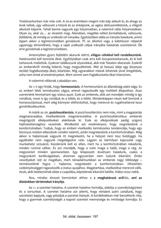 Tinédzserkorban már más volt. A 20-as éveinkben megint más kép alakult ki, és ahogy az
évek teltek, úgy változott a hitünk és az énképünk, az egész életszemléletünk, a világról
alkotott képünk. Tehát benne vagyunk egy folyamatban, a valamivé válás folyamatában.
Olyan ez, akár az… az elvetett mag. Állandóan, megállás nélkül formálódunk, változunk,
fejlődünk, de mindig az uralkodó cél irányába. Egyfolytában abba az irányba haladunk, amire
éppen akkor a legintenzívebben gondolunk. Pl. az alkohol vagy a kábítószer rabjairól
ugyanúgy elmondható, hogy a saját uralkodó céljuk irányába haladnak szüntelenül. Ők
erre gondolnak a legintenzívebben.
       Amennyiben gyors fejlődést akarunk elérni, világos célokkal kell rendelkeznünk.
Határozottá kell tennünk őket. Egyfolytában csak arra kell összpontosítanunk, és ki kell
tartanunk mellettük. Gyakran találkozunk olyanokkal, akik már fiatalon sikeresek. Ezekről
az emberekről mindig kiderül, hogy megszállottak. Már jó hosszú ideje egy bizonyos
terület foglalkoztatja őket, kitartóan. Míg ugyanakkor mások lehetnek jóval öregebbek,
soha nem értek el eredményeket. Mert semmi sem foglalkoztatta őket intenzíven.
       A valamivé válásnak 2 akadálya van.
        Az 1.-t úgy hívják, hogy homeosztázis. A homeosztázis az állandóság utáni vágy. Ez
az emberi lélek természetes vágya, amivel ragaszkodik egy múltbeli állapothoz. Azaz
szeretnénk fenntartani egy status quot. Ezek az emberek, akik azt mondják: mindig is így
csináltuk, most is így csináljuk és a többi, és a többi. Mindenképpen résen kell lennünk a
homeosztázissal, mert elég könnyen előfordulhat, hogy merevvé és rugalmatlanná teszi
gondolkodásunkat.
       A másik az ún. pszichoszklerózis. A pszichoszklerózis nem más, mint a magatartás
megmerevedése. Viselkedésünk megmerevedése. A pszichoszklerotikus emberek
megrögzült elképzeléseket alakítanak ki. Ezek az elképzelések pedig szigorú
hajthatatlansághoz vezetnek. Mindkettő azt eredményezi, hogy megrekedünk a
komfortzónában. Tudjuk, hogy az emberi viselkedés természetes tendenciája, hogy egy
bizonyos módon elkezdünk csinálni valamit, aztán megrekedünk a komfortzónában. Még
akkor is hajlamosak vagyunk itt megrekedni, ha a helyzet nem tesz boldoggá. Ha
egyáltalán nem vagyunk megelégedve vele. Legyen az bármilyen kapcsolat vagy
munkahelyi szituáció. Küzdenünk kell ez ellen, mert ha a komfortzónában rekedünk,
minden rutinná válhat. És azt mondják, hogy a rutin maga a halál, maga a vég. Az
megszüntet minden spontaneitást. Egy kitaposott ösvényen haladunk, csakis a
megszokott kerékvágásban, ahonnan egyszerűen nem tudunk kikerülni. Óriási
veszélyeket rejt ez magában, mert társadalmunkban az emberek nagy többsége –
természeténél fogva – hajlamos megrekedni a komfortzónában. Hihetetlen
csökönyösséggel ragaszkodik a status quojához. Magatartása, viselkedése merevvé válik.
Azok, akik belekerülnek ebbe a csapdába, képtelenek kikerülni belőle. Hiába rossz nekik.
       Nos, mindez elvezet bennünket ahhoz a 2 meghatározó erőhöz, ami az
életünkben történteket irányítja.
       Az 1.: a szeretet hatalma. A szeretet hatalma formálja, alakítja a személyiségünket
és a sorsunkat. A szeretet hatalma azt jelenti, hogy mindent azért csinálunk, hogy
szeretetet kapjunk, vagy pótoljuk a szeretet hiányát. A korábbiakban már beszéltünk róla,
hogy a gyermek személyiségét a kapott szeretet mennyisége és minősége formálja. És




                                54. oldal, összesen: 197
 