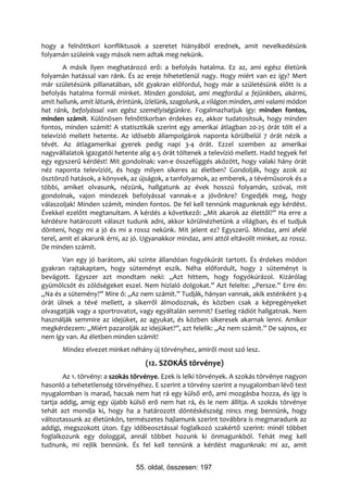hogy a felnőttkori konfliktusok a szeretet hiányából erednek, amit nevelkedésünk
folyamán szüleink vagy mások nem adtak meg nekünk.
        A másik ilyen meghatározó erő: a befolyás hatalma. Ez az, ami egész életünk
folyamán hatással van ránk. És az ereje hihetetlenül nagy. Hogy miért van ez így? Mert
már születésünk pillanatában, sőt gyakran előfordul, hogy már a születésünk előtt is a
befolyás hatalma formál minket. Minden gondolat, ami megfordul a fejünkben, akármi,
amit hallunk, amit látunk, érintünk, ízlelünk, szagolunk, a világon minden, ami valami módon
hat ránk, befolyással van egész személyiségünkre. Fogalmazhatjuk így: minden fontos,
minden számít. Különösen felnőttkorban érdekes ez, akkor tudatosítsuk, hogy minden
fontos, minden számít! A statisztikák szerint egy amerikai átlagban 20-25 órát tölt el a
televízió mellett hetente. Az idősebb állampolgárok naponta körülbelül 7 órát nézik a
tévét. Az átlagamerikai gyerek pedig napi 3-4 órát. Ezzel szemben az amerikai
nagyvállalatok igazgatói hetente alig 4-5 órát töltenek a televízió mellett. Hadd tegyek fel
egy egyszerű kérdést! Mit gondolnak: van-e összefüggés aközött, hogy valaki hány órát
néz naponta televíziót, és hogy milyen sikeres az életben? Gondolják, hogy azok az
ösztönző hatások, a könyvek, az újságok, a tanfolyamok, az emberek, a tévéműsorok és a
többi, amiket olvasunk, nézünk, hallgatunk az évek hosszú folyamán, szóval, mit
gondolnak, vajon mindezek befolyással vannak-e a jövőnkre? Engedjék meg, hogy
válaszoljak! Minden számít, minden fontos. De fel kell tennünk magunknak egy kérdést.
Évekkel ezelőtt megtanultam. A kérdés a következő: „Mit akarok az élettől?” Ha erre a
kérdésre határozott választ tudunk adni, akkor körülnézhetünk a világban, és el tudjuk
dönteni, hogy mi a jó és mi a rossz nekünk. Mit jelent ez? Egyszerű. Mindaz, ami afelé
terel, amit el akarunk érni, az jó. Ugyanakkor mindaz, ami attól eltávolít minket, az rossz.
De minden számít.
       Van egy jó barátom, aki szinte állandóan fogyókúrát tartott. És érdekes módon
gyakran rajtakaptam, hogy süteményt eszik. Néha előfordult, hogy 2 süteményt is
bevágott. Egyszer azt mondtam neki: „Azt hittem, hogy fogyókúrázol. Kizárólag
gyümölcsöt és zöldségeket eszel. Nem hizlaló dolgokat.” Azt felelte: „Persze.” Erre én:
„Na és a sütemény?” Mire ő: „Az nem számít.” Tudják, hányan vannak, akik esténként 3-4
órát ülnek a tévé mellett, a sikerről álmodoznak, és közben csak a képregényeket
olvasgatják vagy a sportrovatot, vagy egyáltalán semmit? Esetleg rádiót hallgatnak. Nem
használják semmire az idejüket, az agyukat, és közben sikeresek akarnak lenni. Amikor
megkérdezem: „Miért pazarolják az idejüket?”, azt felelik: „Az nem számít.” De sajnos, ez
nem így van. Az életben minden számít!
       Mindez elvezet minket néhány új törvényhez, amiről most szó lesz.
                                    (12. SZOKÁS törvénye)
        Az 1. törvény: a szokás törvénye. Ezek is lelki törvények. A szokás törvénye nagyon
hasonló a tehetetlenség törvényéhez. E szerint a törvény szerint a nyugalomban lévő test
nyugalomban is marad, hacsak nem hat rá egy külső erő, ami mozgásba hozza, és így is
tartja addig, amíg egy újabb külső erő nem hat rá, és le nem állítja. A szokás törvénye
tehát azt mondja ki, hogy ha a határozott döntéskészség nincs meg bennünk, hogy
változtassunk az életünkön, természetes hajlamunk szerint továbbra is megmaradunk az
addigi, megszokott úton. Egy időbeosztással foglalkozó szakértő szerint: minél többet
foglalkozunk egy dologgal, annál többet hozunk ki önmagunkból. Tehát meg kell
tudnunk, mi rejlik bennünk. És fel kell tennünk a kérdést magunknak: mi az, amit


                                55. oldal, összesen: 197
 
