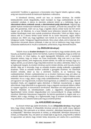 szeretnénk? Továbbra is ugyanazon a bizonytalan úton fogunk haladni, egészen addig,
amíg nem teszünk konkrét és határozott lépéseket a változásra.
       A következő törvény, amiről szó lesz: az érzelem törvénye. De mielőtt
belekezdenénk ennek tárgyalásába, hadd mondjam el, hogy cselekedeteink 95 %-át
szokásból csináljuk. A sikeres és sikertelen emberek között az a különbség, hogy a
sikereseknek sikeres szokásaik vannak, a sikerteleneknek pedig sikertelenek. Vegyünk egy
példát! Nyilván mindannyian hallották már azt a mondást: „Ki korán kel, aranyat lel.” Hát
igen. Mit gondolnak, miért van az, hogy a legtöbb sikeres ember korán kel fel? Amint
nappal van, ők felkelnek. Ez a korai felkelés korai lefekvésre készteti őket. Mivel az
estéket fáradtságuk miatt nem tudnák produktívan kihasználni. Tehát azt látjuk, hogy a
sikeres nők és a sikeres férfiak korán kelnek fel és korán fekszenek, vagyis sikeres
szokásuk van. Miért van, hogy legtöbben nem kelnek és nem fekszenek korán? Mert
túlságosan lusták. Túlságosan fegyelmezetlenek. Nincs olyan céljuk, amit el akarnak érni.
Egyszerűen nincsenek sikeres szokásaik. A siker 95 %-át az határozza meg, hogy milyen
szokásokat alakítottunk ki. Ha jók a szokásaink, szinte biztos, hogy sikeresek leszünk.
                                    (13. ÉRZELEM törvénye)
        Térjünk vissza az érzelem törvényére! Ez azt mondja ki, hogy minden döntés, amit
hozunk, az érzelmen alapul. Szinte már közhely. Gyakran mondogatjuk, hogy az ember 90
%-ban érzelmi, 10 %-ban logikus. Az egyik legnagyobb felfedezés, amit a kutatásaim
folyamán tettem, hogy az ember 100 %-ban emocionális. Még csak nem is 99 %-ban.
Minden egyes döntés, amit meghozunk, érzelmi döntés. Ha valaki azt mondja, hogy ez a
logikus döntés, az azt jelenti, hogy még több érzelmet visz abba a döntésbe. Akkor is, ha
az logikusnak hangzik. Az érzelem törvénye szerint minden döntés, amit hozunk, érzelmi
döntés. Még azt is kimondja, hogy az erősebb érzelem mindig uralkodik a gyengébb
érzelmen. Tehát az erősebb érzelem uralkodik a gyengébb érzelmen. Ha valamelyik
érzelem erősebb, akkor az lesz a domináns érzelem, és az határozza meg
cselekedeteinket. Minden cselekedetünket az az érzelem határozza meg, ami akkor az
uralkodó. Akármi lehet az erősebb érzelem. Ha az éppen a félelem, akkor a félelem uralja
tetteinket. Ha az a vágy, akkor a vágy uralja cselekedeteinket. A 2 legfontosabb érzelem,
ami egyszerre van meg bennünk, és folyton küzd egymással, az a félelem és a vágy. Állandó
küzdelem folyik, ami végigkíséri egész életünket. A félelmek visszatartanak, a vágyak
előre löknek. Hogy billentsük ki az egyensúlyt, hogy a vágyaink nyomjanak többet a latba?
Ez roppant egyszerű. A koncentráció törvényével. Állandóan arra kell gondolnunk, amit
akarunk. Kitartóan és következetesen csakis a vágyainkra összpontosítsuk a
figyelmünket! Szinte minden idegszálunkkal erre koncentráljunk! És ahogy korábban
mondtuk: félelmünk fokozatosan megszűnik. De bármire gondolunk is, legyen akár az a
félelem, akár a vágy, mindegy. Az a legfontosabb, hogy az érzelem törvénye határozza
meg tetteinket, és a tetteink határozzák meg az eredményeinket.
                                 (14. KIFEJEZŐDÉS törvénye)
        Ez elvezet minket egy újabb törvényhez. És ez a kifejeződés törvénye. Meg fogják
látni, hogy milyen érdekes. A kifejeződés törvénye sok-sok évre nyúlik vissza. Egészen
Arisztotelészig. Tőle származik az az idézet, miszerint: „Bármilyen benyomás ér minket,
az kifejeződik.” Bármilyen benyomás ér minket, az kifejeződik. Bármilyen benyomás ér
minket, az kifejeződik. Nos, mit jelent ez? (Hadd üljek le egy kicsit, amíg letörlik a táblát!)
Ez egyszerűen azt jelenti, hogy minden hatás, benyomás, ami valaha érte a pszichénket,


                                 56. oldal, összesen: 197
 