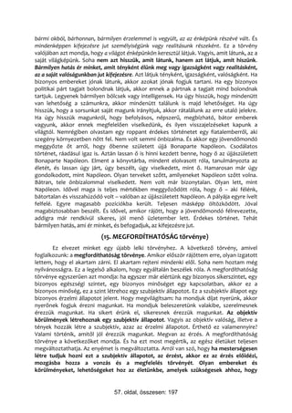 bármi okból, bárhonnan, bármilyen érzelemmel is vegyült, az az énképünk részévé vált. És
mindenképpen kifejezésre jut személyiségünk vagy realitásunk részeként. Ez a törvény
valójában azt mondja, hogy a világot énképünkön keresztül látjuk. Vagyis, amit látunk, az a
saját világképünk. Soha nem azt hisszük, amit látunk, hanem azt látjuk, amit hiszünk.
Bármilyen hatás ér minket, amit tényként élünk meg vagy igazságként vagy realitásként,
az a saját valóságunkban jut kifejezésre. Azt látjuk tényként, igazságként, valóságként. Ha
bizonyos embereket jónak látunk, akkor azokat jónak fogjuk tartani. Ha egy bizonyos
politikai párt tagjait bolondnak látjuk, akkor ennek a pártnak a tagjait mind bolondnak
tartjuk. Legyenek bármilyen bölcsek vagy intelligensek. Ha úgy hisszük, hogy mindenütt
van lehetőség a számunkra, akkor mindenütt találunk is majd lehetőséget. Ha úgy
hisszük, hogy a sorsunkat saját magunk irányítjuk, akkor rátalálunk az erre utaló jelekre.
Ha úgy hisszük magunkról, hogy befolyásos, népszerű, megbízható, bátor emberek
vagyunk, akkor ennek megfelelően viselkedünk, és ilyen visszajelzéseket kapunk a
világtól. Nemrégiben olvastam egy roppant érdekes történetet egy fiatalemberről, aki
szegény környezetben nőtt fel. Nem volt semmi önbizalma. És akkor egy jövendőmondó
meggyőzte őt arról, hogy őbenne született újjá Bonaparte Napóleon. Csodálatos
történet, ráadásul igaz is. Aztán lassan ő is hinni kezdett benne, hogy ő az újjászületett
Bonaparte Napóleon. Elment a könyvtárba, mindent elolvasott róla, tanulmányozta az
életét, és lassan úgy járt, úgy beszélt, úgy viselkedett, mint ő. Hamarosan már úgy
gondolkodott, mint Napóleon. Olyan terveket szőtt, amilyeneket Napóleon szőtt volna.
Bátran, tele önbizalommal viselkedett. Nem volt már bizonytalan. Olyan lett, mint
Napóleon. Idővel maga is teljes mértékben meggyőződött róla, hogy ő – aki félénk,
bátortalan és visszahúzódó volt – valóban az újjászületett Napóleon. A pályája egyre ívelt
felfelé. Egyre magasabb pozíciókba került. Teljesen másképp öltözködött. Jóval
magabiztosabban beszélt. És idővel, amikor rájött, hogy a jövendőmondó félrevezette,
addigra már rendkívül sikeres, jól menő üzletember lett. Érdekes történet. Tehát
bármilyen hatás, ami ér minket, és befogadjuk, az kifejezésre jut.
                           (15. MEGFORDÍTHATÓSÁG törvénye)
       Ez elvezet minket egy újabb lelki törvényhez. A következő törvény, amivel
foglalkozunk: a megfordíthatóság törvénye. Amikor először rájöttem erre, olyan izgatott
lettem, hogy el akartam zárni. El akartam rejteni mindenki elől. Soha nem hoztam még
nyilvánosságra. Ez a legelső alkalom, hogy egyáltalán beszélek róla. A megfordíthatóság
törvénye egyszerűen azt mondja: ha egyszer már elértünk egy bizonyos sikerszintet, egy
bizonyos egészségi szintet, egy bizonyos minőséget egy kapcsolatban, akkor ez a
bizonyos minőség, ez a szint létrehoz egy szubjektív állapotot. Ez a szubjektív állapot egy
bizonyos érzelmi állapotot jelent. Hogy megvilágítsam: ha mondjuk díjat nyerünk, akkor
nyerőnek fogjuk érezni magunkat. Ha mondjuk beleszeretünk valakibe, szerelmesnek
érezzük magunkat. Ha sikert érünk el, sikeresnek érezzük magunkat. Az objektív
körülmények létrehoznak egy szubjektív állapotot. Vagyis az objektív valóság, illetve a
tények hozzák létre a szubjektív, azaz az érzelmi állapotot. Érthető ez valamennyire?
Valami történik, amitől jól érezzük magunkat. Megvan az érzés. A megfordíthatóság
törvénye a következőket mondja. És ha ezt most megértik, az egész életüket teljesen
megváltoztathatja. Az enyémet is megváltoztatta. Arról van szó, hogy ha mesterségesen
létre tudjuk hozni ezt a szubjektív állapotot, az érzést, akkor ez az érzés előidézi,
mozgásba hozza a vonzás és a megfelelés törvényét. Olyan embereket és
körülményeket, lehetőségeket hoz az életünkbe, amelyek szükségesek ahhoz, hogy


                                57. oldal, összesen: 197
 