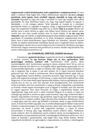 megteremtsük a külső körülményeket, amik megfelelnek a szubjektumunknak. És most
jöjjön a módszer! Meg fogják látni, milyen döbbenetesen egyszerű. Ha arra a dologra
gondolnak, amire igazán, tiszta szívükből vágynak, képzeljék el, hogy már meg is
szerezték! Képzeljék el, hogy már meg is szerezték! Ez most úgy hangzik, mint valami
gyerekjáték. De olyan félelmetes hatása van, hogy meg fognak lepődni, ha egyszer is
kipróbálják – a mit melegen ajánlok. Tehát képzeljék el, hunyják be a szemüket,
gondoljanak erősen rá, engedjék el magukat, ahogy a legkényelmesebb! Képzeljék el,
hogy már megtörtént! Próbálják meg átélni azt az érzést! Éljék át az érzést! Mintha már
elérték volna a sikert! Mintha az egész múlt időben lenne! Mintha már teljesült volna,
mintha már nem kéne tovább küzdeni érte! Az érzést átélték. És ha újra meg újra
elképzelik, hogy már átélték, a megfordíthatóság törvénye előidézi magát az érzést. Minél
gyakrabban és erősebben gondolnak rá. Az érzés ténylegesen megváltoztatja mind a
belső, mind a külső körülményeket. Egyre közelebb visz célunkhoz. Célunkat hozzánk
közelíti. Az objektív körülmények működésbe lépnek pont a megfelelő helyen és időben.
Tulajdonképpen nekünk nincs is semmi dolgunk ezzel a módszerrel. Mindössze csak egyet
kell tennünk. Nagyon intenzíven kell gondolnunk az érzésre. Később még beszélünk róla,
amikor a lelki programozásról lesz szó.
                     (16. GYAKORLÁS, ISMÉTLÉS, SZOKÁS törvénye)
        A következő a gyakorlás törvénye. A gyakorlás törvényét az ismétlés törvényének
is nevezik. Eszerint, ha egy bizonyos dolgot újra és újra, egyfolytában, kellő
gyakorisággal csinálunk, szokássá válik. Szeretnének-e Önök pozitív, lelkes
személyiségekké válni? Szeretnének-e gazdag és sikeres emberek lenni? Mi az, amit az
életben el akarnak érni? Bármi is az, ha megállás nélkül, egyfolytában gyakorolják, ha arra
összpontosítják figyelmüket, a végén új szokássá válik. Hogy egy új szokás kialakuljon, 21
nap is elegendő. Egy új szokás 21 nap alatt kialakul. De 21 napon keresztül állandóan
gyakorolni kell. Nos, ennek a tanfolyamnak, illetve beszélgetéseinknek egyik célja az,
hogy megpróbáljuk rávenni Önöket, szeretnénk javasolni, hogy tartsanak egy 21 napos
pozitív lelki magatartás tréninget. A PLM-tréning. 21 napon keresztül meglehetősen nehéz
dolguk lesz. Ez lesz talán életük egyik legnehezebb feladata. Csak arra gondoljanak, amit el
akarnak érni, és arra ne, amit nem akarnak! Arról beszélgessenek, amit szeretnének!
Szóba se kerüljön, amit nem szeretnének! 21 napig az álmaik, a képzeletük, a gondolataik,
az érzéseik, minden legyen összhangban ezzel a vággyal! És kerüljék, amit nem akarnak!
Ez nagyon egyszerű. Nem olyan bonyolult. És mégis, a legnehezebb feladat, amit
végrehajtanak. Hogy miért pont 21 napot mondunk? Megvan rá az okunk. 21 napra van
szüksége egy tyúknak is, aminek az agya csupán borsónyi, hogy nagy türelemmel üljön a
tojásain, hogy kiköltse a kicsinyeit. Úgy gondoltuk, hogy ha egy tyúk ilyen parányi aggyal
21 napig tud ülni a tojásain, anélkül, hogy változást látna, bizakodva, állhatatosan, szóval
21 napig képes rajta ülni, akkor egy felnőttől is elvárható, akinek az agya másfél kilónyit
nyom, és közel húszmilliárd agysejtje van, és emlékezőképességével fejében tudja tartani
mindazt a tudásmennyiséget, ami eddig ismeretes, akkor talán nem olyan nagy kérés ez
számunkra. Ha követi a pozitív lelki magatartás tréninget, 21 napon át erősen
koncentráljon! A tréning célja, hogy tökéletesen pozitív emberré váljon. Tökéletesen
pozitív emberré. Mert ha tökéletesen pozitív emberré válunk, ha beszélgetéseink, ha a
cselekedeteink, ha kapcsolataink pozitívak, személyiségünk tökéletesen pozitív lesz. Ha 21
napon át betartják a gyakorlatokat, meg fogják látni, hogy életük átalakul. Minden
megváltozik körülöttünk. Az egészségünk, a kapcsolataink, a munkánk, a lehetőségeink.


                                58. oldal, összesen: 197
 