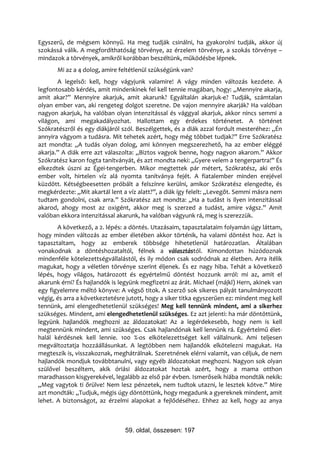 Egyszerű, de mégsem könnyű. Ha meg tudják csinálni, ha gyakorolni tudják, akkor új
szokássá válik. A megfordíthatóság törvénye, az érzelem törvénye, a szokás törvénye –
mindazok a törvények, amikről korábban beszéltünk, működésbe lépnek.
       Mi az a 4 dolog, amire feltétlenül szükségünk van?
       A legelső: kell, hogy vágyjunk valamire! A vágy minden változás kezdete. A
legfontosabb kérdés, amit mindenkinek fel kell tennie magában, hogy: „Mennyire akarja,
amit akar?” Mennyire akarjuk, amit akarunk? Egyáltalán akarjuk-e? Tudják, számtalan
olyan ember van, aki rengeteg dolgot szeretne. De vajon mennyire akarják? Ha valóban
nagyon akarjuk, ha valóban olyan intenzitással és vággyal akarjuk, akkor nincs semmi a
világon, ami megakadályozhat. Hallottam egy érdekes történetet. A történet
Szókratészről és egy diákjáról szól. Beszélgettek, és a diák azzal fordult mesteréhez: „Én
annyira vágyom a tudásra. Mit tehetek azért, hogy még többet tudjak?” Erre Szókratész
azt mondta: „A tudás olyan dolog, ami könnyen megszerezhető, ha az ember eléggé
akarja.” A diák erre azt válaszolta: „Biztos vagyok benne, hogy nagyon akarom.” Akkor
Szókratész karon fogta tanítványát, és azt mondta neki: „Gyere velem a tengerpartra!” És
elkezdtek úszni az Égei-tengerben. Mikor megtettek pár métert, Szókratész, aki erős
ember volt, hirtelen víz alá nyomta tanítványa fejét. A fiatalember minden erejével
küzdött. Kétségbeesetten próbált a felszínre kerülni, amikor Szókratész elengedte, és
megkérdezte: „Mit akartál lent a víz alatt?”, a diák így felelt: „Levegőt. Semmi másra nem
tudtam gondolni, csak arra.” Szókratész azt mondta: „Ha a tudást is ilyen intenzitással
akarod, ahogy most az oxigént, akkor meg is szerzed a tudást, amire vágsz.” Amit
valóban ekkora intenzitással akarunk, ha valóban vágyunk rá, meg is szerezzük.
       A következő, a 2. lépés: a döntés. Utazásaim, tapasztalataim folyamán úgy láttam,
hogy minden változás az ember életében akkor történik, ha valami döntést hoz. Azt is
tapasztaltam, hogy az emberek többsége hihetetlenül határozatlan. Általában
vonakodnak a döntéshozataltól, félnek a választástól. Kimondottan húzódoznak
mindenféle kötelezettségvállalástól, és ily módon csak sodródnak az életben. Arra ítélik
magukat, hogy a véletlen törvénye szerint éljenek. És ez nagy hiba. Tehát a következő
lépés, hogy világos, határozott és egyértelmű döntést hozzunk arról: mi az, amit el
akarunk érni? És hajlandók is legyünk megfizetni az árát. Michael (májkl) Hern, akinek van
egy figyelemre méltó könyve: A végső titok. A szerző sok sikeres pályát tanulmányozott
végig, és arra a következtetésre jutott, hogy a siker titka egyszerűen ez: mindent meg kell
tennünk, ami elengedhetetlenül szükséges! Meg kell tennünk mindent, ami a sikerhez
szükséges. Mindent, ami elengedhetetlenül szükséges. Ez azt jelenti: ha már döntöttünk,
legyünk hajlandók meghozni az áldozatokat! Az a legérdekesebb, hogy nem is kell
megtennünk mindent, ami szükséges. Csak hajlandónak kell lennünk rá. Egyértelmű élet-
halál kérdésnek kell lennie. 100 %-os elkötelezettséget kell vállalnunk. Ami teljesen
megváltoztatja hozzáállásunkat. A legtöbben nem hajlandók elkötelezni magukat. Ha
megteszik is, visszakoznak, meghátrálnak. Szeretnének elérni valamit, van céljuk, de nem
hajlandók mondjuk továbbtanulni, vagy egyéb áldozatokat meghozni. Nagyon sok olyan
szülővel beszéltem, akik óriási áldozatokat hoztak azért, hogy a mama otthon
maradhasson kisgyerekével, legalább az első pár évben. Ismerőseik hiába mondták nekik:
„Meg vagytok ti őrülve! Nem lesz pénzetek, nem tudtok utazni, le lesztek kötve.” Mire
azt mondták: „Tudjuk, mégis úgy döntöttünk, hogy megadunk a gyereknek mindent, amit
lehet. A biztonságot, az érzelmi alapokat a fejlődéséhez. Ehhez az kell, hogy az anya



                                59. oldal, összesen: 197
 