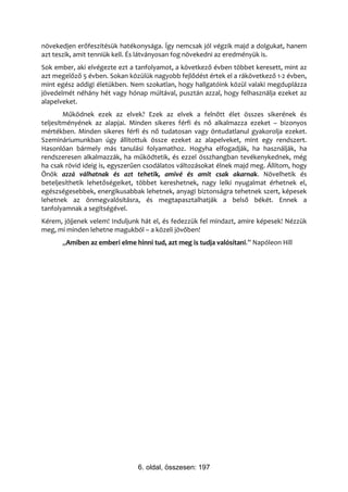 növekedjen erőfeszítésük hatékonysága. Így nemcsak jól végzik majd a dolgukat, hanem
azt teszik, amit tenniük kell. És látványosan fog növekedni az eredményük is.
Sok ember, aki elvégezte ezt a tanfolyamot, a következő évben többet keresett, mint az
azt megelőző 5 évben. Sokan közülük nagyobb fejlődést értek el a rákövetkező 1-2 évben,
mint egész addigi életükben. Nem szokatlan, hogy hallgatóink közül valaki megduplázza
jövedelmét néhány hét vagy hónap múltával, pusztán azzal, hogy felhasználja ezeket az
alapelveket.
        Működnek ezek az elvek? Ezek az elvek a felnőtt élet összes sikerének és
teljesítményének az alapjai. Minden sikeres férfi és nő alkalmazza ezeket – bizonyos
mértékben. Minden sikeres férfi és nő tudatosan vagy öntudatlanul gyakorolja ezeket.
Szemináriumunkban úgy állítottuk össze ezeket az alapelveket, mint egy rendszert.
Hasonlóan bármely más tanulási folyamathoz. Hogyha elfogadják, ha használják, ha
rendszeresen alkalmazzák, ha működtetik, és ezzel összhangban tevékenykednek, még
ha csak rövid ideig is, egyszerűen csodálatos változásokat élnek majd meg. Állítom, hogy
Önök azzá válhatnak és azt tehetik, amivé és amit csak akarnak. Növelhetik és
beteljesíthetik lehetőségeiket, többet kereshetnek, nagy lelki nyugalmat érhetnek el,
egészségesebbek, energikusabbak lehetnek, anyagi biztonságra tehetnek szert, képesek
lehetnek az önmegvalósításra, és megtapasztalhatják a belső békét. Ennek a
tanfolyamnak a segítségével.
Kérem, jöjjenek velem! Induljunk hát el, és fedezzük fel mindazt, amire képesek! Nézzük
meg, mi minden lehetne magukból – a közeli jövőben!
      „Amiben az emberi elme hinni tud, azt meg is tudja valósítani.” Napóleon Hill




                                6. oldal, összesen: 197
 
