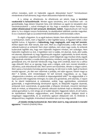 otthon maradjon, ezért mi hajlandók vagyunk áldozatokat hozni.” Természetesen
mindenkinek el kell döntenie, hogy milyen áldozatokra hajlandó és képes.
        A 3. dolog: az elhatározás. Az elhatározás azt jelenti, hogy a tervünket
vasakarattal is keresztülvisszük. Minden egyes tanulmány, ami a kezemben volt – és
gondolhatják, hogy életem folyamán hány órát töltöttem az egyéni és társadalmi siker
tanulmányozásával –, szóval mindegyik azt írja, hogy a vasakarat milyen fontos. Hogy
szilárd elhatározással ki kell tartanunk döntésünk mellett. Ragaszkodnunk kell hozzá
akkor is, ha a dolgok rosszra fordulnának, ha akadályokkal találnánk szembe magunkat.
És ez a vasakarat segít az új szokásminták kialakításában, amik biztosítják a sikert.
       És végül: a fegyelem. Ez az egyik kedvenc témám. Nem először beszélek róla ezen
a tanfolyamon. Azért, mert a fegyelem a siker legfőbb kulcsa. A fegyelem tehát a siker
legfőbb kulcsa. A fegyelem a hajlandóság, hogy megtegyük, amit meg kell tennünk.
Amikor éppen kell. Akár tetszik, akár nem. Mert ez a legfontosabb, a siker nyitja. Miért
vallanak kudarcot az emberek? Nem olyan rejtélyes, nem olyan nagy csoda. Az emberek
kudarcának legfőbb oka, hogy nem hajlandók megtenni mindazt, ami szükséges. Nem
hajlandók megfizetni az árat. A legtöbben nem is tudják, mit akarnak. Azok, akik tudják,
mit akarnak, képtelenek rá, hogy fegyelmezzék magukat. Legközelebb, ha tévét néznek,
vagy az autójukban száguldoznak céltalanul, zenét hallgatnak vagy moziban ülnek, tegyék
fel maguknak a kérdést, a csodás életre gondolva, mindarra, amit úgy élveznek benne! De
gondoljanak arra, mit akarnak! Kérdezzék meg, hogy amit csinálnak, közel visz a célhoz
vagy eltávolít! Mert az az igazság, hogy azok a dolgok, amik nem visznek közelebb a
célunkhoz, azok eltávolítanak tőle. Mert semmi sem közömbös. Minden a világon számít.
Mert sajnos a homokóra homokja gyorsan lepereg. Az idő most is múlik. Egyik jó barátom
mondta egyszer: „Az élet nem valaminek a próbája, ami eljön egyszer, hanem maga az
élet.” A kérdés, amit mindenképpen fel kell tennünk magunkban, az az, hogy:
„Megteszünk-e mindent, ami erőnkből és képességeinkből telik?” Ha végigcsinálják a 21
napos pozitív lelki magatartás tréninget, ha csakis arra gondolnak, amit akarnak, 21 napon
át, ha sikerül kialakítaniuk új szokásokat, azáltal, hogy egyfolytában, szüntelenül
gyakorolják, a megfordíthatóság törvényével együtt, és elképzelik magukat olyannak,
amilyenek lenni szeretnének, és gyakorolják a kifejezés törvényét, miszerint bármilyen
hatás ér minket, az kifejezésre jut, jelentős változást észlelnek majd az életükben. Néha
sokkal gyorsabban is, mint ahogy azt el tudják képzelni. Higgyenek nekem, én jól tudom,
én kipróbáltam! Mindezt végigcsináltam, amit Önöknek ajánlok. Diákjaim közül is
rengetegen végigcsinálták, és az eredmény egészen elképesztő volt. És Önöknek is
elképesztő lesz, meglátják. A következő részekben újra szó lesz még ezekről.
      „A haladás mindig kockázattal jár. Nem lehet úszni is, meg száraznak is maradni
egyszerre.” Friedrich (fredrik) Vilkox




                                60. oldal, összesen: 197
 