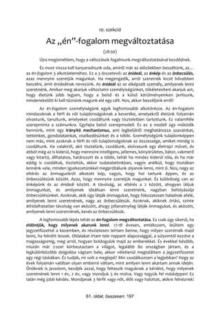 10. szekció

          Az „én”-fogalom megváltoztatása
                                         (28:56)
       Újra megismétlem, hogy a változások fogalmunk megváltoztatásával kezdődnek.
       És most vissza kell kanyarodnunk oda, amiről már az előzőekben beszéltünk, az…
az én-fogalom 3 alkotóeleméhez. Ez a 3 összetevő: az énideál, az énkép és az önbecsülés,
azaz mennyire szeretjük magunkat. Ha megengedik, arról szeretnék kicsit bővebben
beszélni, amit énideálnak nevezünk. Az énideál az az elképzelt személy, amilyenek lenni
szeretnénk. Amikor meg akarjuk változtatni személyiségünket, tökéletesíteni akarjuk azt,
hogy életünk jobb legyen, hogy a belső és a külső körülményeinken javítsunk,
mindenekelőtt ki kell tűznünk magunk elé egy célt. Nos, akkor beszéljünk erről!
       Az én-fogalom személyiségünk egyik legfontosabb alkotórésze. Az én-fogalom
mindazoknak a férfi és női tulajdonságoknak a keveréke, amelyekről életünk folyamán
olvastunk, tanultunk, amelyeket csodáltunk vagy tiszteletben tartottunk. Ez valamiféle
szerepminta a számunkra. Egyfajta belső szerepmodell. És ez a modell úgy működik
bennünk, mint egy irányító mechanizmus, ami legbelülről meghatározza szavainkat,
tetteinket, gondolatainkat, viselkedésünket és a többi. Személyiségünk tulajdonképpen
nem más, mint azoknak a férfi és női tulajdonságoknak az összessége, amiket mindig is
csodáltunk. Ha valakiről, akit tisztelünk, csodálunk, elolvasunk egy életrajzi művet, és
abból még az is kiderül, hogy mennyire intelligens, jellemes, könyörületes, bátor, vakmerő
vagy kitartó, állhatatos, határozott és a többi, tehát ha mindez kiderül róla, és ha már
eddig is csodáltuk, tiszteltük, akkor tudatalattinkban, vagyis anélkül, hogy tisztában
lennénk vele, minden igyekezetünkkel megpróbálunk olyanok lenni, mint ő. Nos, nagy az
eltérés az önmagunkról alkotott kép, vagyis, hogy hol tartunk éppen, és az
önbecsülésünk között. Azaz, hogy mennyire szeretjük magunkat. És különbség van az
énképünk és az énideál között. A távolság, az eltérés a 2 között, ahogyan látjuk
önmagunkat, és amilyenek ideálisan lenni szeretnénk, nagyban befolyásolja
önbecsülésünket. Azoknak, akik úgy látják önmagukat, hogy fokozatosan haladnak afelé,
amilyenek lenni szeretnének, nagy az önbecsülésük. Azoknak, akiknek óriási, szinte
áthidalhatatlan távolság van aközött, ahogy pillanatnyilag látják önmagukat, és aközött,
amilyenek lenni szeretnének, kevés az önbecsülésük.
        A legfontosabb lépés tehát az én-fogalom megváltoztatása. Ez csak úgy sikerül, ha
eldöntjük, hogy milyenek akarunk lenni. 17-18 évesen, emlékszem, leültem egy
jegyzetfüzettel a kezemben, és részletesen leírtam benne, hogy milyen szeretnék majd
lenni, ha felnőtt leszek. Oldalakat írtam tele roppant alapossággal, a súlyomtól kezdve a
magasságomig, meg arról, hogyan boldogulok majd az emberekkel. És évekkel később,
miután már 2-szer körbeutaztam a világot, legalább 80 országban jártam, és a
legkülönbözőbb dolgokba vágtam bele, akkor véletlenül megtaláltam a jegyzetfüzetet
egy régi táskában. És tudják, mi volt a meglepő? Min csodálkoztam a legjobban? Hogy az
évek folyamán valóban olyan emberré váltam, mint amilyen lenni akartam annak idején.
Önöknek is javaslom, kezdjék azzal, hogy felteszik maguknak a kérdést, hogy milyenek
szeretnének lenni 1 év, 2 év, vagy mondjuk 5 év múlva. Vagy tegyük fel másképpen! Ez
talán még jobb kérdés. Mondjanak 3 férfit vagy nőt, élőt vagy halottat, akikre felnéznek!


                                61. oldal, összesen: 197
 