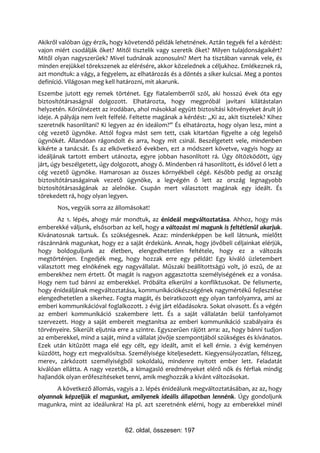 Akikről valóban úgy érzik, hogy követendő példák lehetnének. Aztán tegyék fel a kérdést:
vajon miért csodálják őket? Mitől tisztelik vagy szeretik őket? Milyen tulajdonságaikért?
Mitől olyan nagyszerűek? Mivel tudnának azonosulni? Mert ha tisztában vannak vele, és
minden erejükkel törekszenek az elérésére, akkor közelednek a céljukhoz. Emlékeznek rá,
azt mondtuk: a vágy, a fegyelem, az elhatározás és a döntés a siker kulcsai. Meg a pontos
definíció. Világosan meg kell határozni, mit akarunk.
Eszembe jutott egy remek történet. Egy fiatalemberről szól, aki hosszú évek óta egy
biztosítótársaságnál dolgozott. Elhatározta, hogy megpróbál javítani kilátástalan
helyzetén. Körülnézett az irodában, ahol másokkal együtt biztosítási kötvényeket árult jó
ideje. A pályája nem ívelt felfelé. Feltette magának a kérdést: „Ki az, akit tisztelek? Kihez
szeretnék hasonlítani? Ki legyen az én ideálom?” És elhatározta, hogy olyan lesz, mint a
cég vezető ügynöke. Attól fogva mást sem tett, csak kitartóan figyelte a cég legelső
ügynökét. Állandóan rágondolt és arra, hogy mit csinál. Beszélgetett vele, mindenben
kikérte a tanácsát. És az elkövetkező években, ezt a módszert követve, vagyis hogy az
ideáljának tartott embert utánozta, egyre jobban hasonlított rá. Úgy öltözködött, úgy
járt, úgy beszélgetett, úgy dolgozott, ahogy ő. Mindenben rá hasonlított, és idővel ő lett a
cég vezető ügynöke. Hamarosan az összes környékbeli cégé. Később pedig az ország
biztosítótársaságainak vezető ügynöke, a legvégén ő lett az ország legnagyobb
biztosítótársaságának az alelnöke. Csupán mert választott magának egy ideált. És
törekedett rá, hogy olyan legyen.
       Nos, vegyük sorra az állomásokat!
       Az 1. lépés, ahogy már mondtuk, az énideál megváltoztatása. Ahhoz, hogy más
emberekké váljunk, elsősorban az kell, hogy a változást mi magunk is feltétlenül akarjuk.
Kívánatosnak tartsuk. És szükségesnek. Azaz: mindenképpen be kell látnunk, mielőtt
rászánnánk magunkat, hogy ez a saját érdekünk. Annak, hogy jövőbeli céljainkat elérjük,
hogy boldoguljunk az életben, elengedhetetlen feltétele, hogy ez a változás
megtörténjen. Engedjék meg, hogy hozzak erre egy példát! Egy kiváló üzletembert
választott meg elnökének egy nagyvállalat. Műszaki beállítottságú volt, jó eszű, de az
emberekhez nem értett. Őt magát is nagyon aggasztotta személyiségének ez a vonása.
Hogy nem tud bánni az emberekkel. Próbálta elkerülni a konfliktusokat. De felismerte,
hogy énideáljának megváltoztatása, kommunikációkészségének nagymértékű fejlesztése
elengedhetetlen a sikerhez. Fogta magát, és beiratkozott egy olyan tanfolyamra, ami az
emberi kommunikációval foglalkozott. 2 évig járt előadásokra. Sokat olvasott. És a végén
az emberi kommunikáció szakembere lett. És a saját vállalatán belül tanfolyamot
szervezett. Hogy a saját embereit megtanítsa az emberi kommunikáció szabályaira és
törvényeire. Sikerült eljutnia erre a szintre. Egyszerűen rájött arra: az, hogy bánni tudjon
az emberekkel, mind a saját, mind a vállalat jövője szempontjából szükséges és kívánatos.
Ezek után kitűzött maga elé egy célt, egy ideált, amit el kell érnie. 2 évig keményen
küzdött, hogy ezt megvalósítsa. Személyisége kiteljesedett. Kiegyensúlyozatlan, félszeg,
merev, zárkózott személyiségből sokoldalú, mindenre nyitott ember lett. Feladatát
kiválóan ellátta. A nagy vezetők, a kimagasló eredményeket elérő nők és férfiak mindig
hajlandók olyan erőfeszítéseket tenni, amik meghozzák a kívánt változásokat.
      A következő állomás, vagyis a 2. lépés énideálunk megváltoztatásában, az az, hogy
olyannak képzeljük el magunkat, amilyenek ideális állapotban lennénk. Úgy gondoljunk
magunkra, mint az ideálunkra! Ha pl. azt szeretnénk elérni, hogy az emberekkel minél



                                 62. oldal, összesen: 197
 