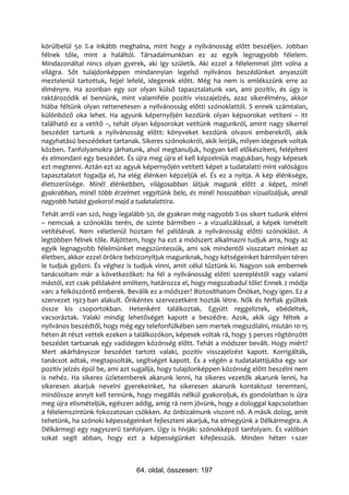 körülbelül 50 %-a inkább meghalna, mint hogy a nyilvánosság előtt beszéljen. Jobban
félnek tőle, mint a haláltól. Társadalmunkban ez az egyik legnagyobb félelem.
Mindazonáltal nincs olyan gyerek, aki így születik. Aki ezzel a félelemmel jött volna a
világra. Sőt tulajdonképpen mindannyian legelső nyilvános beszédünket anyaszült
meztelenül tartottuk, fejjel lefelé, idegenek előtt. Még ha nem is emlékszünk erre az
élményre. Ha azonban egy sor olyan külső tapasztalatunk van, ami pozitív, és úgy is
raktározódik el bennünk, mint valamiféle pozitív visszajelzés, azaz sikerélmény, akkor
hiába féltünk olyan rettenetesen a nyilvánosság előtti szónoklattól. S ennek számtalan,
különböző oka lehet. Ha agyunk képernyőjén kezdünk olyan képsorokat vetíteni – itt
található ez a vetítő –, tehát olyan képsorokat vetítünk magunkról, amint nagy sikerrel
beszédet tartunk a nyilvánosság előtt: könyveket kezdünk olvasni emberekről, akik
nagyhatású beszédeket tartanak. Sikeres szónokokról, akik leírják, milyen idegesek voltak
közben. Tanfolyamokra járhatunk, ahol megtanuljuk, hogyan kell előkészíteni, felépíteni
és elmondani egy beszédet. És újra meg újra el kell képzelniük magukban, hogy képesek
ezt megtenni. Aztán ezt az agyuk képernyőjén vetített képet a tudatalatti mint valóságos
tapasztalatot fogadja el, ha elég élénken képzeljük el. És ez a nyitja. A kép élénksége,
életszerűsége. Minél élénkebben, világosabban látjuk magunk előtt a képet, minél
gyakrabban, minél több érzelmet vegyítünk bele, és minél hosszabban vizualizáljuk, annál
nagyobb hatást gyakorol majd a tudatalattira.
Tehát arról van szó, hogy legalább 50, de gyakran még nagyobb %-os sikert tudunk elérni
– nemcsak a szónoklás terén, de szinte bármiben – a vizualizálással, a képek ismételt
vetítésével. Nem véletlenül hoztam fel példának a nyilvánosság előtti szónoklást. A
legtöbben félnek tőle. Rájöttem, hogy ha ezt a módszert alkalmazni tudjuk arra, hogy az
egyik legnagyobb félelmünket megszüntessük, ami sok mindentől visszatart minket az
életben, akkor ezzel örökre bebizonyítjuk magunknak, hogy kétségeinket bármilyen téren
le tudjuk győzni. És véghez is tudjuk vinni, amit célul tűztünk ki. Nagyon sok embernek
tanácsoltam már a következőket: ha fél a nyilvánosság előtti szerepléstől vagy valami
mástól, ezt csak példaként említem, határozza el, hogy megszabadul tőle! Ennek 2 módja
van: a felköszöntő emberek. Beválik ez a módszer? Biztosíthatom Önöket, hogy igen. Ez a
szervezet 1923-ban alakult. Önkéntes szervezetként hozták létre. Nők és férfiak gyűltek
össze kis csoportokban. Hetenként találkoztak. Együtt reggeliztek, ebédeltek,
vacsoráztak. Valaki mindig lehetőséget kapott a beszédre. Azok, akik úgy féltek a
nyilvános beszédtől, hogy még egy telefonfülkében sem mertek megszólalni, miután 10-15
héten át részt vettek ezeken a találkozókon, képesek voltak rá, hogy 3 perces rögtönzött
beszédet tartsanak egy vadidegen közönség előtt. Tehát a módszer bevált. Hogy miért?
Mert akárhányszor beszédet tartott valaki, pozitív visszajelzést kapott. Korrigálták,
tanácsot adtak, megtapsolták, segítséget kapott. És a végén a tudatalattijukba egy sor
pozitív jelzés épül be, ami azt sugallja, hogy tulajdonképpen közönség előtt beszélni nem
is nehéz. Ha sikeres üzletemberek akarunk lenni, ha sikeres vezetők akarunk lenni, ha
sikeresen akarjuk nevelni gyerekeinket, ha sikeresen akarunk kontaktust teremteni,
mindössze annyit kell tennünk, hogy megállás nélkül gyakoroljuk, és gondolatban is újra
meg újra elismételjük, egészen addig, amíg rá nem jövünk, hogy a dologgal kapcsolatban
a félelemszintünk fokozatosan csökken. Az önbizalmunk viszont nő. A másik dolog, amit
tehetünk, ha szónoki képességeinket fejleszteni akarjuk, ha elmegyünk a Délkármegira. A
Délkármegi egy nagyszerű tanfolyam. Úgy is hívják: szónokképző tanfolyam. És valóban
sokat segít abban, hogy ezt a képességünket kifejlesszük. Minden héten 1-szer



                               64. oldal, összesen: 197
 