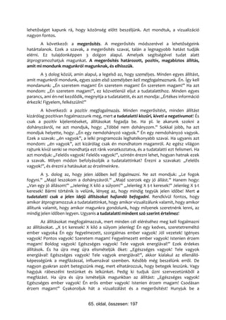 lehetőséget kapunk rá, hogy közönség előtt beszéljünk. Azt mondtuk, a vizualizáció
nagyon fontos.
       A következő: a megerősítés. A megerősítés módszerével a lehetőségeink
határtalanok. Ezek a szavak, a megerősítés szavai, talán a legnagyobb hatást tudják
elérni. Ez tulajdonképpen 3 dolgon alapul. Amelyek segítségével tudat alatt
átprogramozhatjuk magunkat. A megerősítés határozott, pozitív, magabiztos állítás,
amit mi mondunk magunkról magunknak, és elhisszük.
       A 3 dolog közül, amin alapul, a legelső az, hogy személyes. Minden egyes állítást,
amit magunkról mondunk, egyes szám első személyben kell megfogalmaznunk. Én. Így kell
mondanunk: „Én szeretem magam! Én szeretem magam! Én szeretem magam!” Ha azt
mondom: „Én szeretem magam!”, ez közvetlenül eljut a tudatalattihoz. Minden egyes
parancs, ami én-nel kezdődik, megnyitja a tudatalattit, és azt mondja: „Értékes információ
érkezik! Figyelem, felkészülni!”
       A következő: a pozitív megfogalmazás. Minden megerősítést, minden állítást
kizárólag pozitívan fogalmazzunk meg, mert a tudatalatti kiszűri, kiveti a negatívumot! És
csak a pozitív kijelentéseket, állításokat fogadja be. Ha pl. le akarunk szokni a
dohányzásról, ne azt mondjuk, hogy: „Többé nem dohányzom.” Sokkal jobb, ha azt
mondjuk helyette, hogy: „Én egy nemdohányzó vagyok.” Én egy nemdohányzó vagyok.
Ezek a szavak: „én vagyok”, a lelki programozás leghatékonyabb szavai. Ha ugyanis azt
mondom: „én vagyok”, azt kizárólag csak én mondhatom magamról. Az egész világon
rajtunk kívül senki se mondhatja ezt ránk vonatkoztatva, és a tudatalatti ezt felismeri. Ha
azt mondjuk: „Felelős vagyok! Felelős vagyok!”, szintén érezni lehet, hogyan hatnak ezek
a szavak. Milyen módon befolyásolják a tudatalattinkat? Érezni a szavakat: „Felelős
vagyok!”, és érezni a hatásukat az érzelmeinkre.
        A 3. dolog az, hogy jelen időben kell fogalmazni. Ne azt mondjuk: „Le fogok
fogyni.” „Majd leszokom a dohányzásról.” „Majd szerzek egy jó állást.” Hanem hogy:
„Van egy jó állásom!” „Jelenleg X kiló a súlyom!” „Jelenleg X $-t keresek!” Jelenleg X $-t
keresek! Bármi történik is velünk, lényeg az, hogy mindig tegyük jelen időbe! Mert a
tudatalatti csak a jelen idejű állításokat hajlandó befogadni. Rendkívül fontos, hogy
amikor átprogramozzuk a tudatalattinkat, hogy amikor vizualizálunk valamit, hogy amikor
állítunk valamit, hogy amikor magunkra gondolunk, hogy milyenek szeretnénk lenni, az
mindig jelen időben legyen. Ugyanis a tudatalatti mindent szó szerint értelmez!
        Az állításokat megfogalmazzuk, mert minden cél eléréséhez meg kell fogalmazni
az állításokat. „X $-t keresek! X kiló a súlyom jelenleg! Én egy kedves, szeretetreméltó
ember vagyok4 Én egy fegyelmezett, szorgalmas ember vagyok! Jól vezetek! Igényes
vagyok! Pontos vagyok! Szeretem magam! Fegyelmezett ember vagyok! Istenien érzem
magam! Boldog vagyok! Egészséges vagyok! Tele vagyok energiával!” Ezek érdekes
állítások. És ha újra meg újra elismételjük őket: „Egészséges vagyok! Tele vagyok
energiával! Egészséges vagyok! Tele vagyok energiával!”, akkor kialakul az ellenálló-
képességünk a megfázással, influenzával szemben. Később még beszélünk erről. De
nagyon gyakran azért betegszünk meg, mert elhatározzuk, hogy betegek leszünk. Vagy
hagyjuk rábeszélni testünket és lelkünket. Pedig ki tudjuk űzni szervezetünkből a
megfázást. Ha újra és újra ismételjük magunkban az állítást: „Egészséges vagyok!
Egészséges ember vagyok! Én erős ember vagyok! Istenien érzem magam! Csodásan
érzem magam!” Gyakoroljuk hát a vizualizálást és a megerősítést! Hunyjuk be a


                                65. oldal, összesen: 197
 
