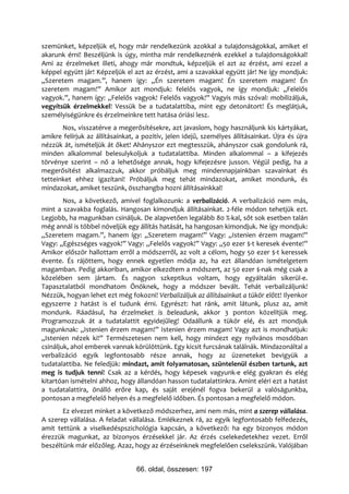 szemünket, képzeljük el, hogy már rendelkezünk azokkal a tulajdonságokkal, amiket el
akarunk érni! Beszéljünk is úgy, mintha már rendelkeznénk ezekkel a tulajdonságokkal!
Ami az érzelmeket illeti, ahogy már mondtuk, képzeljük el azt az érzést, ami ezzel a
képpel együtt jár! Képzeljük el azt az érzést, ami a szavakkal együtt jár! Ne így mondjuk:
„Szeretem magam.”, hanem így: „Én szeretem magam! Én szeretem magam! Én
szeretem magam!” Amikor azt mondjuk: felelős vagyok, ne így mondjuk: „Felelős
vagyok.”, hanem így: „Felelős vagyok! Felelős vagyok!” Vagyis más szóval: mobilizáljuk,
vegyítsük érzelmekkel! Vessük be a tudatalattiba, mint egy detonátort! És meglátjuk,
személyiségünkre és érzelmeinkre tett hatása óriási lesz.
       Nos, visszatérve a megerősítésekre, azt javaslom, hogy használjunk kis kártyákat,
amikre felírjuk az állításainkat, a pozitív, jelen idejű, személyes állításainkat. Újra és újra
nézzük át, ismételjük át őket! Ahányszor ezt megtesszük, ahányszor csak gondolunk rá,
minden alkalommal belesulykoljuk a tudatalattiba. Minden alkalommal – a kifejezés
törvénye szerint – nő a lehetősége annak, hogy kifejezésre jusson. Végül pedig, ha a
megerősítést alkalmazzuk, akkor próbáljuk meg mindennapjainkban szavainkat és
tetteinket ehhez igazítani! Próbáljuk meg tehát mindazokat, amiket mondunk, és
mindazokat, amiket teszünk, összhangba hozni állításainkkal!
        Nos, a következő, amivel foglalkozunk: a verbalizáció. A verbalizáció nem más,
mint a szavakba foglalás. Hangosan kimondjuk állításainkat. 2-féle módon tehetjük ezt.
Legjobb, ha magunkban csináljuk. De alapvetően legalább 80 %-kal, sőt sok esetben talán
még annál is többel növeljük egy állítás hatását, ha hangosan kimondjuk. Ne így mondjuk:
„Szeretem magam.”, hanem így: „Szeretem magam!” Vagy: „Istenien érzem magam!”
Vagy: „Egészséges vagyok!” Vagy: „Felelős vagyok!” Vagy: „50 ezer $-t keresek évente!”
Amikor először hallottam erről a módszerről, az volt a célom, hogy 50 ezer $-t keressek
évente. És rájöttem, hogy ennek egyetlen módja az, ha ezt állandóan ismételgetem
magamban. Pedig akkoriban, amikor elkezdtem a módszert, az 50 ezer $-nak még csak a
közelében sem jártam. És nagyon szkeptikus voltam, hogy egyáltalán sikerül-e.
Tapasztalatból mondhatom Önöknek, hogy a módszer bevált. Tehát verbalizáljunk!
Nézzük, hogyan lehet ezt még fokozni! Verbalizáljuk az állításainkat a tükör előtt! Ilyenkor
egyszerre 2 hatást is el tudunk érni. Egyrészt: hat ránk, amit látunk, plusz az, amit
mondunk. Ráadásul, ha érzelmeket is beleadunk, akkor 3 ponton közelítjük meg.
Programozzuk át a tudatalattit egyidejűleg! Odaállunk a tükör elé, és azt mondjuk
magunknak: „Istenien érzem magam!” Istenien érzem magam! Vagy azt is mondhatjuk:
„Istenien nézek ki!” Természetesen nem kell, hogy mindezt egy nyilvános mosdóban
csináljuk, ahol emberek vannak körülöttünk. Egy kicsit furcsának találnák. Mindazonáltal a
verbalizáció egyik legfontosabb része annak, hogy az üzeneteket bevigyük a
tudatalattiba. Ne feledjük: mindazt, amit folyamatosan, szüntelenül észben tartunk, azt
meg is tudjuk tenni! Csak az a kérdés, hogy képesek vagyunk-e elég gyakran és elég
kitartóan ismételni ahhoz, hogy állandóan hasson tudatalattinkra. Amint eléri ezt a hatást
a tudatalattira, önálló erőre kap, és saját erejénél fogva bekerül a valóságunkba,
pontosan a megfelelő helyen és a megfelelő időben. És pontosan a megfelelő módon.
       Ez elvezet minket a következő módszerhez, ami nem más, mint a szerep vállalása.
A szerep vállalása. A feladat vállalása. Emlékeznek rá, az egyik legfontosabb felfedezés,
amit tettünk a viselkedéspszichológia kapcsán, a következő: ha egy bizonyos módon
érezzük magunkat, az bizonyos érzésekkel jár. Az érzés cselekedetekhez vezet. Erről
beszéltünk már előzőleg. Azaz, hogy az érzéseinknek megfelelően cselekszünk. Valójában


                                 66. oldal, összesen: 197
 