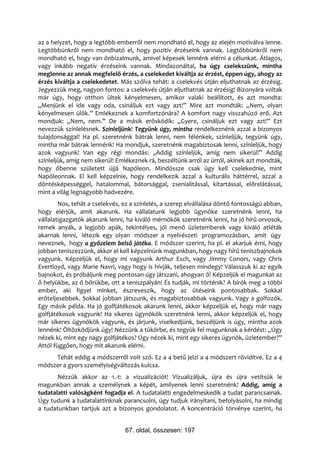az a helyzet, hogy a legtöbb emberről nem mondható el, hogy az elején motiválva lenne.
Legtöbbünkről nem mondható el, hogy pozitív érzéseink vannak. Legtöbbünkről nem
mondható el, hogy van önbizalmunk, amivel képesek lennénk elérni a célunkat. Átlagos,
vagy inkább negatív érzéseink vannak. Mindazonáltal, ha úgy cselekszünk, mintha
meglenne az annak megfelelő érzés, a cselekedet kiváltja az érzést, éppen úgy, ahogy az
érzés kiváltja a cselekedetet. Más szólva tehát: a cselekvés útján eljuthatnak az érzésig.
Jegyezzük meg, nagyon fontos: a cselekvés útján eljuthatnak az érzésig! Bizonyára voltak
már úgy, hogy otthon ültek kényelmesen, amikor valaki beállított, és azt mondta:
„Menjünk el ide vagy oda, csináljuk ezt vagy azt!” Mire azt mondták: „Nem, olyan
kényelmesen ülök.” Emlékeznek a komfortzónára? A komfort nagy visszahúzó erő. Azt
mondjuk: „Nem, nem.” De a másik erősködik: „Gyere, csináljuk ezt vagy azt!” Ezt
nevezzük színlelésnek. Színleljünk! Tegyünk úgy, mintha rendelkeznénk azzal a bizonyos
tulajdonsággal! Ha pl. szeretnénk bátrak lenni, nem félénkek, színleljük, tegyünk úgy,
mintha már bátrak lennénk! Ha mondjuk, szeretnénk magabiztosak lenni, színleljük, hogy
azok vagyunk! Van egy régi mondás: „Addig színleljük, amíg nem sikerül!” Addig
színleljük, amíg nem sikerül! Emlékeznek rá, beszéltünk arról az úrról, akinek azt mondták,
hogy őbenne született újjá Napóleon. Mindössze csak úgy kell cselekednie, mint
Napóleonnak. El kell képzelnie, hogy rendelkezik azzal a kulturális háttérrel, azzal a
döntésképességgel, hatalommal, bátorsággal, zsenialitással, kitartással, előrelátással,
mint a világ legnagyobb hadvezére.
        Nos, tehát a cselekvés, ez a színlelés, a szerep elvállalása döntő fontosságú abban,
hogy elérjük, amit akarunk. Ha vállalatunk legjobb ügynöke szeretnénk lenni, ha
vállalatigazgatók akarunk lenni, ha kiváló mérnökök szeretnénk lenni, ha jó hírű orvosok,
remek anyák, a legjobb apák, tekintélyes, jól menő üzletemberek vagy kiváló atléták
akarnak lenni, létezik egy olyan módszer a nyelvészeti programozásban, amit úgy
neveznek, hogy a győzelem belső játéka. E módszer szerint, ha pl. el akarjuk érni, hogy
jobban teniszezzünk, akkor el kell képzelnünk magunkban, hogy nagy hírű teniszbajnokok
vagyunk. Képzeljük el, hogy mi vagyunk Arthur Esch, vagy Jimmy Conors, vagy Chris
Evertloyd, vagy Marie Navri, vagy hogy is hívják, teljesen mindegy! Válasszuk ki az egyik
bajnokot, és próbáljunk meg pontosan úgy játszani, ahogyan ő! Képzeljük el magunkat az
ő helyükbe, az ő bőrükbe, ott a teniszpályán! És tudják, mi történik? A bírók meg a többi
ember, aki figyel minket, észreveszik, hogy az ütéseink pontosabbak. Sokkal
erőteljesebbek. Sokkal jobban játszunk, és magabiztosabbak vagyunk. Vagy a golfozók.
Egy másik példa. Ha jó golfjátékosok akarunk lenni, akkor képzeljük el, hogy már nagy
golfjátékosok vagyunk! Ha sikeres ügynökök szeretnénk lenni, akkor képzeljük el, hogy
már sikeres ügynökök vagyunk, és járjunk, viselkedjünk, beszéljünk is úgy, mintha azok
lennénk! Öltözködjünk úgy! Nézzünk a tükörbe, és tegyük fel magunknak a kérdést: „Úgy
nézek ki, mint egy nagy golfjátékos? Úgy nézek ki, mint egy sikeres ügynök, üzletember?”
Attól függően, hogy mit akarunk elérni.
     Tehát eddig 4 módszerről volt szó. Ez a 4 betű jelzi a 4 módszert rövidítve. Ez a 4
módszer a gyors személyiségváltozás kulcsa.
       Nézzük akkor az 1.-t: a vizualizációt! Vizualizáljuk, újra és újra vetítsük le
magunkban annak a személynek a képét, amilyenek lenni szeretnénk! Addig, amíg a
tudatalatti valóságként fogadja el. A tudatalatti engedelmeskedik a tudat parancsainak.
Úgy tudunk a tudatalattinknak parancsolni, úgy tudjuk irányítani, befolyásolni, ha mindig
a tudatunkban tartjuk azt a bizonyos gondolatot. A koncentráció törvénye szerint, ha


                                67. oldal, összesen: 197
 
