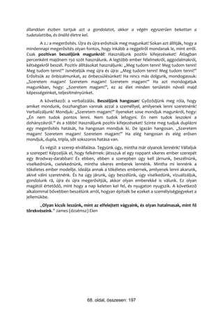 állandóan észben tartjuk azt a gondolatot, akkor a végén egyszerűen bekattan a
tudatalattiba, és önálló életre kel.
       A 2.: a megerősítés. Újra és újra erősítsük meg magunkat! Sokan azt állítják, hogy a
mindennapi megerősítés olyan fontos, hogy inkább a reggeliről mondanak le, mint erről.
Csak pozitívan beszéljünk magunkról! Használjunk pozitív kifejezéseket! Átlagban
percenként majdnem 150 szót használunk. A legtöbb ember félelmekről, aggodalmakról,
kétségekről beszél. Pozitív állításokat használjunk: „Meg tudom tenni! Meg tudom tenni!
Meg tudom tenni!” Ismételjük meg újra és újra: „Meg tudom tenni! Meg tudom tenni!”
Erősítsük az önbizalmunkat, az önbecsülésünket! Ha nincs más dolgunk, mondogassuk:
„Szeretem magam! Szeretem magam! Szeretem magam!” Ha azt mondogatjuk
magunkban, hogy: „Szeretem magam!”, ez az élet minden területén növeli majd
képességeinket, teljesítményünket.
       A következő: a verbalizálás. Beszéljünk hangosan! Győződjünk meg róla, hogy
amiket mondunk, összhangban vannak azzal a személlyel, amilyenek lenni szeretnénk!
Verbalizáljunk! Mondjuk: „Szeretem magam!” Ilyeneket sose mondjuk magunkról, hogy:
„Én nem tudok pontos lenni. Nem tudok lefogyni. Én nem tudok leszokni a
dohányzásról.” és a többi! Használjunk pozitív kifejezéseket! Szinte meg tudjuk duplázni
egy megerősítés hatását, ha hangosan mondjuk ki. De igazán hangosan. „Szeretem
magam! Szeretem magam! Szeretem magam!” Ha elég hangosan és elég erősen
mondjuk, dupla, tripla, sőt sokszoros hatása van.
       És végül: a szerep elvállalása. Tegyünk úgy, mintha már olyanok lennénk! Vállaljuk
a szerepet! Képzeljük el, hogy felkérnek: játsszuk el egy roppant sikeres ember szerepét
egy Brodway-darabban! És ebben, ebben a szerepben úgy kell járnunk, beszélnünk,
viselkednünk, cselekednünk, mintha sikeres emberek lennénk. Mintha mi lennénk a
tökéletes ember modellje. Ideálja annak a tökéletes embernek, amilyenek lenni akarunk,
akivé válni szeretnénk. És ha úgy járunk, úgy beszélünk, úgy viselkedünk, vizualizáljuk,
gondolunk rá, újra és újra megerősítjük, akkor olyan emberekké is válunk. Ez olyan
magától értetődő, mint hogy a nap keleten kel fel, és nyugaton nyugszik. A következő
alkalommal bővebben beszélünk arról, hogyan építsék be ezeket a személyiségjegyeket a
jellemükbe.
      „Olyan kicsik leszünk, mint az elfelejtett vágyaink, és olyan hatalmasak, mint fő
törekvéseink.” James (dzsémsz) Elen




                                68. oldal, összesen: 197
 