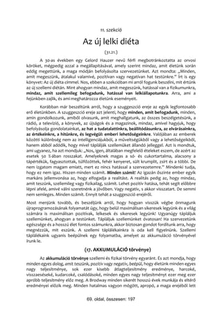 11. szekció

                              Az új lelki diéta
                                          (31.21.)
        A 30-as években egy Gelord Hauzer nevű férfi megbotránkoztatta az orvosi
köröket, mégpedig azzal a megállapításával, amely szerint mindaz, amit életünk során
eddig megettünk, a maga módján befolyásolta szervezetünket. Azt mondta: „Minden,
amit megeszünk, átalakul valamivé, pozitívan vagy negatívan hat testünkre.” Írt is egy
könyvet: Az új diéta címmel. Nos, ebben a szekcióban mi arról fogunk beszélni, mit értünk
az új szellemi diétán. Mint ahogyan mindaz, amit megeszünk, hatással van a fizikumunkra,
mindaz, amit szellemileg befogadunk, hatással van lelkiállapotunkra. Arra, ami a
fejünkben zajlik, és ami meghatározza életünk eseményeit.
       Korábban már beszéltünk arról, hogy a szuggeszció ereje az egyik legfontosabb
erő életünkben. A szuggeszció ereje azt jelenti, hogy minden, amit befogadunk, minden,
amin gondolkozunk, amiből olvasunk, amit meghallgatunk, az összes beszélgetésünk, a
rádió, a televízió, a könyvek, az újságok és a magazinok, mindaz, amivel hagyjuk, hogy
befolyásolja gondolatainkat, az hat a tudatalattinkra, beállítódásunkra, az elvárásainkra,
az értékeinkre, a hitünkre, és legvégül: emberi lehetőségeinkre. Valójában az emberek
közötti különbség nem az intelligenciájukból, a műveltségükből vagy a lehetőségeikből,
hanem abból adódik, hogy mivel táplálják szellemüket állandó jelleggel. Azt is mondtuk,
ami ugyanez, ha azt mondjuk: „Nos, igen, általában megfelelő ételeket eszem, de azért az
esetek 50 %-ában rosszakat. Amelyeknek magas a só- és cukortartalma, alacsony a
tápértékük, fagyasztottak, túlfőzöttek, fehér kenyeret, sült krumplit, zsírt és a többi. De
nem izgatom magam emiatt, mert ez nincs hatással a szervezetemre.” Mindenki tudja,
hogy ez nem igaz. Hiszen minden számít. Minden számít! Az igazán őszinte ember egyik
markáns jellemvonása az, hogy elfogadja a realitást. A realitás pedig az, hogy mindaz,
amit teszünk, szellemileg vagy fizikailag, számít. Lehet pozitív hatása, tehát segít előbbre
lépni afelé, amivé válni szeretnénk a jövőben. Vagy negatív, s akkor visszatart. De semmi
nem semleges. Minden számít. Ennyit tehát a szuggeszció erejéről.
Most menjünk tovább, és beszéljünk arról, hogy hogyan visszük végbe önmagunk
újraprogramozásának folyamatát úgy, hogy belül maximálisan sikeresek legyünk és a világ
számára is maximálisan pozitívak, lelkesek és sikeresek legyünk! Ugyanúgy tápláljuk
szellemünket, ahogyan a testünket. Tápláljuk szellemünket óvatosan! Ha szervezetünk
egészsége és a hosszú élet fontos számunkra, akkor biztosan gondot fordítunk arra, hogy
megnézzük, mit eszünk. A szellemi táplálékainkra is oda kell figyelnünk. Szellemi
táplálékaink ugyanis beépülnek egy folyamatba, amelyet az akkumuláció törvényével
írunk le.
                               (17. AKKUMULÁCIÓ törvénye)
       Az akkumuláció törvénye szellemi és fizikai törvény egyaránt. És azt mondja, hogy
minden egyes dolog, amit teszünk, pozitív vagy negatív, beépül, hogy életünk minden egyes
nagy teljesítménye, sok ezer kisebb átlagteljesítmény eredménye, harcoké,
visszaeséseké, kudarcoké, csalódásoké, minden egyes nagy teljesítményt ezer meg ezer
apróbb teljesítmény előz meg. A Brodway minden sikerét hosszú évek munkája és eltérő
eredményei előzik meg. Minden hatalmas vagyon mögött, apropó, a maga erejéből lett


                                69. oldal, összesen: 197
 