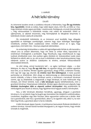 2. szekció

                           A hét lelki törvény
                                          (29:38)
Az önismeret kezdete annak a csodálatos ténynek a felismerése, hogy Ön egy kivételes
lény. Egyedülálló. Annak az esélye, hogy valaki éppen olyan, mint Ön, 50 billió az 1-hez.
Hogy testének minden egyes porcikája – anatómusok, fiziológusok, orvosok bizonyították
–, még vérösszetétele is különbözik minden más valaha élt emberétől. Eltérő az
ujjlenyomata, az ajkának lenyomata, még fülcimpájának és lábujjának lenyomata is
különbözik minden valaha élt emberétől.
       Ön mindenkitől különbözik, és az önismeret azzal kezdődik, hogy elfogadja
egyedülálló és különleges személyiségét, valamint hogy olyan különleges képességgel
rendelkezik, amellyel életét csodálatossá teheti. Emellett persze az is igaz, hogy
ugyanolyan, mint bárki más – bizonyos alapelvek tekintetében.
        Az emberiség történetében a valaha élt legintelligensebb férfiak és nők keresték a
választ arra az emberi dilemmára, hogy mit tehet az ember élete, kapcsolatai és
eredményei minőségének a javításáért. Nagy filozófusok, nagy metafizikusok és nagy
tudósok elmélkedtek ezen. Sok esetben egész életükön át. Századunkban tudok olyan
férfiakról és nőkről, akik 10, 30, sőt 50 évet is eltöltöttek a siker tanulmányozásával, hogy
ráleljenek azokra az általános szabályokra és elvekre, amelyek felhasználásával
sikeresebbek lehetünk.
        Az első dolog, amivel kezdenünk kell – az egész tanfolyam alapja – a siker
lélektana. Az alap az, hogy Ön egy lelki lény. Az egyetlen dolog, ami valóban egyedivé
teszi Önt, az az értelme. Minden egyebe ugyanolyan, ahogy O’Neil, a drámaíró mondja,
mint egy lóé vagy egy disznóé. Az értelme teszi Önt különlegessé. A teste pusztán
porhüvelye az értelmének. Mint ahogy az elektromosság az elektromosság törvényei
szerint működik, a fizika a fizika törvényei szerint, a természet a természet törvényei
szerint, úgy az értelmének is megvannak a maga törvényei, és ezek határozzák meg
mindazt, ami Önnel történik. Ezek a lelki törvények éppoly kérlelhetetlenek, mint a
gravitáció törvénye. Folyamatosan működnek. Minden egyes sikerünk azon alapszik, hogy
életünket összhangban éljük az alapvető szellemi törvényekkel. Míg problémáink és
nehézségeink java részét az okozza, hogy figyelmen kívül hagyjuk ezeket a törvényeket.
       Nos, a lelki törvények állandóan fennállnak, ugyanúgy, ahogyan a gravitáció
törvénye is. Ez azt jelenti, hogy ha leugrik egy tízemeletes ház tetejéről a szülővárosában,
Londonban, Angliában vagy akár Peruban, akkor egyszerűen szétloccsan a járdán. Akár
tud a gravitációról, akár hisz a gravitációban, akkor is, ha egyetért vele, akkor is, ha nem
felel meg Önnek, a gravitáció akkor is hat és működik.
       A lelki törvények éppen ilyenek. A tanfolyamon bemutatok Önöknek körülbelül 20
szellemi törvényt. Vannak köztük kevésbé lényegesek is, de nagyon fontos, hogy mindet
ismerjék és megértsék.




                                 7. oldal, összesen: 197
 
